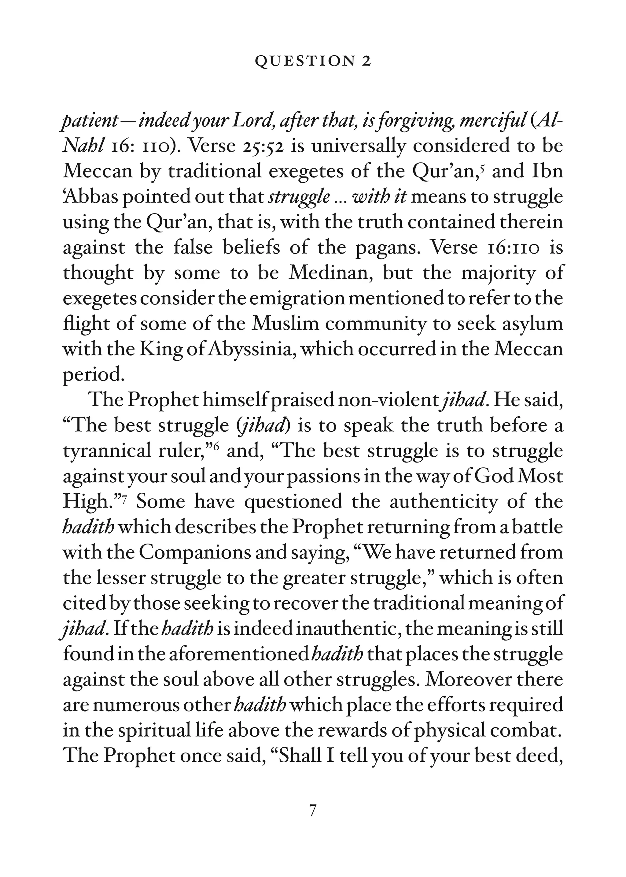 question 2

patient—indeed your Lord, after that, is forgiving, merciful (Al-
Nahl 16: 110). Verse 25:52 is universally considered to be
Meccan by traditional exegetes of the Qur’an,5 and Ibn
‘Abbas pointed out that struggle … with it means to struggle
using the Qur’an, that is, with the truth contained therein
against the false beliefs of the pagans. Verse 16:110 is
thought by some to be Medinan, but the majority of
exegetes consider the emigration mentioned to refer to the
ﬂight of some of the Muslim community to seek asylum
with the King of Abyssinia, which occurred in the Meccan
period.
   The Prophet himself praised non-violent jihad. He said,
“The best struggle (jihad) is to speak the truth before a
tyrannical ruler,”6 and, “The best struggle is to struggle
against your soul and your passions in the way of God Most
High.”7 Some have questioned the authenticity of the
hadith which describes the Prophet returning from a battle
with the Companions and saying, “We have returned from
the lesser struggle to the greater struggle,” which is often
cited by those seeking to recover the traditional meaning of
jihad. If the hadith is indeed inauthentic, the meaning is still
found in the aforementioned hadith that places the struggle
against the soul above all other struggles. Moreover there
are numerous other hadith which place the efforts required
in the spiritual life above the rewards of physical combat.
The Prophet once said, “Shall I tell you of your best deed,

                               7
 