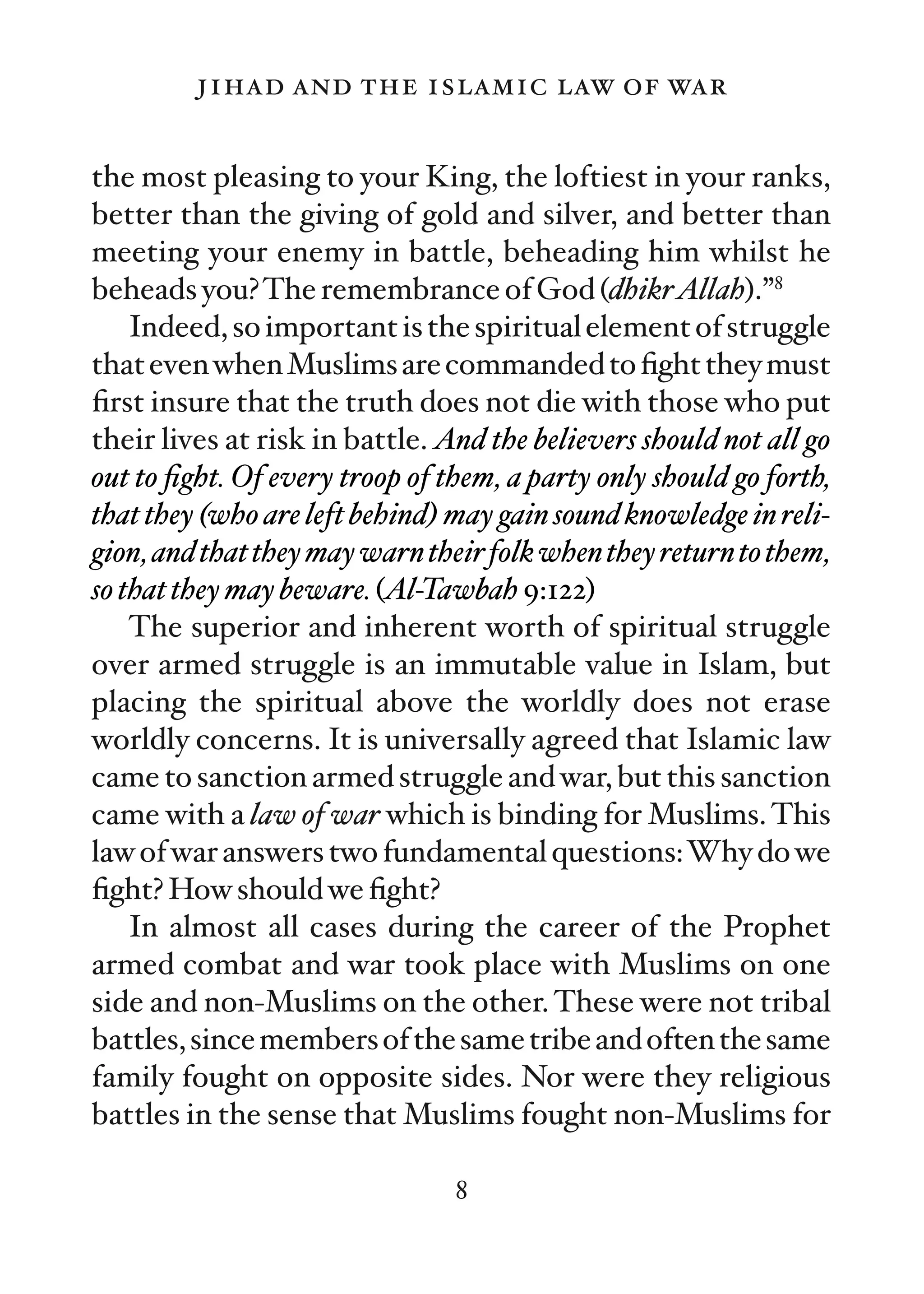jihad and the islamic law of war

the most pleasing to your King, the loftiest in your ranks,
better than the giving of gold and silver, and better than
meeting your enemy in battle, beheading him whilst he
beheads you?The remembrance of God (dhikrAllah).”8
    Indeed, so important is the spiritual element of struggle
that even when Muslims are commanded to ﬁght they must
ﬁrst insure that the truth does not die with those who put
their lives at risk in battle. And the believers should not all go
out to ﬁght. Of every troop of them, a party only should go forth,
that they (who are left behind) may gain sound knowledge in reli-
gion, and that they may warn their folk when they return to them,
so that they may beware. (Al-Tawbah 9:122)
    The superior and inherent worth of spiritual struggle
over armed struggle is an immutable value in Islam, but
placing the spiritual above the worldly does not erase
worldly concerns. It is universally agreed that Islamic law
came to sanction armed struggle and war, but this sanction
came with a law of war which is binding for Muslims. This
law of war answers two fundamental questions:Why do we
ﬁght? How should we ﬁght?
    In almost all cases during the career of the Prophet
armed combat and war took place with Muslims on one
side and non-Muslims on the other. These were not tribal
battles, since members of the same tribe and often the same
family fought on opposite sides. Nor were they religious
battles in the sense that Muslims fought non-Muslims for

                                8
 
