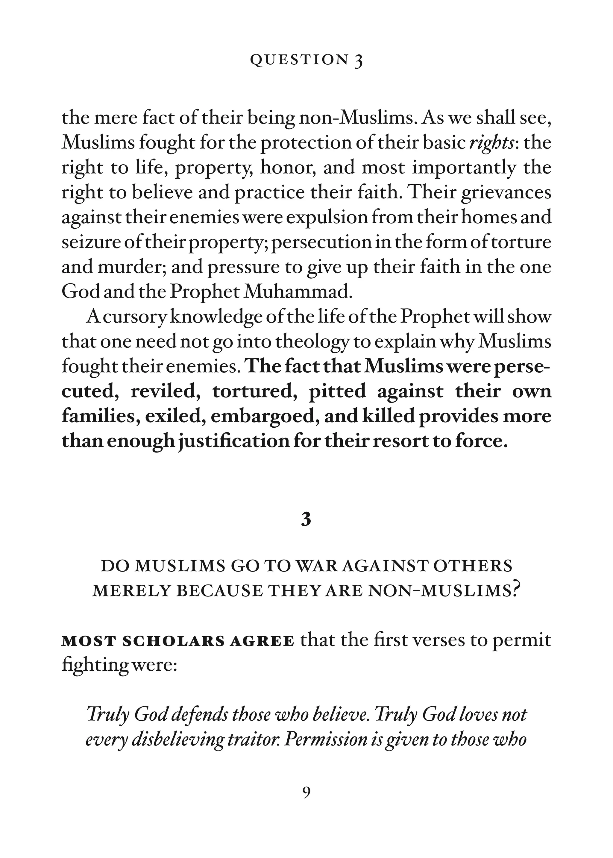 question 3

the mere fact of their being non-Muslims. As we shall see,
Muslims fought for the protection of their basic rights: the
right to life, property, honor, and most importantly the
right to believe and practice their faith. Their grievances
against their enemies were expulsion from their homes and
seizure of their property; persecution in the form of torture
and murder; and pressure to give up their faith in the one
God and the Prophet Muhammad.
   Acursory knowledge of the life of the Prophet will show
that one need not go into theology to explain why Muslims
fought their enemies. The fact that Muslims were perse-
cuted, reviled, tortured, pitted against their own
families, exiled, embargoed, and killed provides more
than enough justiﬁcation for their resort to force.


                                3

   do muslims go to war against others
   merely because they are non-muslims?

most scholars agree that the ﬁrst verses to permit
ﬁghting were:

   Truly God defends those who believe. Truly God loves not
   every disbelieving traitor. Permission is given to those who

                                9
 