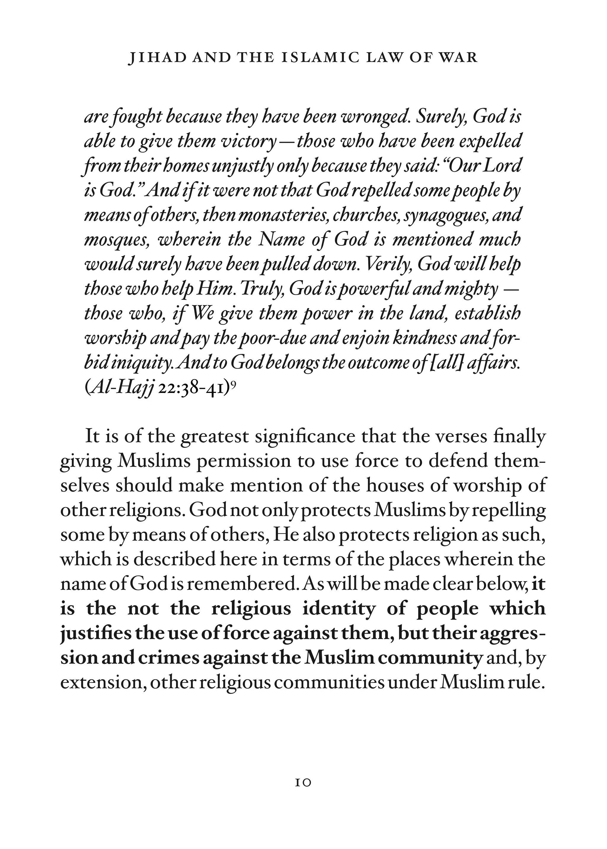 jihad and the islamic law of war

  are fought because they have been wronged. Surely, God is
  able to give them victory—those who have been expelled
  from their homes unjustly only because they said: “Our Lord
  is God.”And if it were not that God repelled some people by
  means of others, then monasteries, churches, synagogues, and
  mosques, wherein the Name of God is mentioned much
  would surely have been pulled down. Verily, God will help
  those who help Him.Truly, God is powerful and mighty —
  those who, if We give them power in the land, establish
  worship and pay the poor-due and enjoin kindness and for-
  bid iniquity.And to God belongs the outcome of [all] affairs.
  (Al-Hajj 22:38-41)9

   It is of the greatest signiﬁcance that the verses ﬁnally
giving Muslims permission to use force to defend them-
selves should make mention of the houses of worship of
other religions. God not only protects Muslims by repelling
some by means of others, He also protects religion as such,
which is described here in terms of the places wherein the
name of God is remembered.As will be made clear below, it
is the not the religious identity of people which
justiﬁes the use of force against them, but their aggres-
sion and crimes against the Muslim community and, by
extension, other religious communities under Muslim rule.



                               10
 