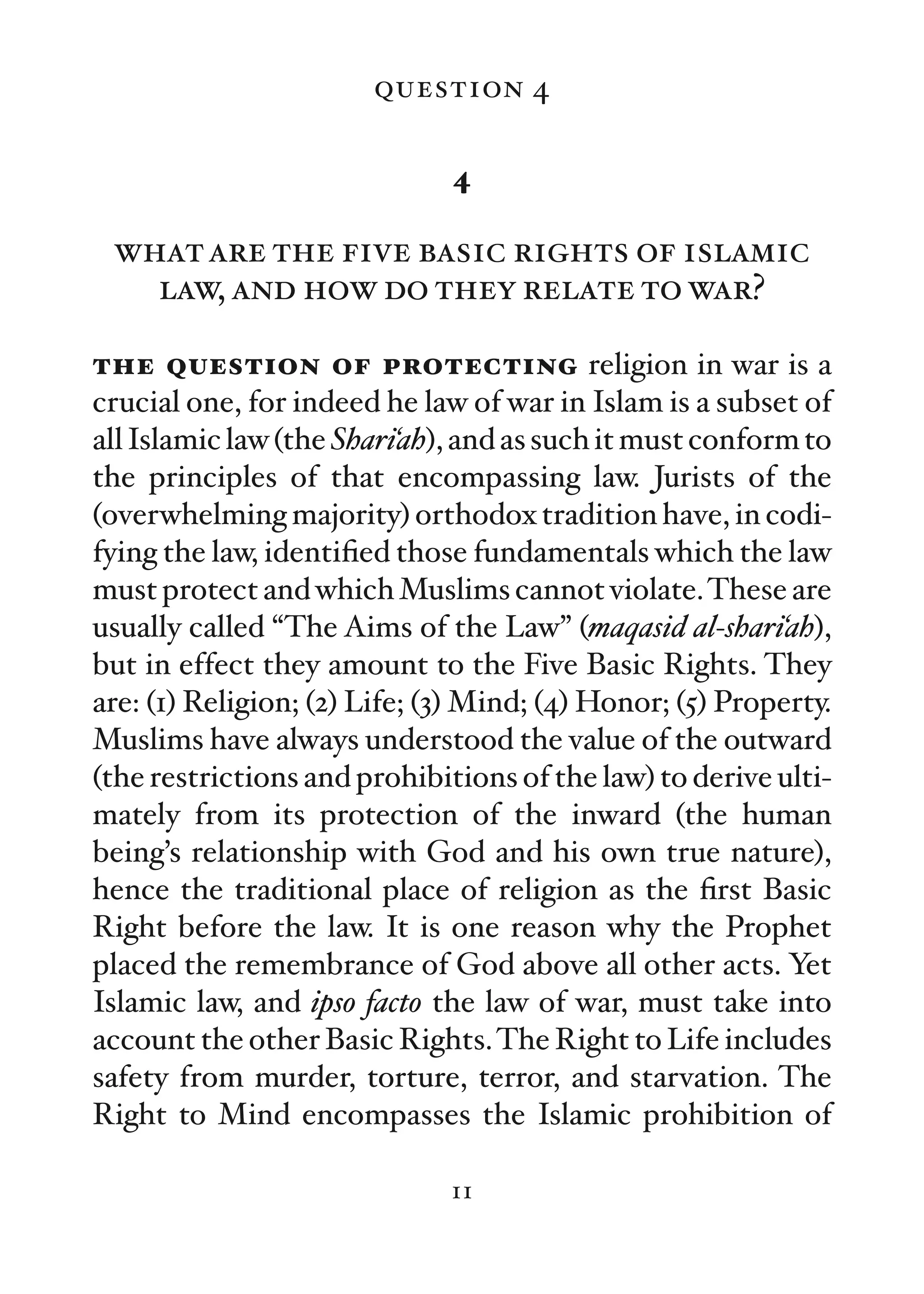 question 4

                              4

 what are the five basic rights of islamic
   law, and how do they relate to war?

the question of protecting religion in war is a
crucial one, for indeed he law of war in Islam is a subset of
all Islamic law (the Shari‘ah), and as such it must conform to
the principles of that encompassing law. Jurists of the
(overwhelming majority) orthodox tradition have, in codi-
fying the law, identiﬁed those fundamentals which the law
must protect and which Muslims cannot violate. These are
usually called “The Aims of the Law” (maqasid al-shari‘ah),
but in effect they amount to the Five Basic Rights. They
are: (1) Religion; (2) Life; (3) Mind; (4) Honor; (5) Property.
Muslims have always understood the value of the outward
(the restrictions and prohibitions of the law) to derive ulti-
mately from its protection of the inward (the human
being’s relationship with God and his own true nature),
hence the traditional place of religion as the ﬁrst Basic
Right before the law. It is one reason why the Prophet
placed the remembrance of God above all other acts. Yet
Islamic law, and ipso facto the law of war, must take into
account the other Basic Rights. The Right to Life includes
safety from murder, torture, terror, and starvation. The
Right to Mind encompasses the Islamic prohibition of

                              11
 