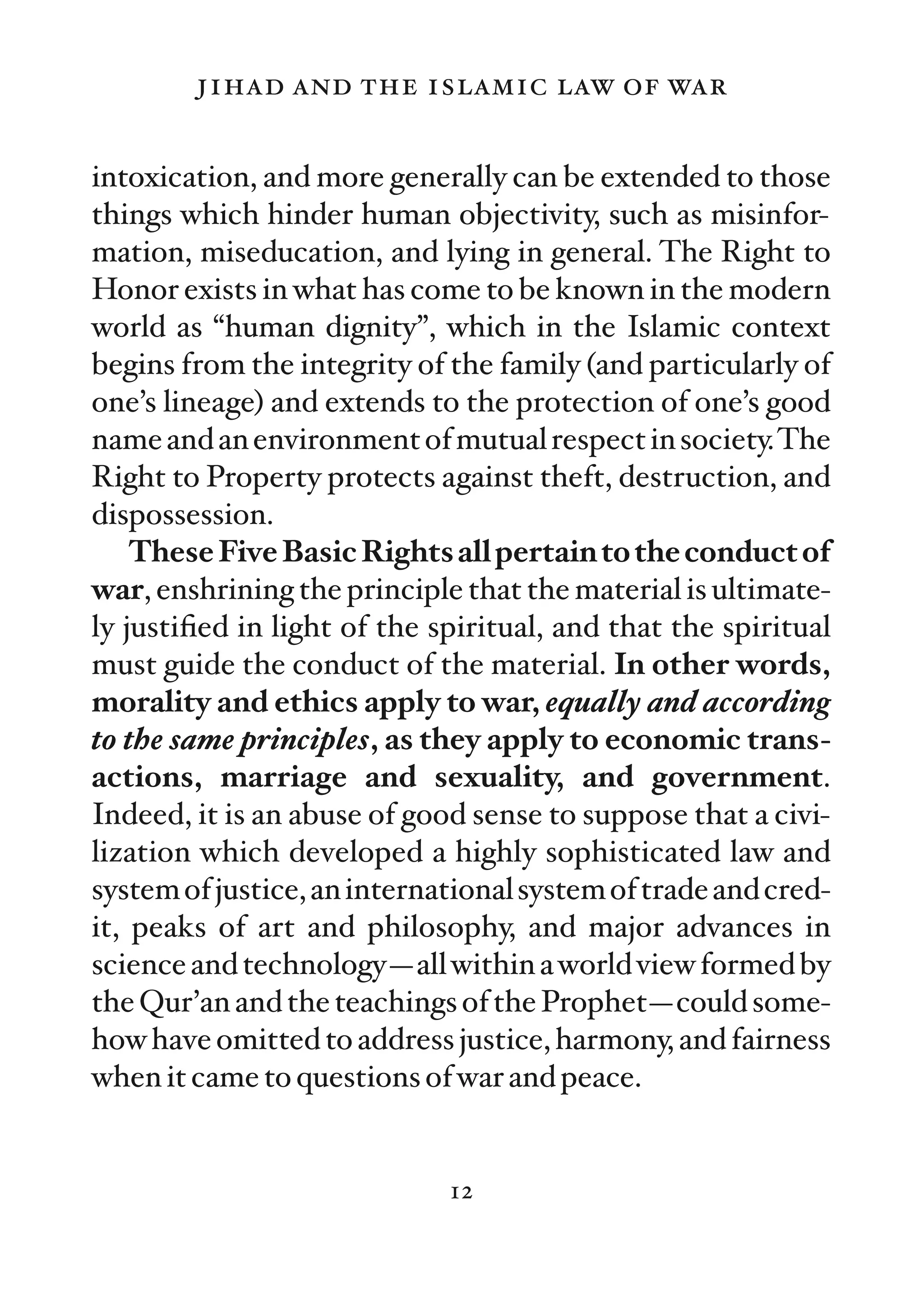 jihad and the islamic law of war

intoxication, and more generally can be extended to those
things which hinder human objectivity, such as misinfor-
mation, miseducation, and lying in general. The Right to
Honor exists in what has come to be known in the modern
world as “human dignity”, which in the Islamic context
begins from the integrity of the family (and particularly of
one’s lineage) and extends to the protection of one’s good
name and an environment of mutual respect in society.The
Right to Property protects against theft, destruction, and
dispossession.
    These Five Basic Rights all pertain to the conduct of
war, enshrining the principle that the material is ultimate-
ly justiﬁed in light of the spiritual, and that the spiritual
must guide the conduct of the material. In other words,
morality and ethics apply to war, equally and according
to the same principles, as they apply to economic trans-
actions, marriage and sexuality, and government.
Indeed, it is an abuse of good sense to suppose that a civi-
lization which developed a highly sophisticated law and
system of justice, an international system of trade and cred-
it, peaks of art and philosophy, and major advances in
science and technology—all within a world view formed by
the Qur’an and the teachings of the Prophet—could some-
how have omitted to address justice, harmony, and fairness
when it came to questions of war and peace.


                             12
 