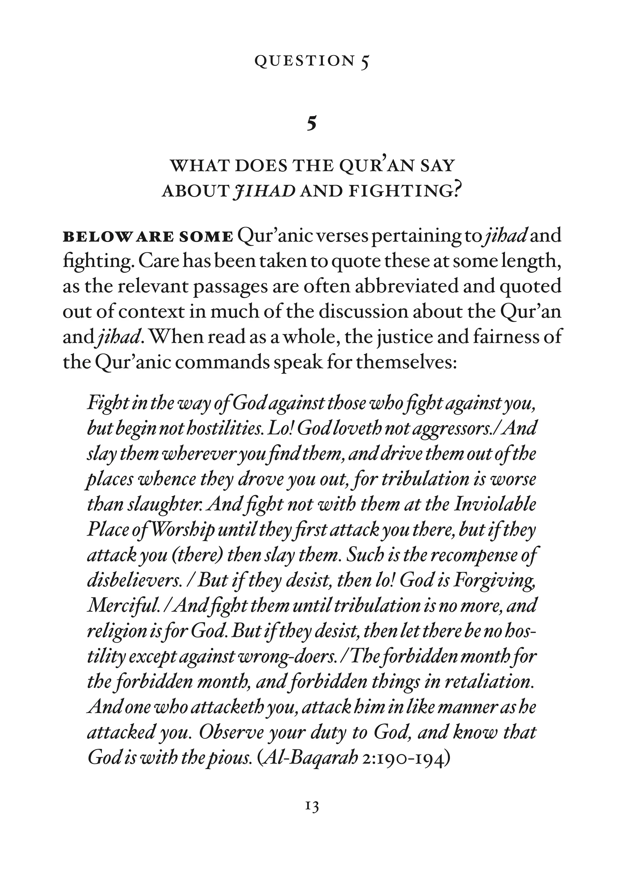 question 5

                                   5

              what does the qur’an say
             about jihad and fighting?
below are some Qur’anic verses pertaining to jihad and
ﬁghting. Care has been taken to quote these at some length,
as the relevant passages are often abbreviated and quoted
out of context in much of the discussion about the Qur’an
and jihad. When read as a whole, the justice and fairness of
the Qur’anic commands speak for themselves:
   Fight in the way of God against those who ﬁght against you,
   but begin not hostilities. Lo! God loveth not aggressors./And
   slay them wherever you ﬁnd them, and drive them out of the
   places whence they drove you out, for tribulation is worse
   than slaughter. And ﬁght not with them at the Inviolable
   Place ofWorship until they ﬁrst attack you there, but if they
   attack you (there) then slay them. Such is the recompense of
   disbelievers. / But if they desist, then lo! God is Forgiving,
   Merciful. /And ﬁght them until tribulation is no more, and
   religion is for God. But if they desist, then let there be no hos-
   tility except against wrong-doers. /The forbidden month for
   the forbidden month, and forbidden things in retaliation.
   And one who attacketh you, attack him in like manner as he
   attacked you. Observe your duty to God, and know that
   God is with the pious. (Al-Baqarah 2:190-194)

                                  13
 