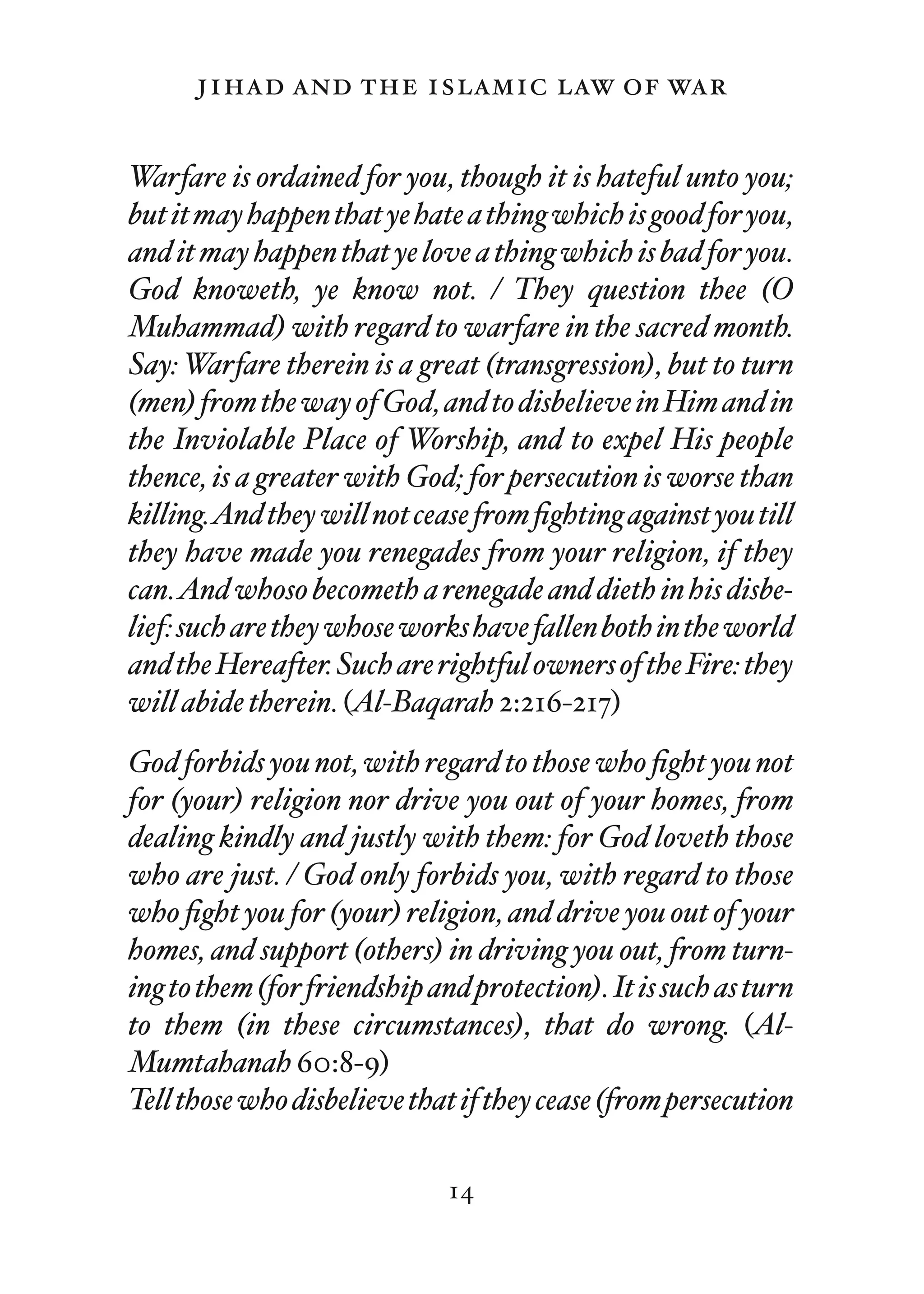 jihad and the islamic law of war

Warfare is ordained for you, though it is hateful unto you;
but it may happen that ye hate a thing which is good for you,
and it may happen that ye love a thing which is bad for you.
God knoweth, ye know not. / They question thee (O
Muhammad) with regard to warfare in the sacred month.
Say: Warfare therein is a great (transgression), but to turn
(men) from the way of God, and to disbelieve in Him and in
the Inviolable Place of Worship, and to expel His people
thence, is a greater with God; for persecution is worse than
killing.And they will not cease from ﬁghting against you till
they have made you renegades from your religion, if they
can.And whoso becometh a renegade and dieth in his disbe-
lief: such are they whose works have fallen both in the world
and the Hereafter. Such are rightful owners of the Fire: they
will abide therein. (Al-Baqarah 2:216-217)
God forbids you not, with regard to those who ﬁght you not
for (your) religion nor drive you out of your homes, from
dealing kindly and justly with them: for God loveth those
who are just. / God only forbids you, with regard to those
who ﬁght you for (your) religion, and drive you out of your
homes, and support (others) in driving you out, from turn-
ing to them (for friendship and protection). It is such as turn
to them (in these circumstances), that do wrong. (Al-
Mumtahanah 60:8-9)
Tell those who disbelieve that if they cease (from persecution

                              14
 