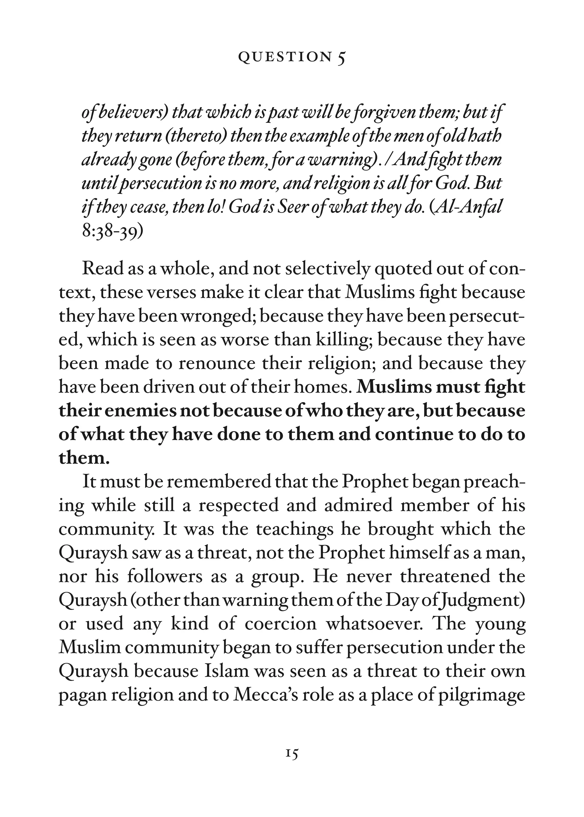 question 5

  of believers) that which is past will be forgiven them; but if
  they return (thereto) then the example of the men of old hath
  already gone (before them, for a warning). /And ﬁght them
  until persecution is no more, and religion is all for God. But
  if they cease, then lo! God is Seer of what they do. (Al-Anfal
  8:38-39)
   Read as a whole, and not selectively quoted out of con-
text, these verses make it clear that Muslims ﬁght because
they have been wronged; because they have been persecut-
ed, which is seen as worse than killing; because they have
been made to renounce their religion; and because they
have been driven out of their homes. Muslims must ﬁght
their enemies not because of who they are, but because
of what they have done to them and continue to do to
them.
   It must be remembered that the Prophet began preach-
ing while still a respected and admired member of his
community. It was the teachings he brought which the
Quraysh saw as a threat, not the Prophet himself as a man,
nor his followers as a group. He never threatened the
Quraysh (other than warning them of the Day of Judgment)
or used any kind of coercion whatsoever. The young
Muslim community began to suffer persecution under the
Quraysh because Islam was seen as a threat to their own
pagan religion and to Mecca’s role as a place of pilgrimage

                               15
 