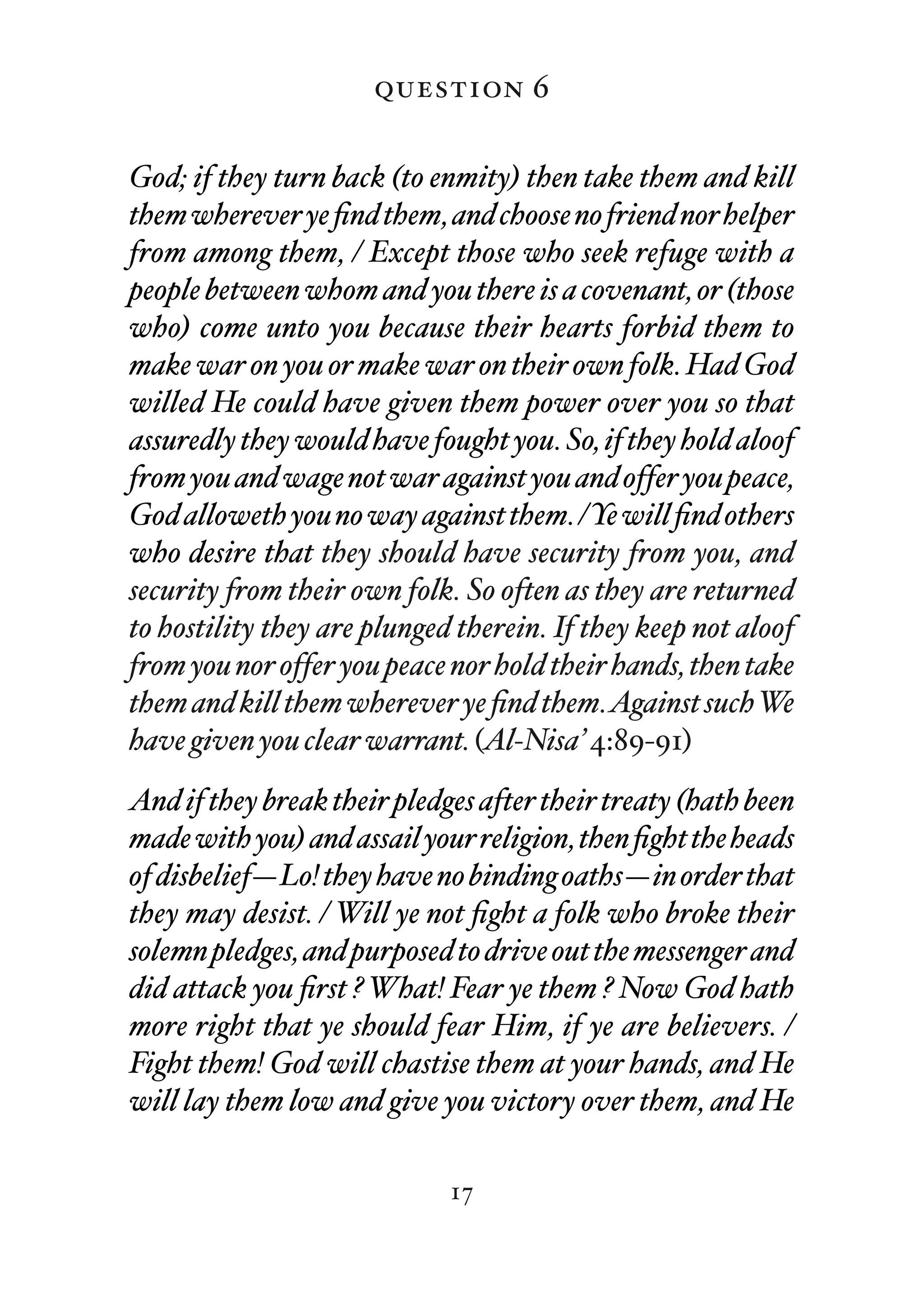 question 6

God; if they turn back (to enmity) then take them and kill
them wherever ye ﬁnd them, and choose no friend nor helper
from among them, / Except those who seek refuge with a
people between whom and you there is a covenant, or (those
who) come unto you because their hearts forbid them to
make war on you or make war on their own folk. Had God
willed He could have given them power over you so that
assuredly they would have fought you. So, if they hold aloof
from you and wage not war against you and offer you peace,
God alloweth you no way against them. /Ye will ﬁnd others
who desire that they should have security from you, and
security from their own folk. So often as they are returned
to hostility they are plunged therein. If they keep not aloof
from you nor offer you peace nor hold their hands, then take
them and kill them wherever ye ﬁnd them.Against suchWe
have given you clear warrant. (Al-Nisa’ 4:89-91)
And if they break their pledges after their treaty (hath been
made with you) and assail your religion, then ﬁght the heads
of disbelief—Lo! they have no binding oaths—in order that
they may desist. / Will ye not ﬁght a folk who broke their
solemn pledges, and purposed to drive out the messenger and
did attack you ﬁrst ? What! Fear ye them ? Now God hath
more right that ye should fear Him, if ye are believers. /
Fight them! God will chastise them at your hands, and He
will lay them low and give you victory over them, and He

                             17
 