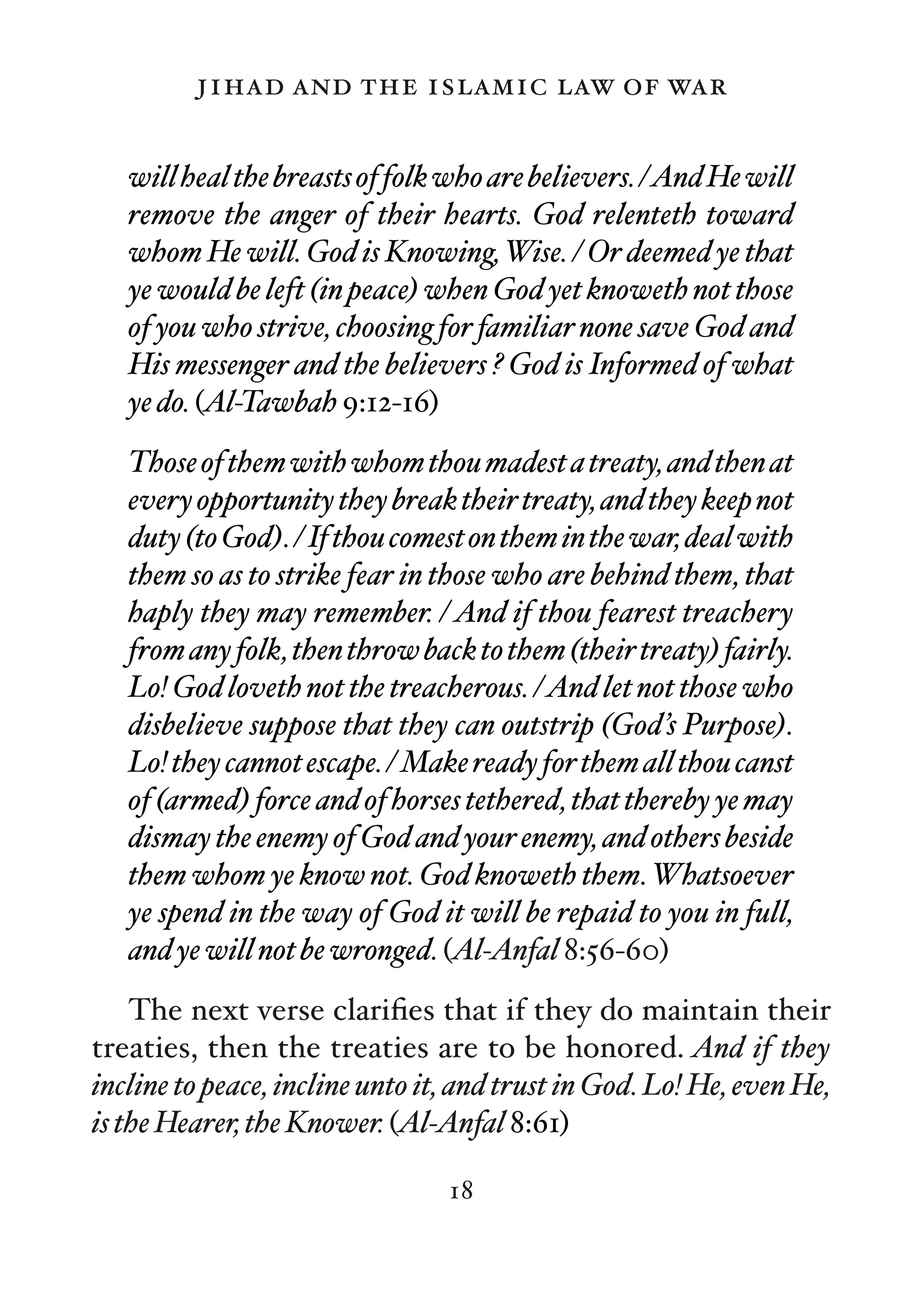 jihad and the islamic law of war

   will heal the breasts of folk who are believers. /And He will
   remove the anger of their hearts. God relenteth toward
   whom He will. God is Knowing, Wise. / Or deemed ye that
   ye would be left (in peace) when God yet knoweth not those
   of you who strive, choosing for familiar none save God and
   His messenger and the believers ? God is Informed of what
   ye do. (Al-Tawbah 9:12-16)
   Those of them with whom thou madest a treaty, and then at
   every opportunity they break their treaty, and they keep not
   duty (to God). / If thou comest on them in the war, deal with
   them so as to strike fear in those who are behind them, that
   haply they may remember. / And if thou fearest treachery
   from any folk, then throw back to them (their treaty) fairly.
   Lo! God loveth not the treacherous. /And let not those who
   disbelieve suppose that they can outstrip (God’s Purpose).
   Lo! they cannot escape. / Make ready for them all thou canst
   of (armed) force and of horses tethered, that thereby ye may
   dismay the enemy of God and your enemy, and others beside
   them whom ye know not. God knoweth them. Whatsoever
   ye spend in the way of God it will be repaid to you in full,
   and ye will not be wronged. (Al-Anfal 8:56-60)
    The next verse clariﬁes that if they do maintain their
treaties, then the treaties are to be honored. And if they
incline to peace, incline unto it, and trust in God. Lo! He, even He,
is the Hearer, the Knower. (Al-Anfal 8:61)

                                 18
 