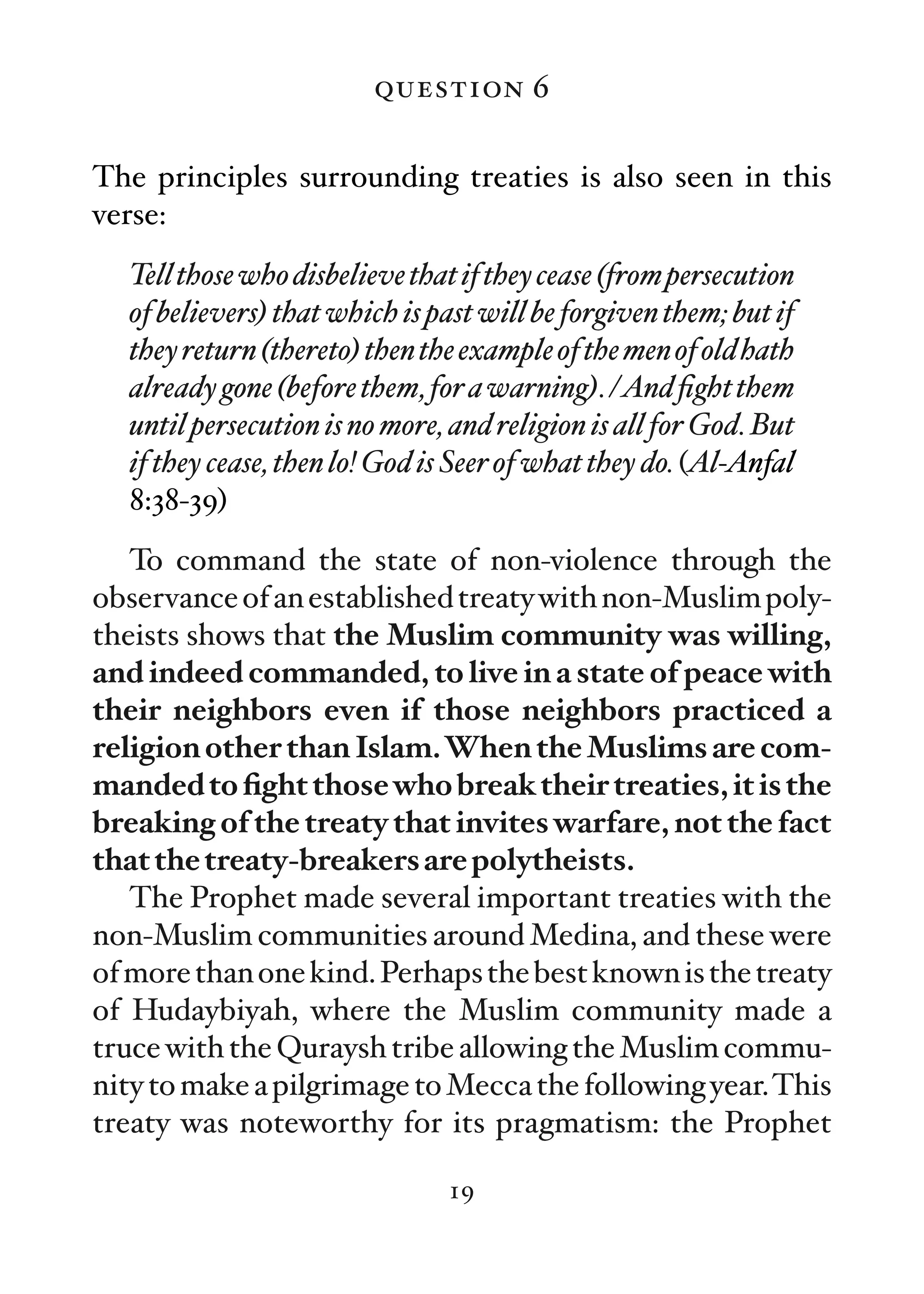 question 6

The principles surrounding treaties is also seen in this
verse:
  Tell those who disbelieve that if they cease (from persecution
  of believers) that which is past will be forgiven them; but if
  they return (thereto) then the example of the men of old hath
  already gone (before them, for a warning). /And ﬁght them
  until persecution is no more, and religion is all for God. But
  if they cease, then lo! God is Seer of what they do. (Al-Anfal
  8:38-39)
   To command the state of non-violence through the
observance of an established treaty with non-Muslim poly-
theists shows that the Muslim community was willing,
and indeed commanded, to live in a state of peace with
their neighbors even if those neighbors practiced a
religion other than Islam.When the Muslims are com-
manded to ﬁght those who break their treaties, it is the
breaking of the treaty that invites warfare, not the fact
that the treaty-breakers are polytheists.
   The Prophet made several important treaties with the
non-Muslim communities around Medina, and these were
of more than one kind. Perhaps the best known is the treaty
of Hudaybiyah, where the Muslim community made a
truce with the Quraysh tribe allowing the Muslim commu-
nity to make a pilgrimage to Mecca the following year.This
treaty was noteworthy for its pragmatism: the Prophet

                               19
 