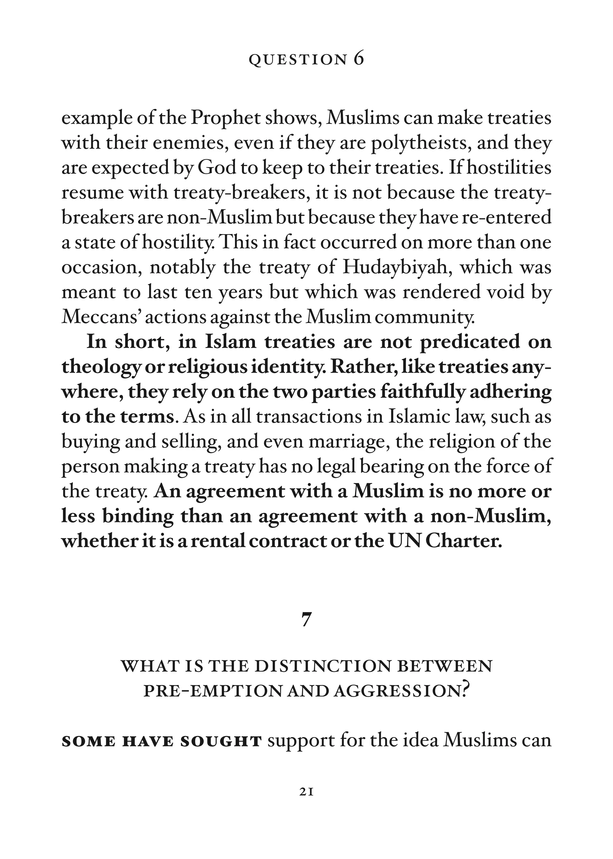 question 6

example of the Prophet shows, Muslims can make treaties
with their enemies, even if they are polytheists, and they
are expected by God to keep to their treaties. If hostilities
resume with treaty-breakers, it is not because the treaty-
breakers are non-Muslim but because they have re-entered
a state of hostility. This in fact occurred on more than one
occasion, notably the treaty of Hudaybiyah, which was
meant to last ten years but which was rendered void by
Meccans’ actions against the Muslim community.
   In short, in Islam treaties are not predicated on
theology or religious identity. Rather, like treaties any-
where, they rely on the two parties faithfully adhering
to the terms. As in all transactions in Islamic law, such as
buying and selling, and even marriage, the religion of the
person making a treaty has no legal bearing on the force of
the treaty. An agreement with a Muslim is no more or
less binding than an agreement with a non-Muslim,
whether it is a rental contract or the UN Charter.


                             7

       what is the distinction between
        pre-emption and aggression?

some have sought support for the idea Muslims can

                             21
 