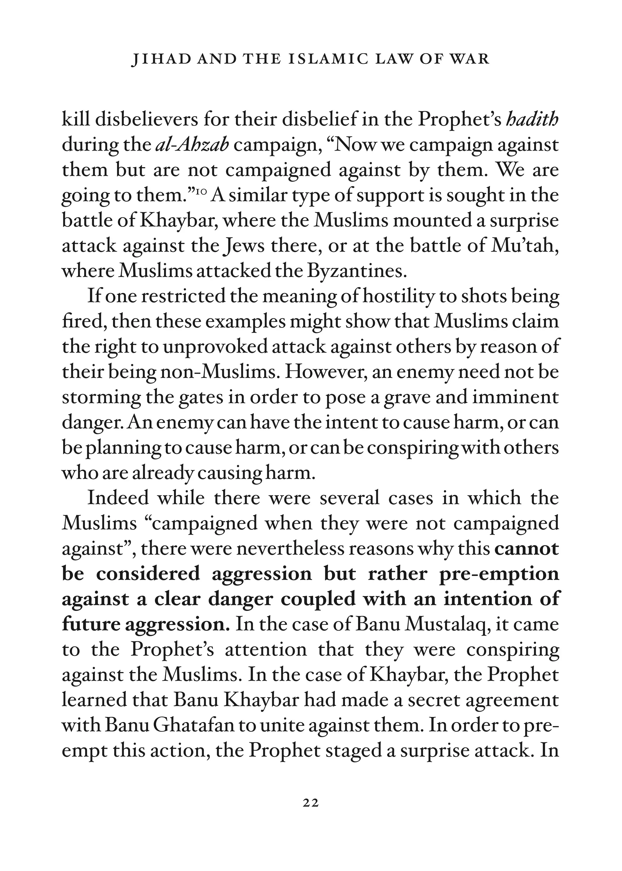 jihad and the islamic law of war

kill disbelievers for their disbelief in the Prophet’s hadith
during the al-Ahzab campaign, “Now we campaign against
them but are not campaigned against by them. We are
going to them.”10 A similar type of support is sought in the
battle of Khaybar, where the Muslims mounted a surprise
attack against the Jews there, or at the battle of Mu’tah,
where Muslims attacked the Byzantines.
   If one restricted the meaning of hostility to shots being
ﬁred, then these examples might show that Muslims claim
the right to unprovoked attack against others by reason of
their being non-Muslims. However, an enemy need not be
storming the gates in order to pose a grave and imminent
danger.An enemy can have the intent to cause harm, or can
be planning to cause harm, or can be conspiring with others
who are already causing harm.
   Indeed while there were several cases in which the
Muslims “campaigned when they were not campaigned
against”, there were nevertheless reasons why this cannot
be considered aggression but rather pre-emption
against a clear danger coupled with an intention of
future aggression. In the case of Banu Mustalaq, it came
to the Prophet’s attention that they were conspiring
against the Muslims. In the case of Khaybar, the Prophet
learned that Banu Khaybar had made a secret agreement
with Banu Ghatafan to unite against them. In order to pre-
empt this action, the Prophet staged a surprise attack. In

                             22
 