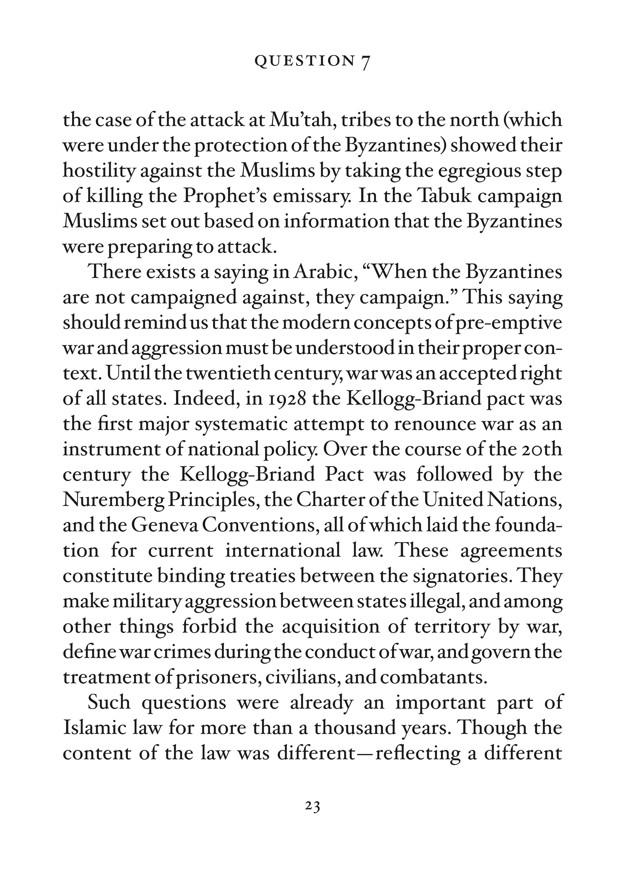 question 7

the case of the attack at Mu’tah, tribes to the north (which
were under the protection of the Byzantines) showed their
hostility against the Muslims by taking the egregious step
of killing the Prophet’s emissary. In the Tabuk campaign
Muslims set out based on information that the Byzantines
were preparing to attack.
   There exists a saying in Arabic, “When the Byzantines
are not campaigned against, they campaign.” This saying
should remind us that the modern concepts of pre-emptive
war and aggression must be understood in their proper con-
text. Until the twentieth century, war was an accepted right
of all states. Indeed, in 1928 the Kellogg-Briand pact was
the ﬁrst major systematic attempt to renounce war as an
instrument of national policy. Over the course of the 20th
century the Kellogg-Briand Pact was followed by the
Nuremberg Principles, the Charter of the United Nations,
and the Geneva Conventions, all of which laid the founda-
tion for current international law. These agreements
constitute binding treaties between the signatories. They
make military aggression between states illegal, and among
other things forbid the acquisition of territory by war,
deﬁne war crimes during the conduct of war, and govern the
treatment of prisoners, civilians, and combatants.
   Such questions were already an important part of
Islamic law for more than a thousand years. Though the
content of the law was different—reﬂecting a different

                             23
 
