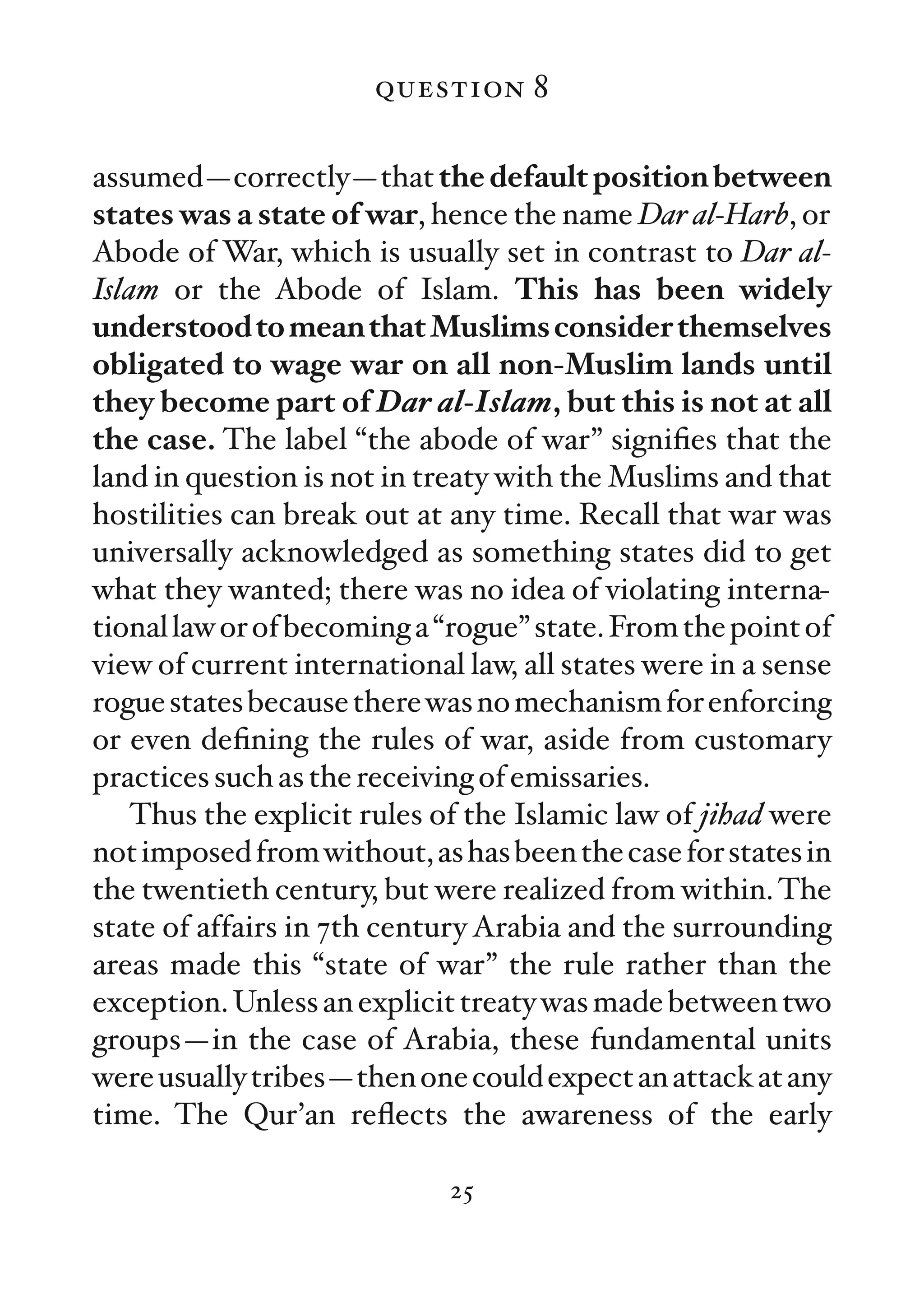 question 8

assumed—correctly—that the default position between
states was a state of war, hence the name Dar al-Harb, or
Abode of War, which is usually set in contrast to Dar al-
Islam or the Abode of Islam. This has been widely
understood to mean that Muslims consider themselves
obligated to wage war on all non-Muslim lands until
they become part of Dar al-Islam, but this is not at all
the case. The label “the abode of war” signiﬁes that the
land in question is not in treaty with the Muslims and that
hostilities can break out at any time. Recall that war was
universally acknowledged as something states did to get
what they wanted; there was no idea of violating interna-
tional law or of becoming a “rogue” state. From the point of
view of current international law, all states were in a sense
rogue states because there was no mechanism for enforcing
or even deﬁning the rules of war, aside from customary
practices such as the receiving of emissaries.
   Thus the explicit rules of the Islamic law of jihad were
not imposed from without, as has been the case for states in
the twentieth century, but were realized from within. The
state of affairs in 7th century Arabia and the surrounding
areas made this “state of war” the rule rather than the
exception. Unless an explicit treaty was made between two
groups—in the case of Arabia, these fundamental units
were usually tribes—then one could expect an attack at any
time. The Qur’an reﬂects the awareness of the early

                             25
 