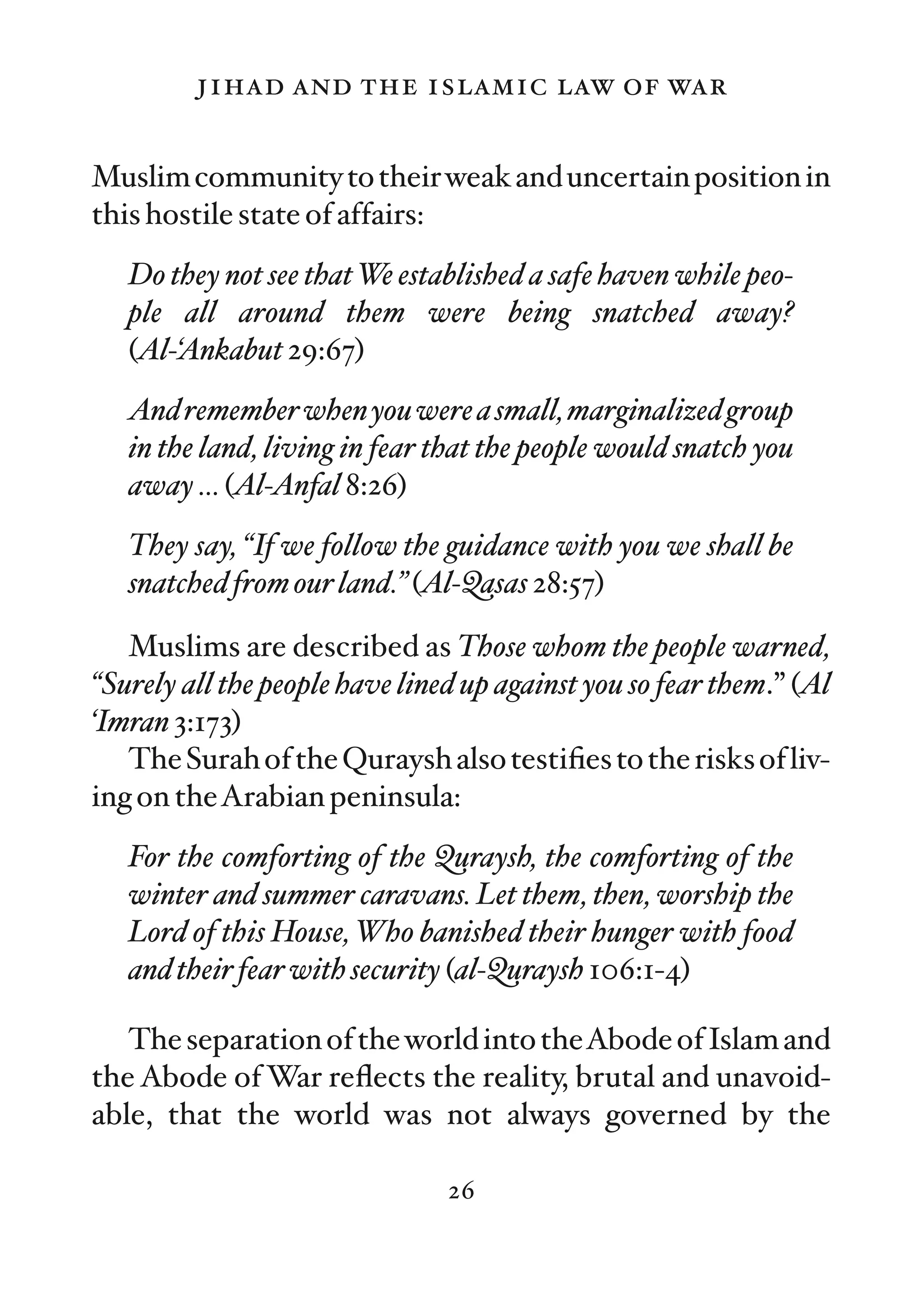 jihad and the islamic law of war

Muslim community to their weak and uncertain position in
this hostile state of affairs:
   Do they not see that We established a safe haven while peo-
   ple all around them were being snatched away?
   (Al-‘Ankabut 29:67)
   And remember when you were a small, marginalized group
   in the land, living in fear that the people would snatch you
   away … (Al-Anfal 8:26)
   They say, “If we follow the guidance with you we shall be
   snatched from our land.” (Al-Qasas 28:57)

   Muslims are described as Those whom the people warned,
“Surely all the people have lined up against you so fear them.” (Al
‘Imran 3:173)
   The Surah of the Quraysh also testiﬁes to the risks of liv-
ing on theArabian peninsula:
   For the comforting of the Quraysh, the comforting of the
   winter and summer caravans. Let them, then, worship the
   Lord of this House, Who banished their hunger with food
   and their fear with security (al-Quraysh 106:1-4)

   The separation of the world into theAbode of Islam and
the Abode of War reﬂects the reality, brutal and unavoid-
able, that the world was not always governed by the

                                26
 