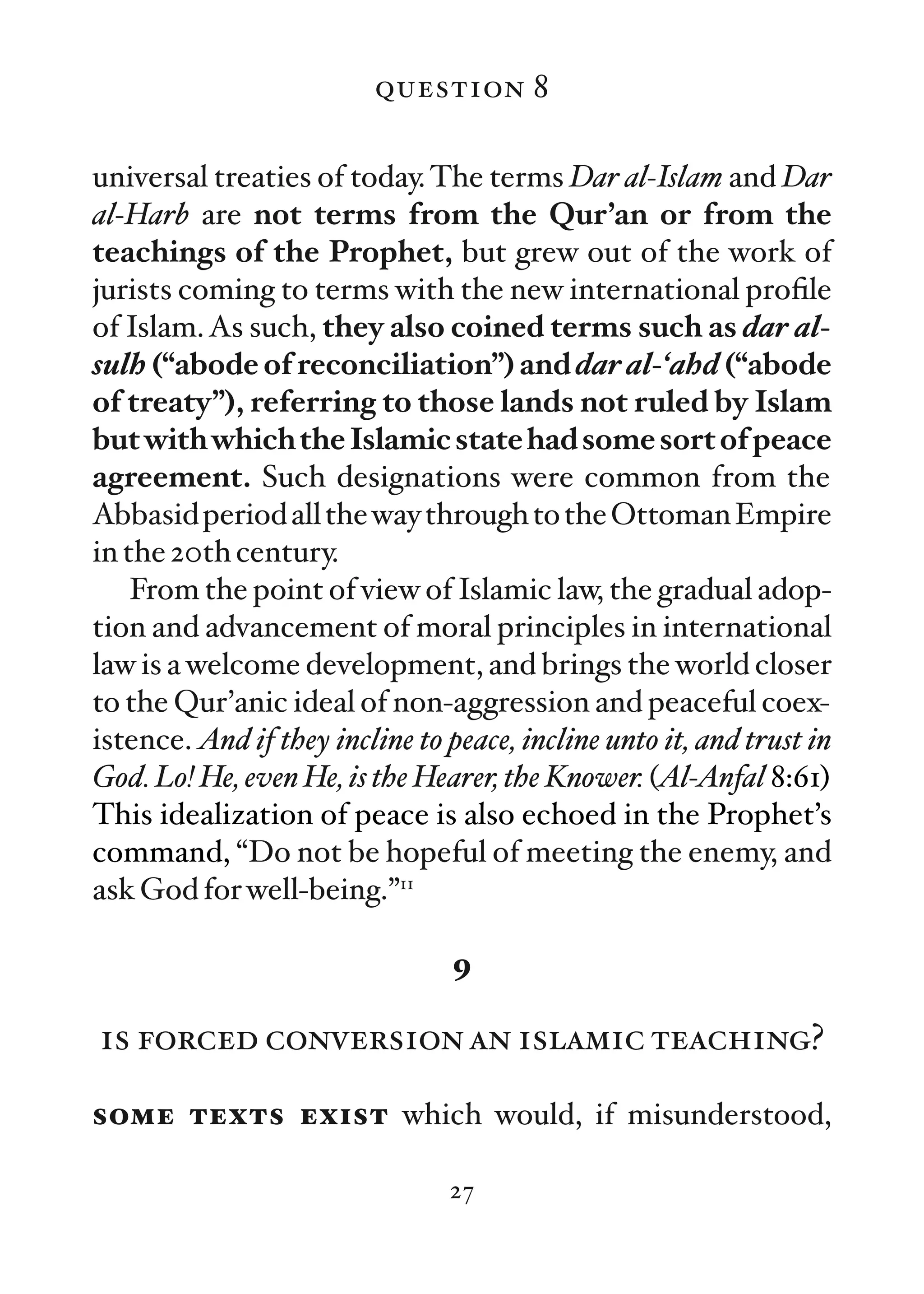 question 8

universal treaties of today. The terms Dar al-Islam and Dar
al-Harb are not terms from the Qur’an or from the
teachings of the Prophet, but grew out of the work of
jurists coming to terms with the new international proﬁle
of Islam. As such, they also coined terms such as dar al-
sulh (“abode of reconciliation”) and dar al-‘ahd (“abode
of treaty”), referring to those lands not ruled by Islam
but with which the Islamic state had some sort of peace
agreement. Such designations were common from the
Abbasid period all the way through to the Ottoman Empire
in the 20th century.
    From the point of view of Islamic law, the gradual adop-
tion and advancement of moral principles in international
law is a welcome development, and brings the world closer
to the Qur’anic ideal of non-aggression and peaceful coex-
istence. And if they incline to peace, incline unto it, and trust in
God. Lo! He, even He, is the Hearer, the Knower. (Al-Anfal 8:61)
This idealization of peace is also echoed in the Prophet’s
command, “Do not be hopeful of meeting the enemy, and
ask God for well-being.”11

                                 9

is forced conversion an islamic teaching?

some texts exist which would, if misunderstood,

                                27
 