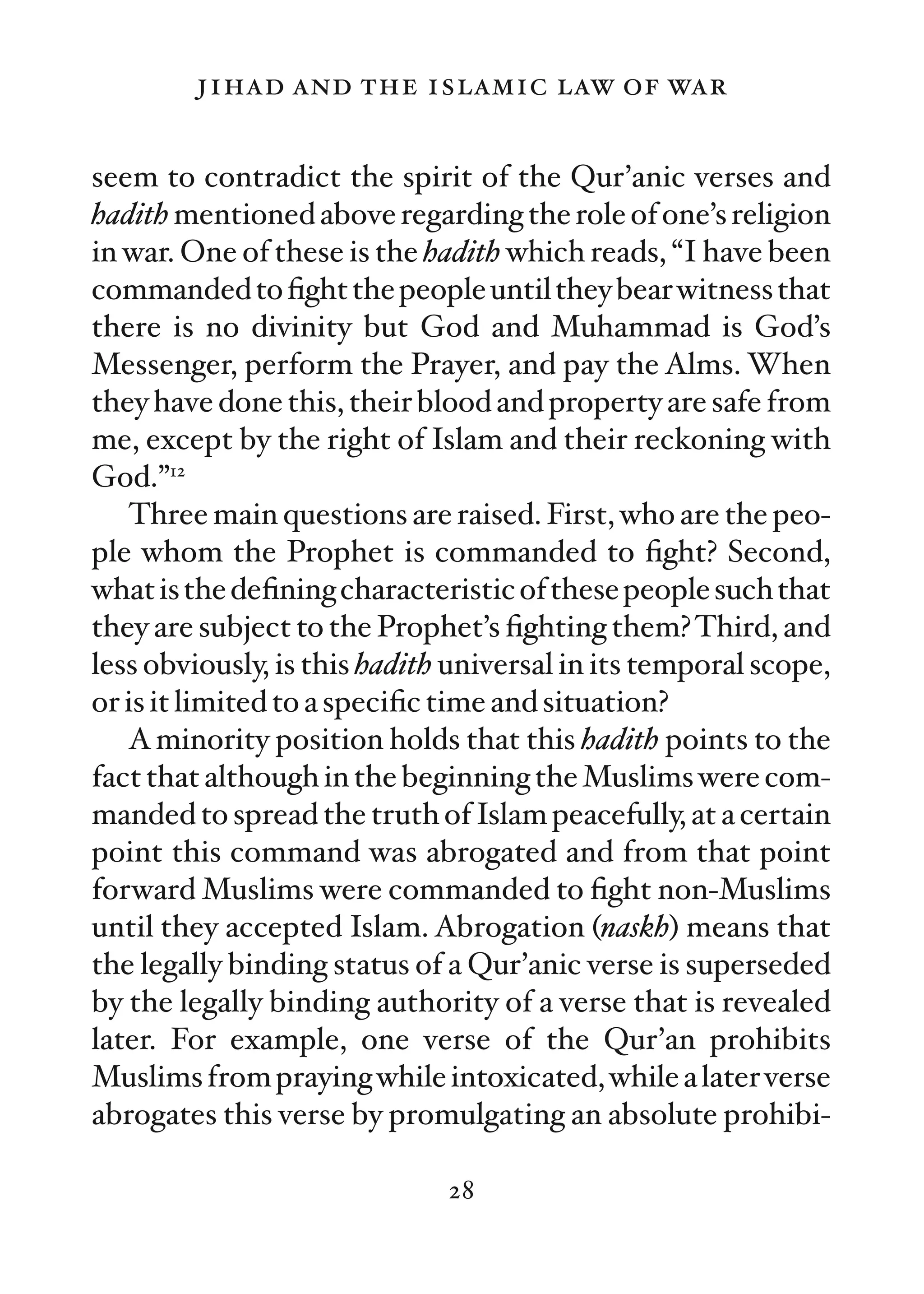 jihad and the islamic law of war

seem to contradict the spirit of the Qur’anic verses and
hadith mentioned above regarding the role of one’s religion
in war. One of these is the hadith which reads, “I have been
commanded to ﬁght the people until they bear witness that
there is no divinity but God and Muhammad is God’s
Messenger, perform the Prayer, and pay the Alms. When
they have done this, their blood and property are safe from
me, except by the right of Islam and their reckoning with
God.”12
   Three main questions are raised. First, who are the peo-
ple whom the Prophet is commanded to ﬁght? Second,
what is the deﬁning characteristic of these people such that
they are subject to the Prophet’s ﬁghting them? Third, and
less obviously, is this hadith universal in its temporal scope,
or is it limited to a speciﬁc time and situation?
   A minority position holds that this hadith points to the
fact that although in the beginning the Muslims were com-
manded to spread the truth of Islam peacefully, at a certain
point this command was abrogated and from that point
forward Muslims were commanded to ﬁght non-Muslims
until they accepted Islam. Abrogation (naskh) means that
the legally binding status of a Qur’anic verse is superseded
by the legally binding authority of a verse that is revealed
later. For example, one verse of the Qur’an prohibits
Muslims from praying while intoxicated, while a later verse
abrogates this verse by promulgating an absolute prohibi-

                              28
 