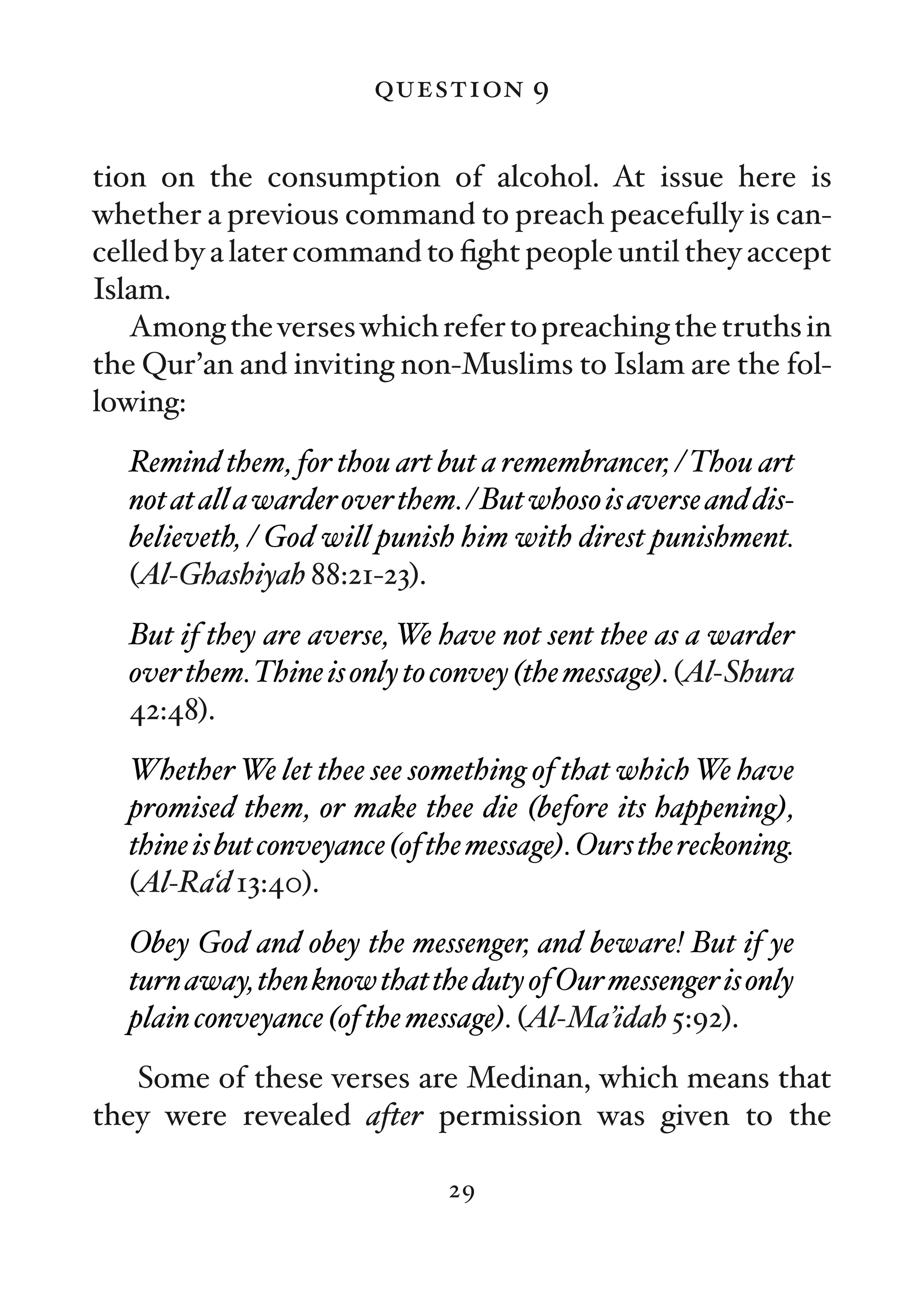 question 9

tion on the consumption of alcohol. At issue here is
whether a previous command to preach peacefully is can-
celled by a later command to ﬁght people until they accept
Islam.
   Among the verses which refer to preaching the truths in
the Qur’an and inviting non-Muslims to Islam are the fol-
lowing:
  Remind them, for thou art but a remembrancer, / Thou art
  not at all a warder over them. / But whoso is averse and dis-
  believeth, / God will punish him with direst punishment.
  (Al-Ghashiyah 88:21-23).
  But if they are averse, We have not sent thee as a warder
  over them.Thine is only to convey (the message). (Al-Shura
  42:48).
  Whether We let thee see something of that which We have
  promised them, or make thee die (before its happening),
  thine is but conveyance (of the message). Ours the reckoning.
  (Al-Ra‘d 13:40).
  Obey God and obey the messenger, and beware! But if ye
  turn away, then know that the duty of Our messenger is only
  plain conveyance (of the message). (Al-Ma’idah 5:92).
   Some of these verses are Medinan, which means that
they were revealed after permission was given to the

                               29
 