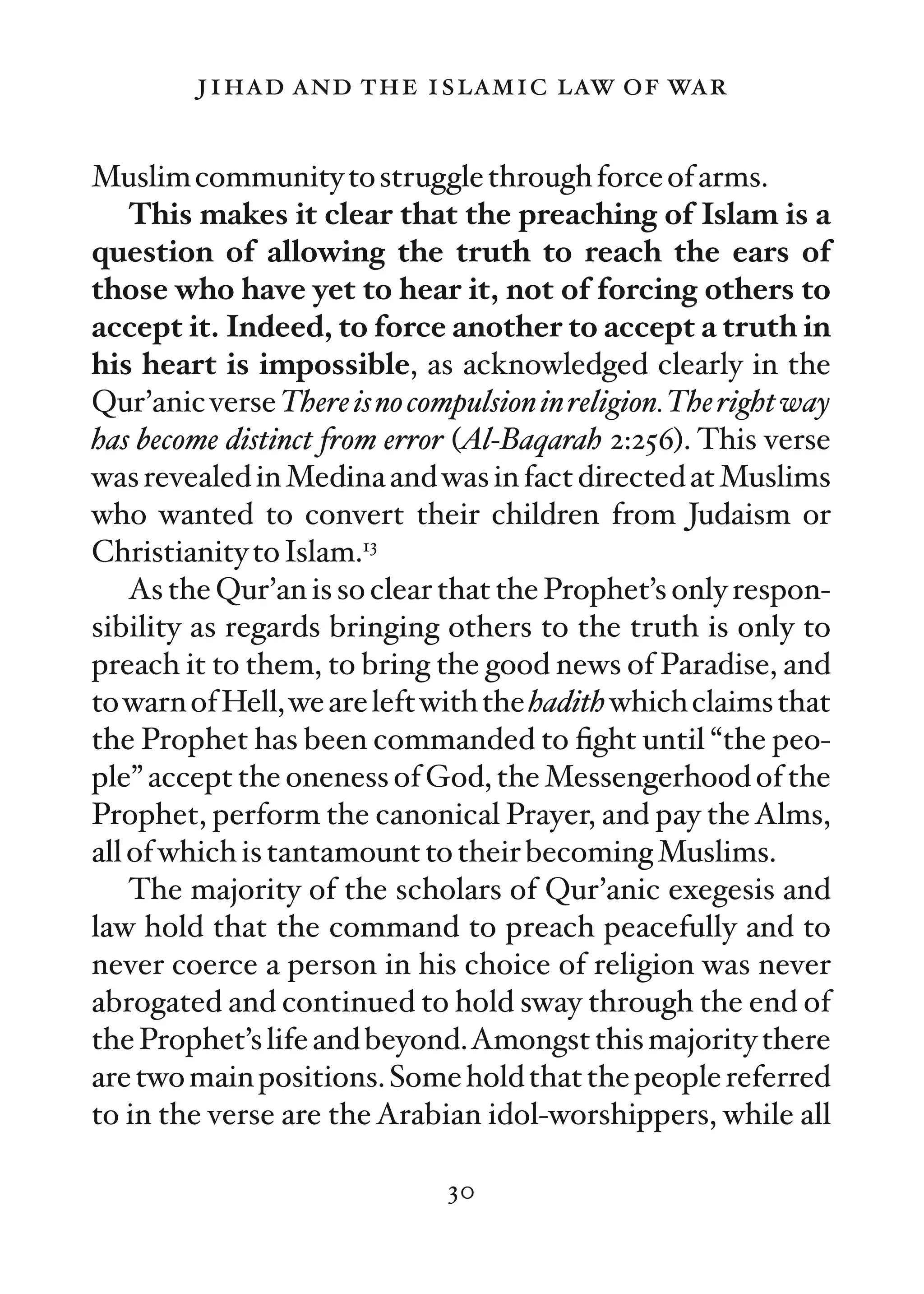 jihad and the islamic law of war

Muslim community to struggle through force of arms.
    This makes it clear that the preaching of Islam is a
question of allowing the truth to reach the ears of
those who have yet to hear it, not of forcing others to
accept it. Indeed, to force another to accept a truth in
his heart is impossible, as acknowledged clearly in the
Qur’anic verse There is no compulsion in religion.The right way
has become distinct from error (Al-Baqarah 2:256). This verse
was revealed in Medina and was in fact directed at Muslims
who wanted to convert their children from Judaism or
Christianity to Islam.13
    As the Qur’an is so clear that the Prophet’s only respon-
sibility as regards bringing others to the truth is only to
preach it to them, to bring the good news of Paradise, and
to warn of Hell, we are left with the hadith which claims that
the Prophet has been commanded to ﬁght until “the peo-
ple” accept the oneness of God, the Messengerhood of the
Prophet, perform the canonical Prayer, and pay the Alms,
all of which is tantamount to their becoming Muslims.
    The majority of the scholars of Qur’anic exegesis and
law hold that the command to preach peacefully and to
never coerce a person in his choice of religion was never
abrogated and continued to hold sway through the end of
the Prophet’s life and beyond.Amongst this majority there
are two main positions. Some hold that the people referred
to in the verse are the Arabian idol-worshippers, while all

                              30
 