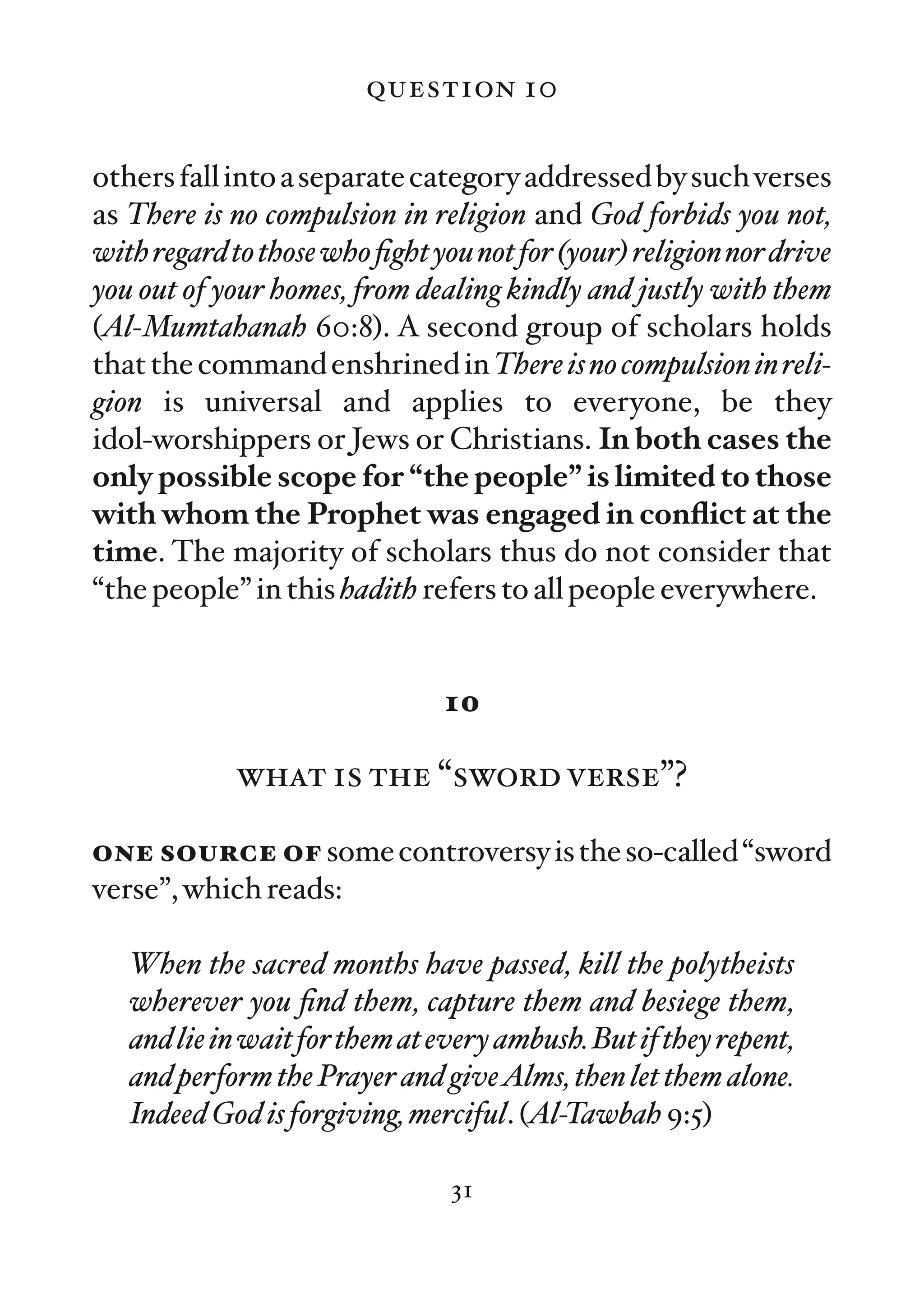 question 10

others fall into a separate category addressed by such verses
as There is no compulsion in religion and God forbids you not,
with regard to those who ﬁght you not for (your) religion nor drive
you out of your homes, from dealing kindly and justly with them
(Al-Mumtahanah 60:8). A second group of scholars holds
that the command enshrined in There is no compulsion in reli-
gion is universal and applies to everyone, be they
idol-worshippers or Jews or Christians. In both cases the
only possible scope for “the people” is limited to those
with whom the Prophet was engaged in conﬂict at the
time. The majority of scholars thus do not consider that
“the people” in this hadith refers to all people everywhere.


                               10

             what is the “sword verse”?

one source of some controversy is the so-called “sword
verse”, which reads:

   When the sacred months have passed, kill the polytheists
   wherever you ﬁnd them, capture them and besiege them,
   and lie in wait for them at every ambush. But if they repent,
   and perform the Prayer and giveAlms, then let them alone.
   Indeed God is forgiving, merciful. (Al-Tawbah 9:5)

                                31
 