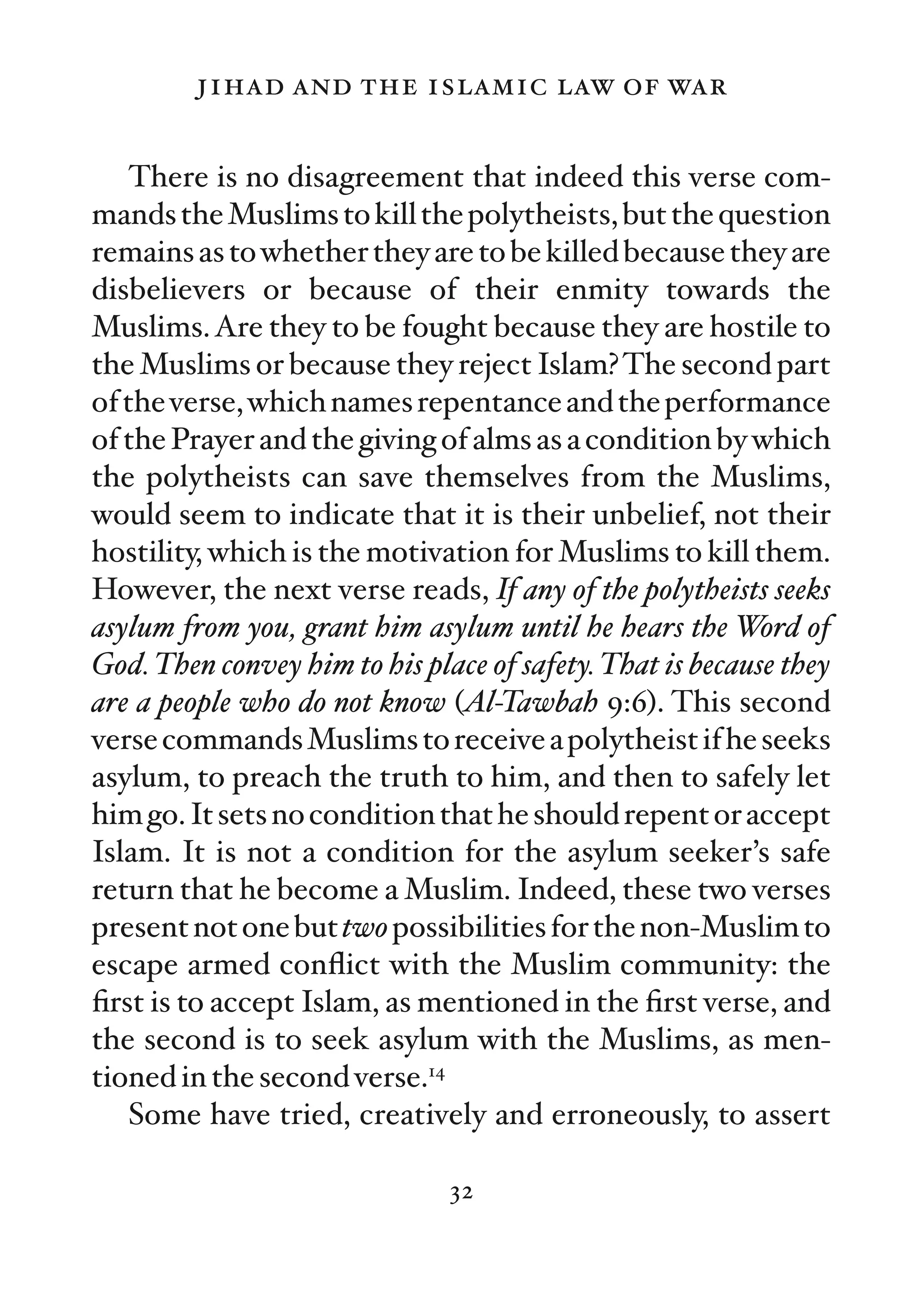 jihad and the islamic law of war

    There is no disagreement that indeed this verse com-
mands the Muslims to kill the polytheists, but the question
remains as to whether they are to be killed because they are
disbelievers or because of their enmity towards the
Muslims. Are they to be fought because they are hostile to
the Muslims or because they reject Islam? The second part
of the verse, which names repentance and the performance
of the Prayer and the giving of alms as a condition by which
the polytheists can save themselves from the Muslims,
would seem to indicate that it is their unbelief, not their
hostility, which is the motivation for Muslims to kill them.
However, the next verse reads, If any of the polytheists seeks
asylum from you, grant him asylum until he hears the Word of
God. Then convey him to his place of safety. That is because they
are a people who do not know (Al-Tawbah 9:6). This second
verse commands Muslims to receive a polytheist if he seeks
asylum, to preach the truth to him, and then to safely let
him go. It sets no condition that he should repent or accept
Islam. It is not a condition for the asylum seeker’s safe
return that he become a Muslim. Indeed, these two verses
present not one but two possibilities for the non-Muslim to
escape armed conﬂict with the Muslim community: the
ﬁrst is to accept Islam, as mentioned in the ﬁrst verse, and
the second is to seek asylum with the Muslims, as men-
tioned in the second verse.14
    Some have tried, creatively and erroneously, to assert

                               32
 