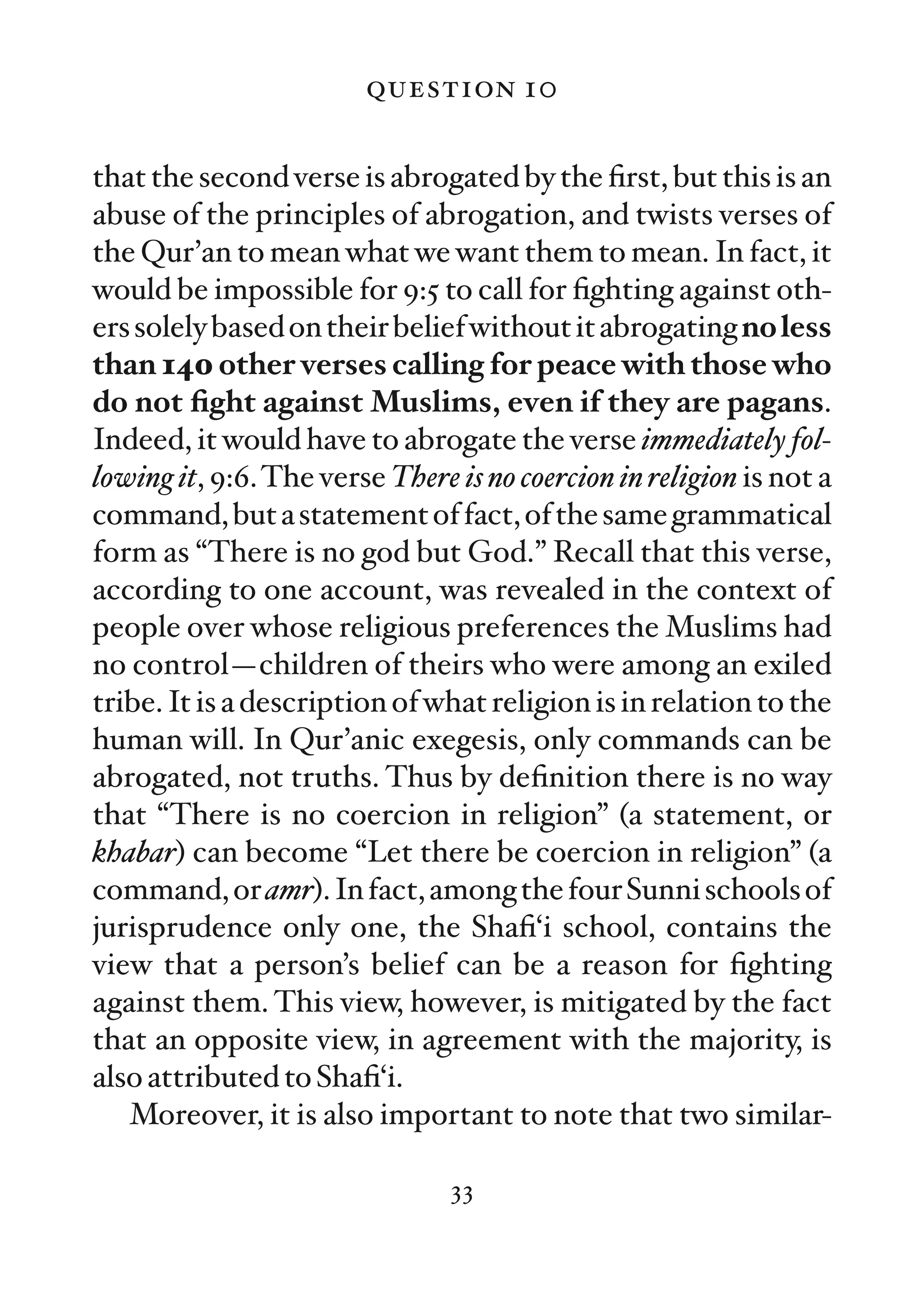 question 10

that the second verse is abrogated by the ﬁrst, but this is an
abuse of the principles of abrogation, and twists verses of
the Qur’an to mean what we want them to mean. In fact, it
would be impossible for 9:5 to call for ﬁghting against oth-
ers solely based on their belief without it abrogating no less
than 140 other verses calling for peace with those who
do not ﬁght against Muslims, even if they are pagans.
Indeed, it would have to abrogate the verse immediately fol-
lowing it, 9:6. The verse There is no coercion in religion is not a
command, but a statement of fact, of the same grammatical
form as “There is no god but God.” Recall that this verse,
according to one account, was revealed in the context of
people over whose religious preferences the Muslims had
no control—children of theirs who were among an exiled
tribe. It is a description of what religion is in relation to the
human will. In Qur’anic exegesis, only commands can be
abrogated, not truths. Thus by deﬁnition there is no way
that “There is no coercion in religion” (a statement, or
khabar) can become “Let there be coercion in religion” (a
command, or amr). In fact, among the four Sunni schools of
jurisprudence only one, the Shaﬁ‘i school, contains the
view that a person’s belief can be a reason for ﬁghting
against them. This view, however, is mitigated by the fact
that an opposite view, in agreement with the majority, is
also attributed to Shaﬁ‘i.
   Moreover, it is also important to note that two similar-

                                33
 