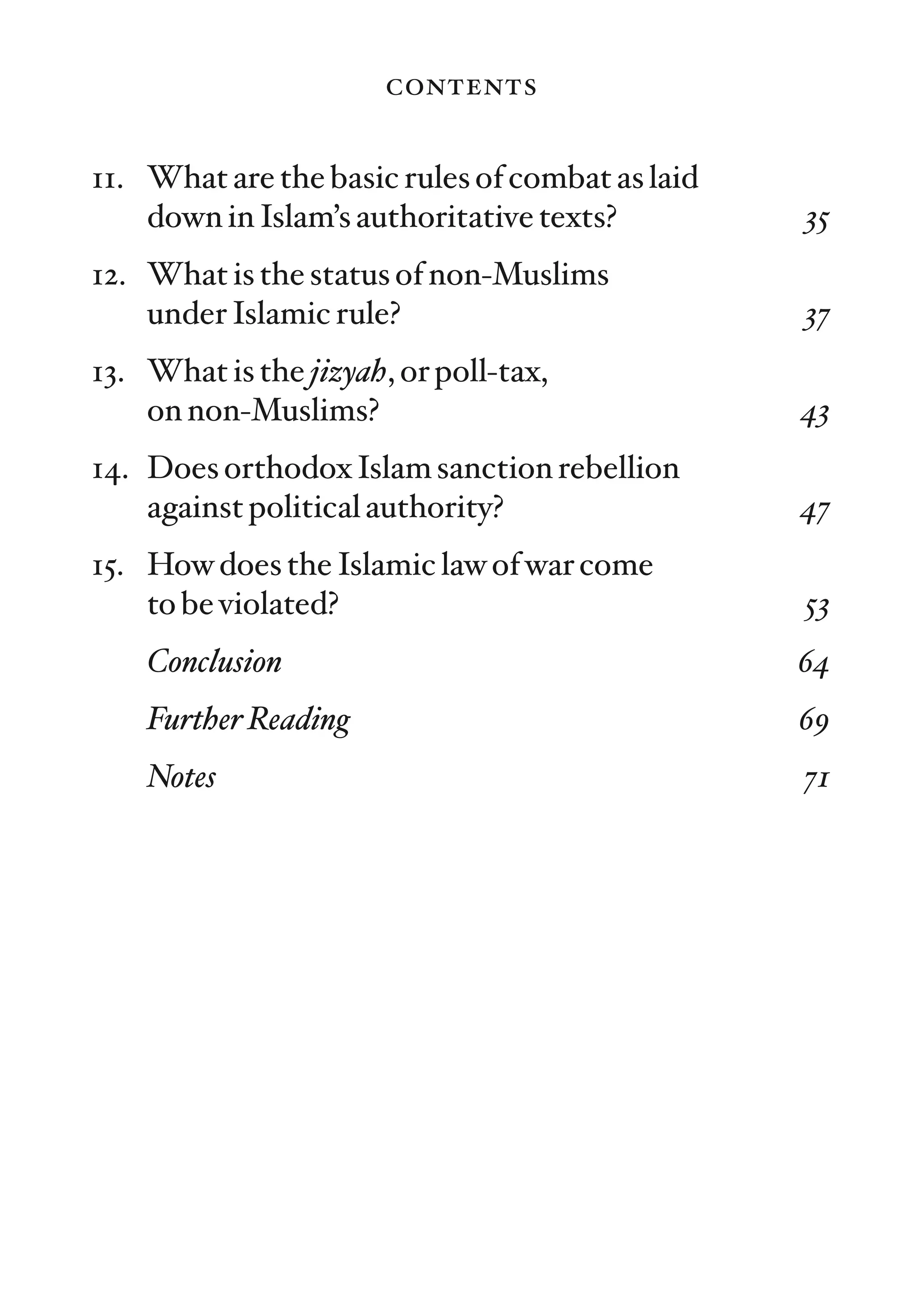 contents

11. What are the basic rules of combat as laid
    down in Islam’s authoritative texts?         35
12. What is the status of non-Muslims
    under Islamic rule?                          37
13. What is the jizyah, or poll-tax,
    on non-Muslims?                              43
14. Does orthodox Islam sanction rebellion
    against political authority?                 47
15. How does the Islamic law of war come
    to be violated?                              53
    Conclusion                                   64
    Further Reading                              69
    Notes                                        71
 