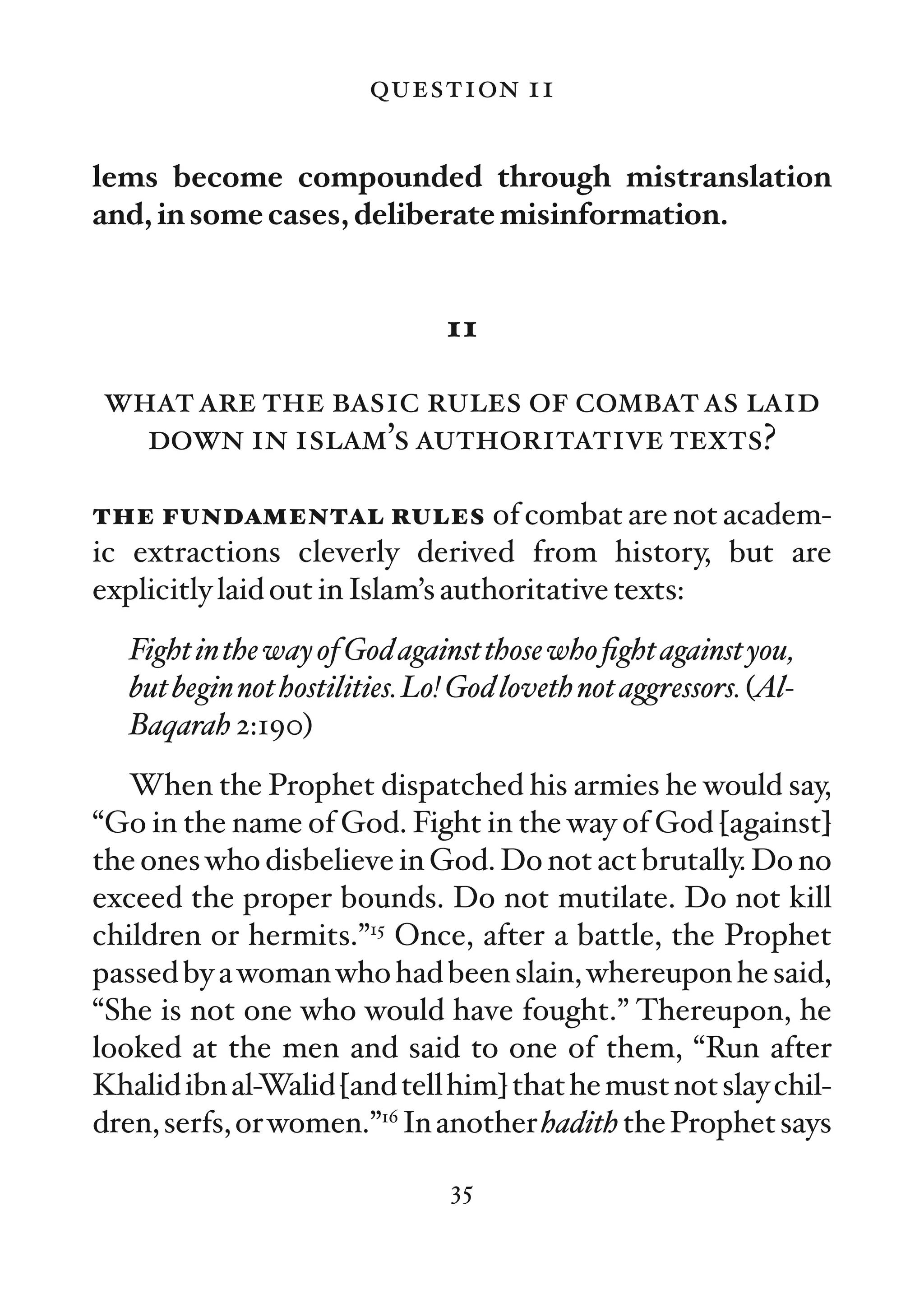 question 11

lems become compounded through mistranslation
and, in some cases, deliberate misinformation.


                                11

what are the basic rules of combat as laid
  down in islam’s authoritative texts?

the fundamental rules of combat are not academ-
ic extractions cleverly derived from history, but are
explicitly laid out in Islam’s authoritative texts:
   Fight in the way of God against those who ﬁght against you,
   but begin not hostilities. Lo! God loveth not aggressors. (Al-
   Baqarah 2:190)
   When the Prophet dispatched his armies he would say,
“Go in the name of God. Fight in the way of God [against]
the ones who disbelieve in God. Do not act brutally. Do no
exceed the proper bounds. Do not mutilate. Do not kill
children or hermits.”15 Once, after a battle, the Prophet
passed by a woman who had been slain, whereupon he said,
“She is not one who would have fought.” Thereupon, he
looked at the men and said to one of them, “Run after
Khalid ibn al-Walid [and tell him] that he must not slay chil-
dren, serfs, or women.”16 In another hadith the Prophet says

                                35
 