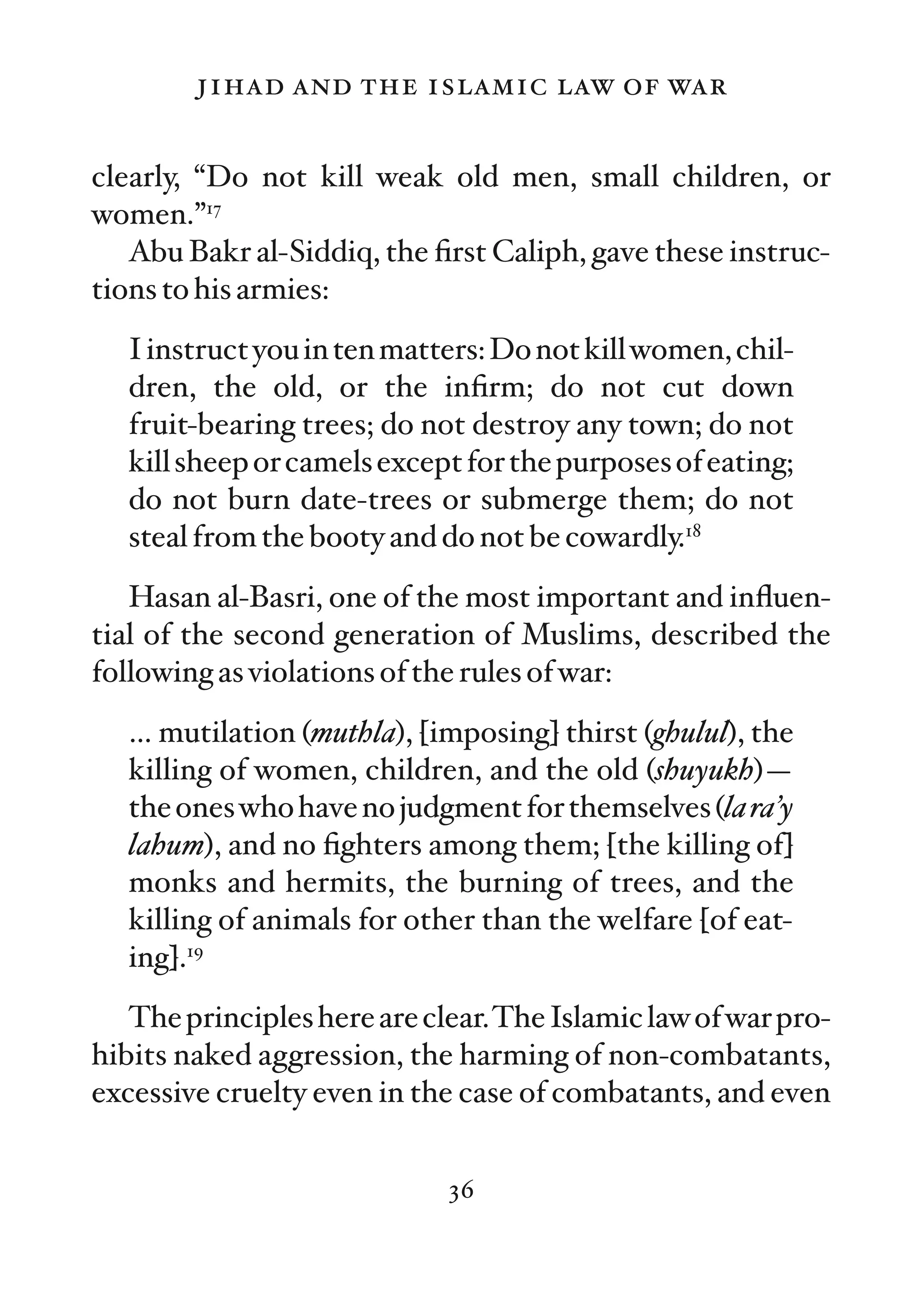 jihad and the islamic law of war

clearly, “Do not kill weak old men, small children, or
women.”17
   Abu Bakr al-Siddiq, the ﬁrst Caliph, gave these instruc-
tions to his armies:
   I instruct you in ten matters: Do not kill women, chil-
   dren, the old, or the inﬁrm; do not cut down
   fruit-bearing trees; do not destroy any town; do not
   kill sheep or camels except for the purposes of eating;
   do not burn date-trees or submerge them; do not
   steal from the booty and do not be cowardly.18
   Hasan al-Basri, one of the most important and inﬂuen-
tial of the second generation of Muslims, described the
following as violations of the rules of war:
   … mutilation (muthla), [imposing] thirst (ghulul), the
   killing of women, children, and the old (shuyukh)—
   the ones who have no judgment for themselves (la ra’y
   lahum), and no ﬁghters among them; [the killing of]
   monks and hermits, the burning of trees, and the
   killing of animals for other than the welfare [of eat-
   ing].19
   The principles here are clear.The Islamic law of war pro-
hibits naked aggression, the harming of non-combatants,
excessive cruelty even in the case of combatants, and even


                             36
 