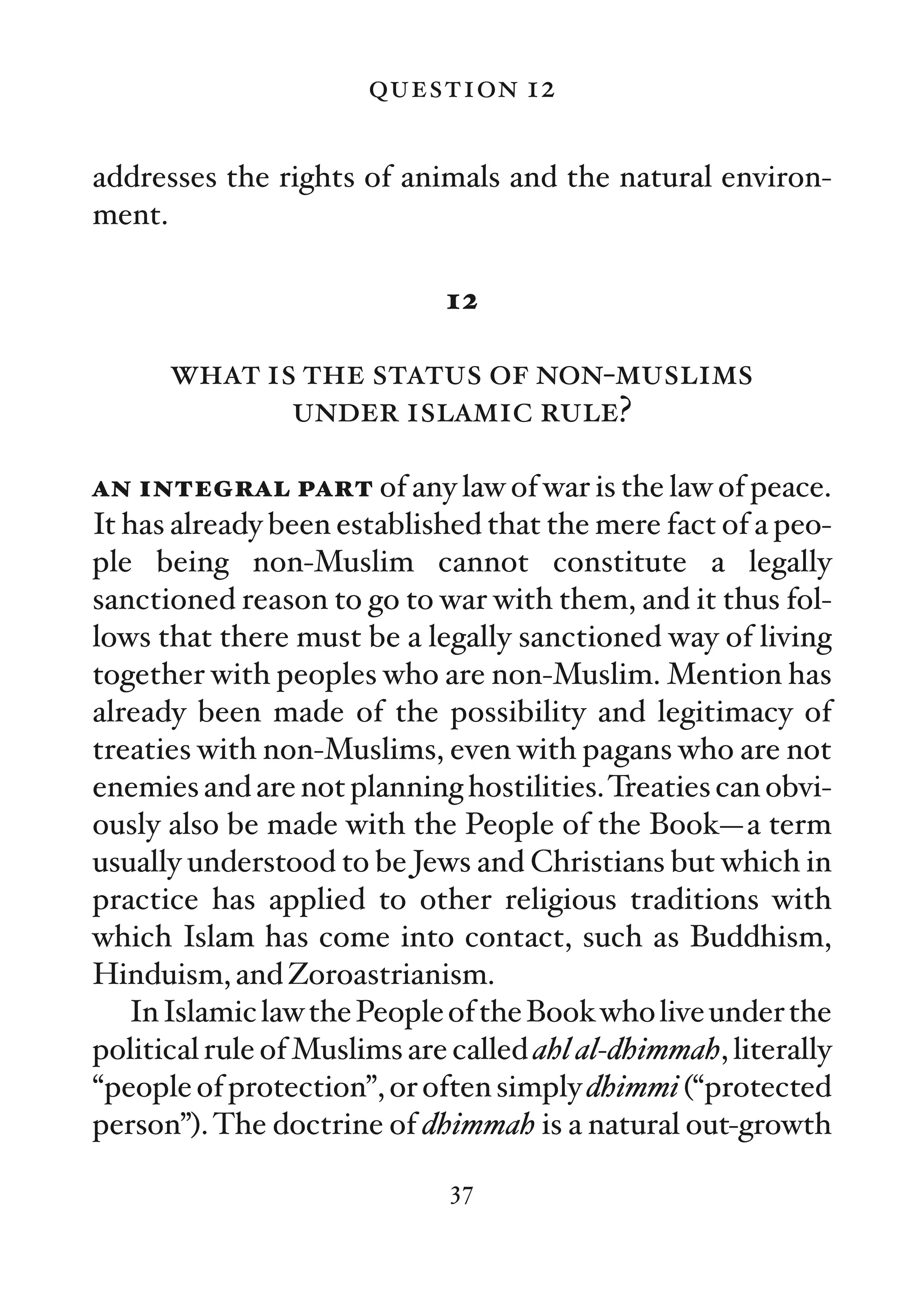 question 12

addresses the rights of animals and the natural environ-
ment.

                             12

      what is the status of non-muslims
             under islamic rule?

an integral part of any law of war is the law of peace.
It has already been established that the mere fact of a peo-
ple being non-Muslim cannot constitute a legally
sanctioned reason to go to war with them, and it thus fol-
lows that there must be a legally sanctioned way of living
together with peoples who are non-Muslim. Mention has
already been made of the possibility and legitimacy of
treaties with non-Muslims, even with pagans who are not
enemies and are not planning hostilities. Treaties can obvi-
ously also be made with the People of the Book—a term
usually understood to be Jews and Christians but which in
practice has applied to other religious traditions with
which Islam has come into contact, such as Buddhism,
Hinduism, and Zoroastrianism.
   In Islamic law the People of the Book who live under the
political rule of Muslims are called ahl al-dhimmah, literally
“people of protection”, or often simply dhimmi (“protected
person”). The doctrine of dhimmah is a natural out-growth

                              37
 