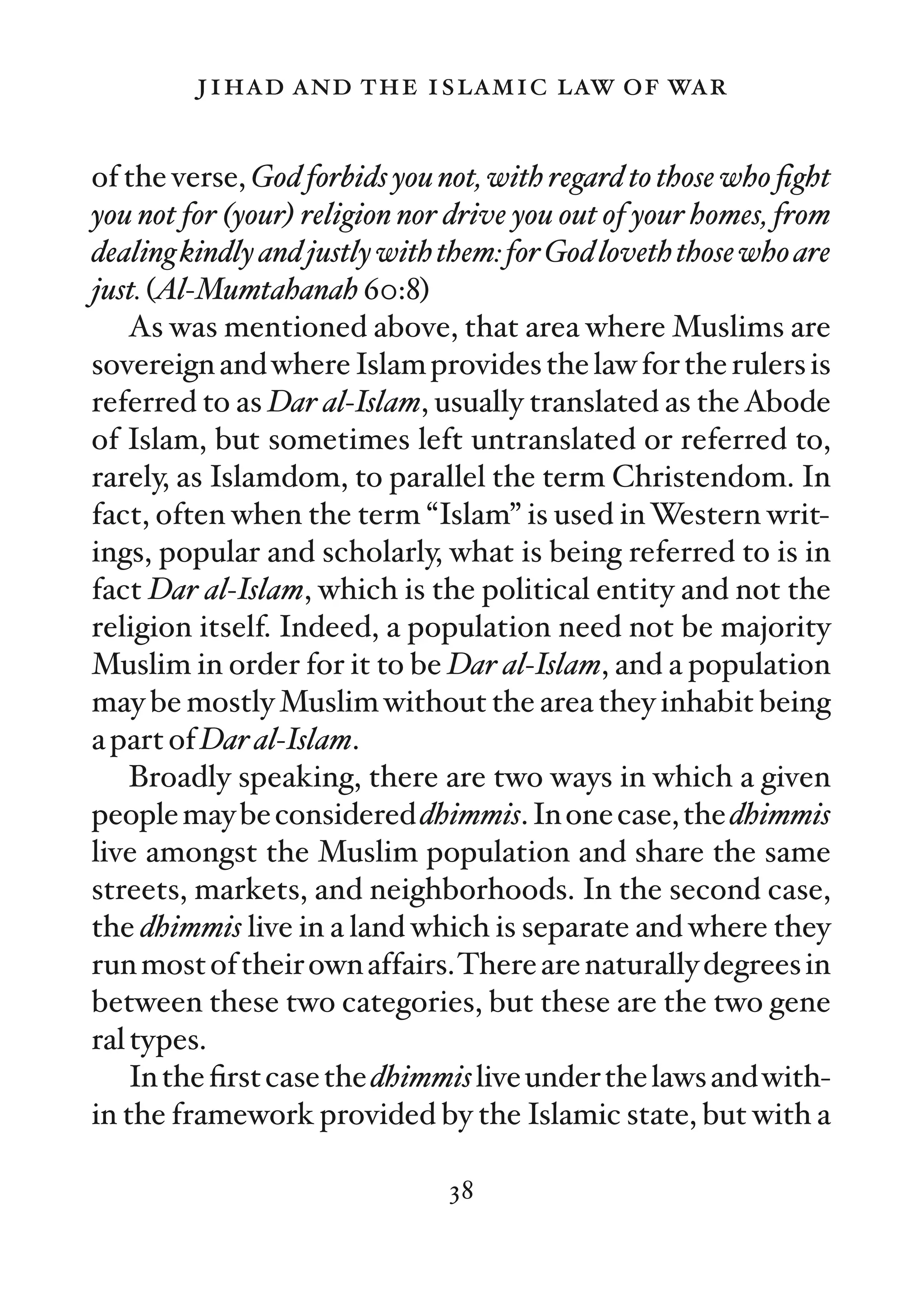 jihad and the islamic law of war

of the verse, God forbids you not, with regard to those who ﬁght
you not for (your) religion nor drive you out of your homes, from
dealing kindly and justly with them: for God loveth those who are
just. (Al-Mumtahanah 60:8)
    As was mentioned above, that area where Muslims are
sovereign and where Islam provides the law for the rulers is
referred to as Dar al-Islam, usually translated as the Abode
of Islam, but sometimes left untranslated or referred to,
rarely, as Islamdom, to parallel the term Christendom. In
fact, often when the term “Islam” is used in Western writ-
ings, popular and scholarly, what is being referred to is in
fact Dar al-Islam, which is the political entity and not the
religion itself. Indeed, a population need not be majority
Muslim in order for it to be Dar al-Islam, and a population
may be mostly Muslim without the area they inhabit being
a part of Dar al-Islam.
    Broadly speaking, there are two ways in which a given
people may be considered dhimmis. In one case, the dhimmis
live amongst the Muslim population and share the same
streets, markets, and neighborhoods. In the second case,
the dhimmis live in a land which is separate and where they
run most of their own affairs.There are naturally degrees in
between these two categories, but these are the two gene
ral types.
    In the ﬁrst case the dhimmis live under the laws and with-
in the framework provided by the Islamic state, but with a

                               38
 