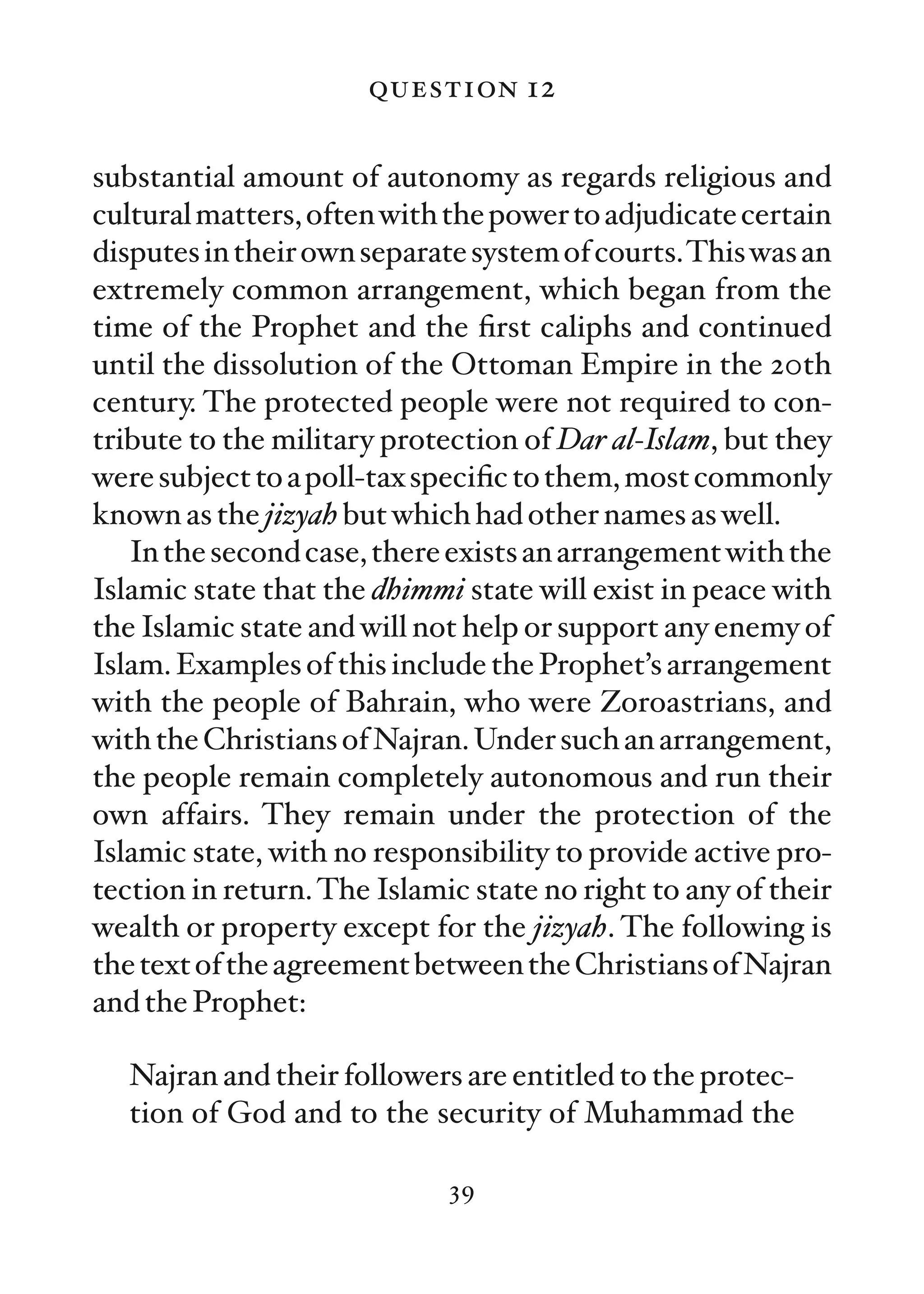 question 12

substantial amount of autonomy as regards religious and
cultural matters, often with the power to adjudicate certain
disputes in their own separate system of courts.This was an
extremely common arrangement, which began from the
time of the Prophet and the ﬁrst caliphs and continued
until the dissolution of the Ottoman Empire in the 20th
century. The protected people were not required to con-
tribute to the military protection of Dar al-Islam, but they
were subject to a poll-tax speciﬁc to them, most commonly
known as the jizyah but which had other names as well.
   In the second case, there exists an arrangement with the
Islamic state that the dhimmi state will exist in peace with
the Islamic state and will not help or support any enemy of
Islam. Examples of this include the Prophet’s arrangement
with the people of Bahrain, who were Zoroastrians, and
with the Christians of Najran. Under such an arrangement,
the people remain completely autonomous and run their
own affairs. They remain under the protection of the
Islamic state, with no responsibility to provide active pro-
tection in return. The Islamic state no right to any of their
wealth or property except for the jizyah. The following is
the text of the agreement between the Christians of Najran
and the Prophet:

   Najran and their followers are entitled to the protec-
   tion of God and to the security of Muhammad the

                             39
 