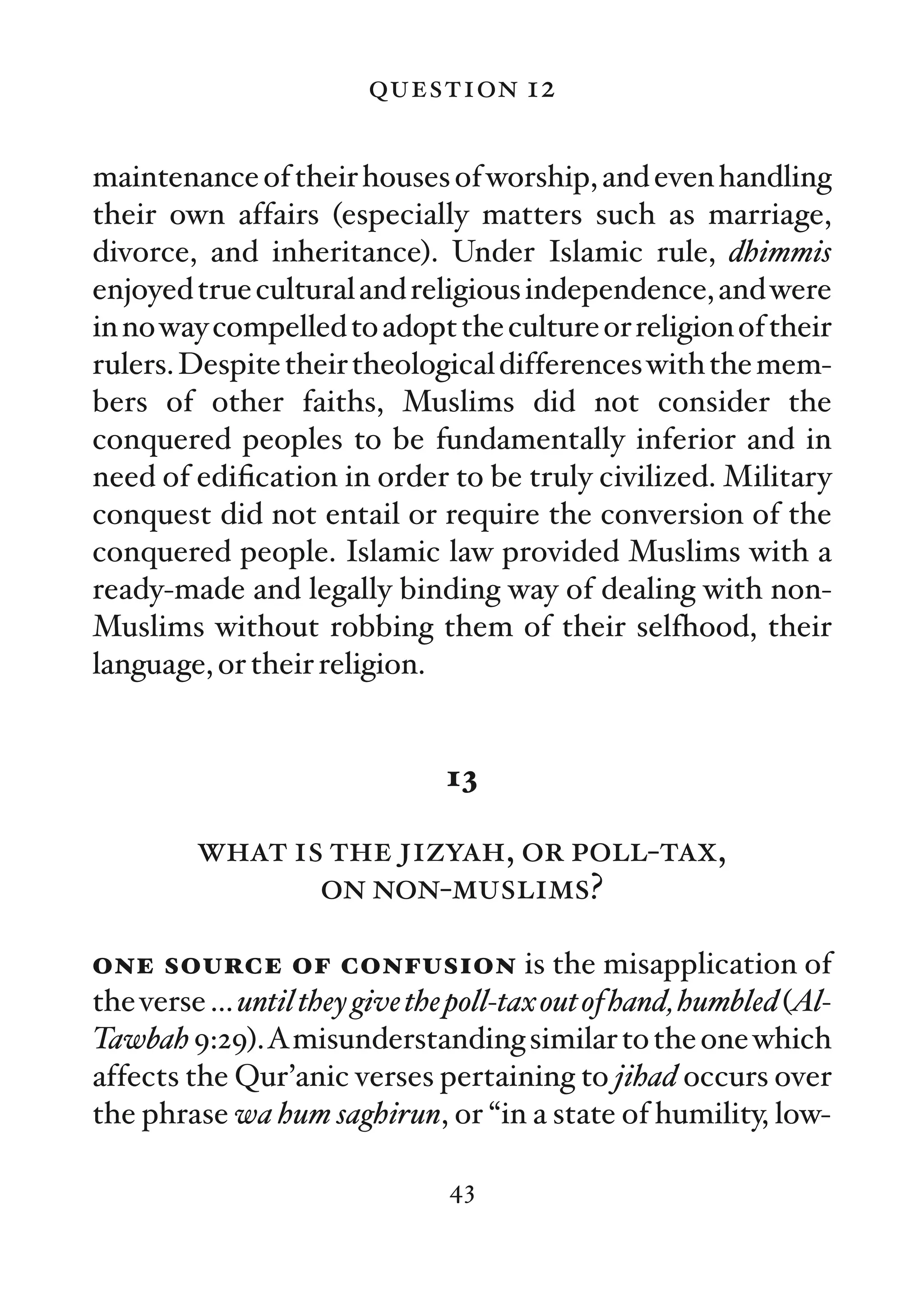 question 12

maintenance of their houses of worship, and even handling
their own affairs (especially matters such as marriage,
divorce, and inheritance). Under Islamic rule, dhimmis
enjoyed true cultural and religious independence, and were
in no way compelled to adopt the culture or religion of their
rulers. Despite their theological differences with the mem-
bers of other faiths, Muslims did not consider the
conquered peoples to be fundamentally inferior and in
need of ediﬁcation in order to be truly civilized. Military
conquest did not entail or require the conversion of the
conquered people. Islamic law provided Muslims with a
ready-made and legally binding way of dealing with non-
Muslims without robbing them of their selfhood, their
language, or their religion.


                               13

         what is the jizyah, or poll-tax,
                on non-muslims?

one source of confusion is the misapplication of
the verse … until they give the poll-tax out of hand, humbled (Al-
Tawbah 9:29).Amisunderstanding similar to the one which
affects the Qur’anic verses pertaining to jihad occurs over
the phrase wa hum saghirun, or “in a state of humility, low-

                               43
 