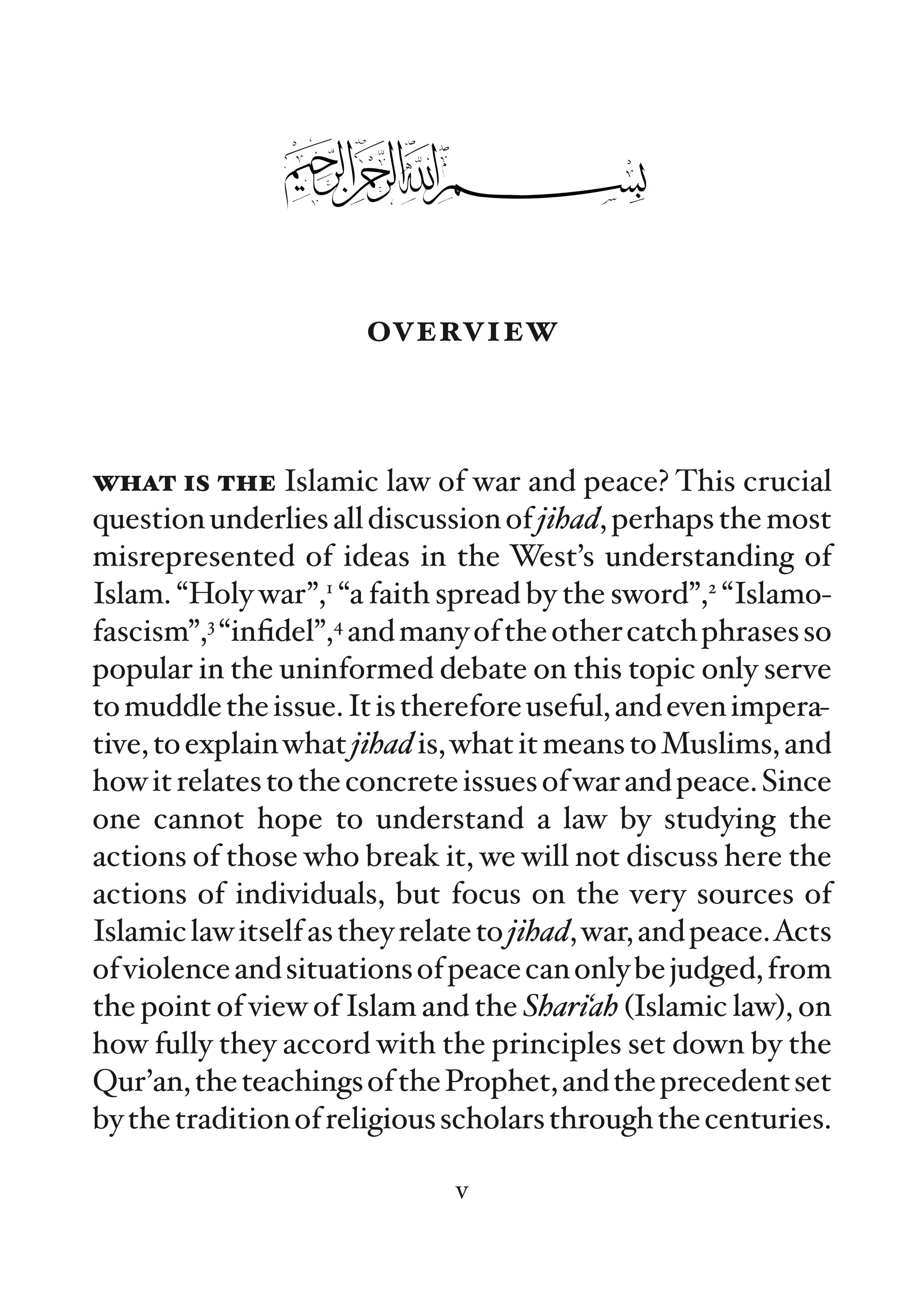 overview


what is the Islamic law of war and peace? This crucial
question underlies all discussion of jihad, perhaps the most
misrepresented of ideas in the West’s understanding of
Islam. “Holy war”,1 “a faith spread by the sword”,2 “Islamo-
fascism”,3 “inﬁdel”,4 and many of the other catch phrases so
popular in the uninformed debate on this topic only serve
to muddle the issue. It is therefore useful, and even impera-
tive, to explain what jihad is, what it means to Muslims, and
how it relates to the concrete issues of war and peace. Since
one cannot hope to understand a law by studying the
actions of those who break it, we will not discuss here the
actions of individuals, but focus on the very sources of
Islamic law itself as they relate to jihad, war, and peace.Acts
of violence and situations of peace can only be judged, from
the point of view of Islam and the Shari‘ah (Islamic law), on
how fully they accord with the principles set down by the
Qur’an, the teachings of the Prophet, and the precedent set
by the tradition of religious scholars through the centuries.

                              v
 