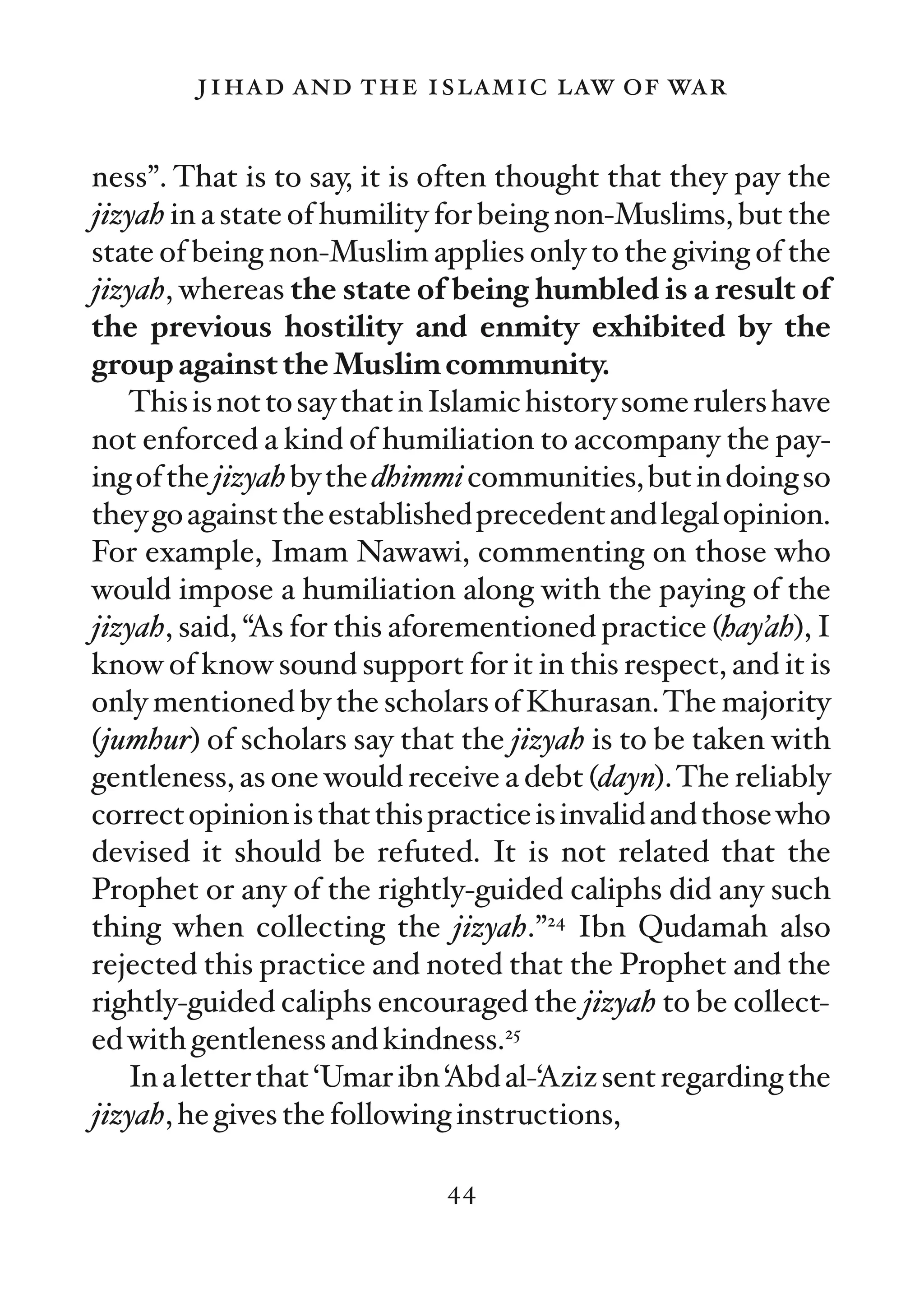 jihad and the islamic law of war

ness”. That is to say, it is often thought that they pay the
jizyah in a state of humility for being non-Muslims, but the
state of being non-Muslim applies only to the giving of the
jizyah, whereas the state of being humbled is a result of
the previous hostility and enmity exhibited by the
group against the Muslim community.
   This is not to say that in Islamic history some rulers have
not enforced a kind of humiliation to accompany the pay-
ing of the jizyah by the dhimmi communities, but in doing so
they go against the established precedent and legal opinion.
For example, Imam Nawawi, commenting on those who
would impose a humiliation along with the paying of the
jizyah, said, “As for this aforementioned practice (hay’ah), I
know of know sound support for it in this respect, and it is
only mentioned by the scholars of Khurasan. The majority
(jumhur) of scholars say that the jizyah is to be taken with
gentleness, as one would receive a debt (dayn). The reliably
correct opinion is that this practice is invalid and those who
devised it should be refuted. It is not related that the
Prophet or any of the rightly-guided caliphs did any such
thing when collecting the jizyah.”24 Ibn Qudamah also
rejected this practice and noted that the Prophet and the
rightly-guided caliphs encouraged the jizyah to be collect-
ed with gentleness and kindness.25
   In a letter that ‘Umar ibn ‘Abd al-‘Aziz sent regarding the
jizyah, he gives the following instructions,

                             44
 