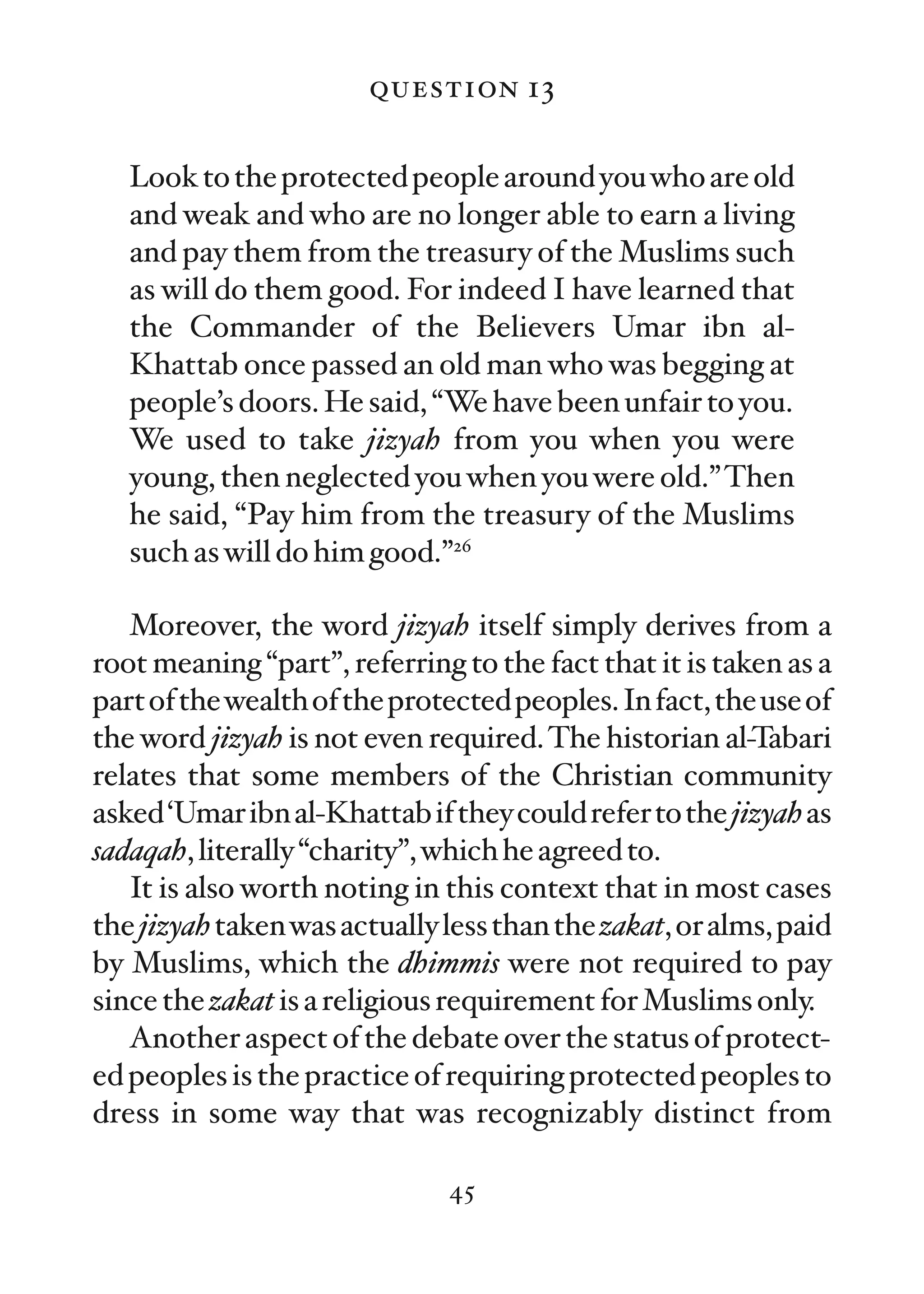 question 13

   Look to the protected people around you who are old
   and weak and who are no longer able to earn a living
   and pay them from the treasury of the Muslims such
   as will do them good. For indeed I have learned that
   the Commander of the Believers Umar ibn al-
   Khattab once passed an old man who was begging at
   people’s doors. He said, “We have been unfair to you.
   We used to take jizyah from you when you were
   young, then neglected you when you were old.” Then
   he said, “Pay him from the treasury of the Muslims
   such as will do him good.”26

   Moreover, the word jizyah itself simply derives from a
root meaning “part”, referring to the fact that it is taken as a
part of the wealth of the protected peoples. In fact, the use of
the word jizyah is not even required. The historian al-Tabari
relates that some members of the Christian community
asked ‘Umar ibn al-Khattab if they could refer to the jizyah as
sadaqah, literally “charity”, which he agreed to.
   It is also worth noting in this context that in most cases
the jizyah taken was actually less than the zakat, or alms, paid
by Muslims, which the dhimmis were not required to pay
since the zakat is a religious requirement for Muslims only.
   Another aspect of the debate over the status of protect-
ed peoples is the practice of requiring protected peoples to
dress in some way that was recognizably distinct from

                              45
 