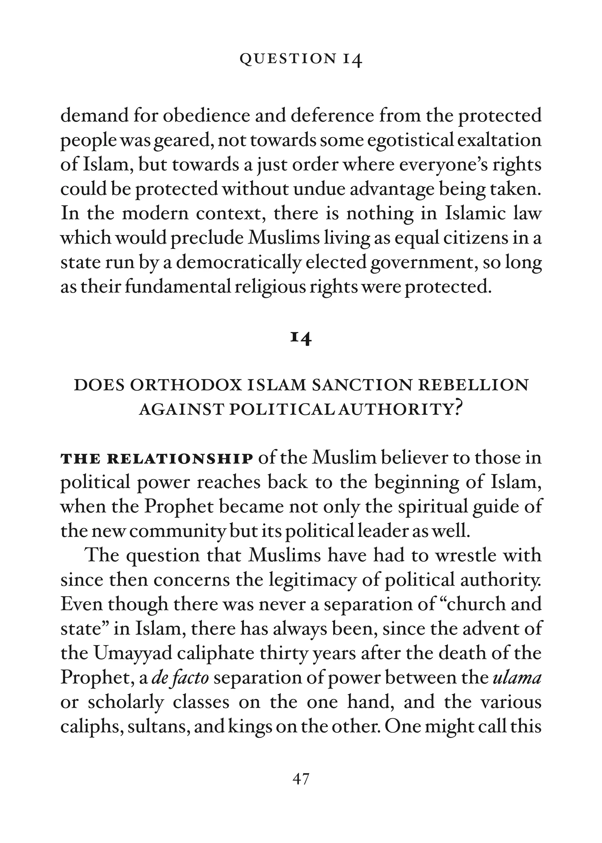 question 14

demand for obedience and deference from the protected
people was geared, not towards some egotistical exaltation
of Islam, but towards a just order where everyone’s rights
could be protected without undue advantage being taken.
In the modern context, there is nothing in Islamic law
which would preclude Muslims living as equal citizens in a
state run by a democratically elected government, so long
as their fundamental religious rights were protected.

                             14

 does orthodox islam sanction rebellion
       against political authority?

the relationship of the Muslim believer to those in
political power reaches back to the beginning of Islam,
when the Prophet became not only the spiritual guide of
the new community but its political leader as well.
   The question that Muslims have had to wrestle with
since then concerns the legitimacy of political authority.
Even though there was never a separation of “church and
state” in Islam, there has always been, since the advent of
the Umayyad caliphate thirty years after the death of the
Prophet, a de facto separation of power between the ulama
or scholarly classes on the one hand, and the various
caliphs, sultans, and kings on the other. One might call this

                             47
 