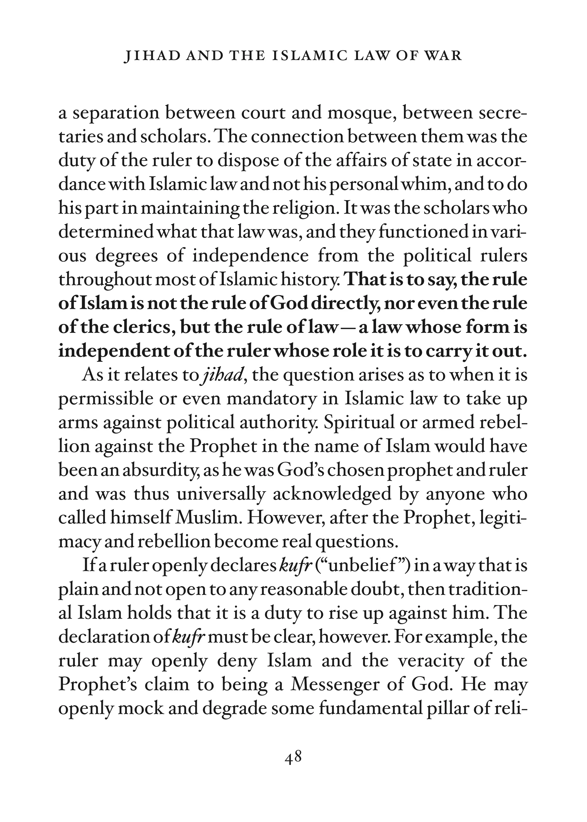 jihad and the islamic law of war

a separation between court and mosque, between secre-
taries and scholars. The connection between them was the
duty of the ruler to dispose of the affairs of state in accor-
dance with Islamic law and not his personal whim, and to do
his part in maintaining the religion. It was the scholars who
determined what that law was, and they functioned in vari-
ous degrees of independence from the political rulers
throughout most of Islamic history. That is to say, the rule
of Islam is not the rule of God directly, nor even the rule
of the clerics, but the rule of law—a law whose form is
independent of the ruler whose role it is to carry it out.
    As it relates to jihad, the question arises as to when it is
permissible or even mandatory in Islamic law to take up
arms against political authority. Spiritual or armed rebel-
lion against the Prophet in the name of Islam would have
been an absurdity, as he was God’s chosen prophet and ruler
and was thus universally acknowledged by anyone who
called himself Muslim. However, after the Prophet, legiti-
macy and rebellion become real questions.
    If a ruler openly declares kufr (“unbelief ”) in a way that is
plain and not open to any reasonable doubt, then tradition-
al Islam holds that it is a duty to rise up against him. The
declaration of kufr must be clear, however. For example, the
ruler may openly deny Islam and the veracity of the
Prophet’s claim to being a Messenger of God. He may
openly mock and degrade some fundamental pillar of reli-

                               48
 