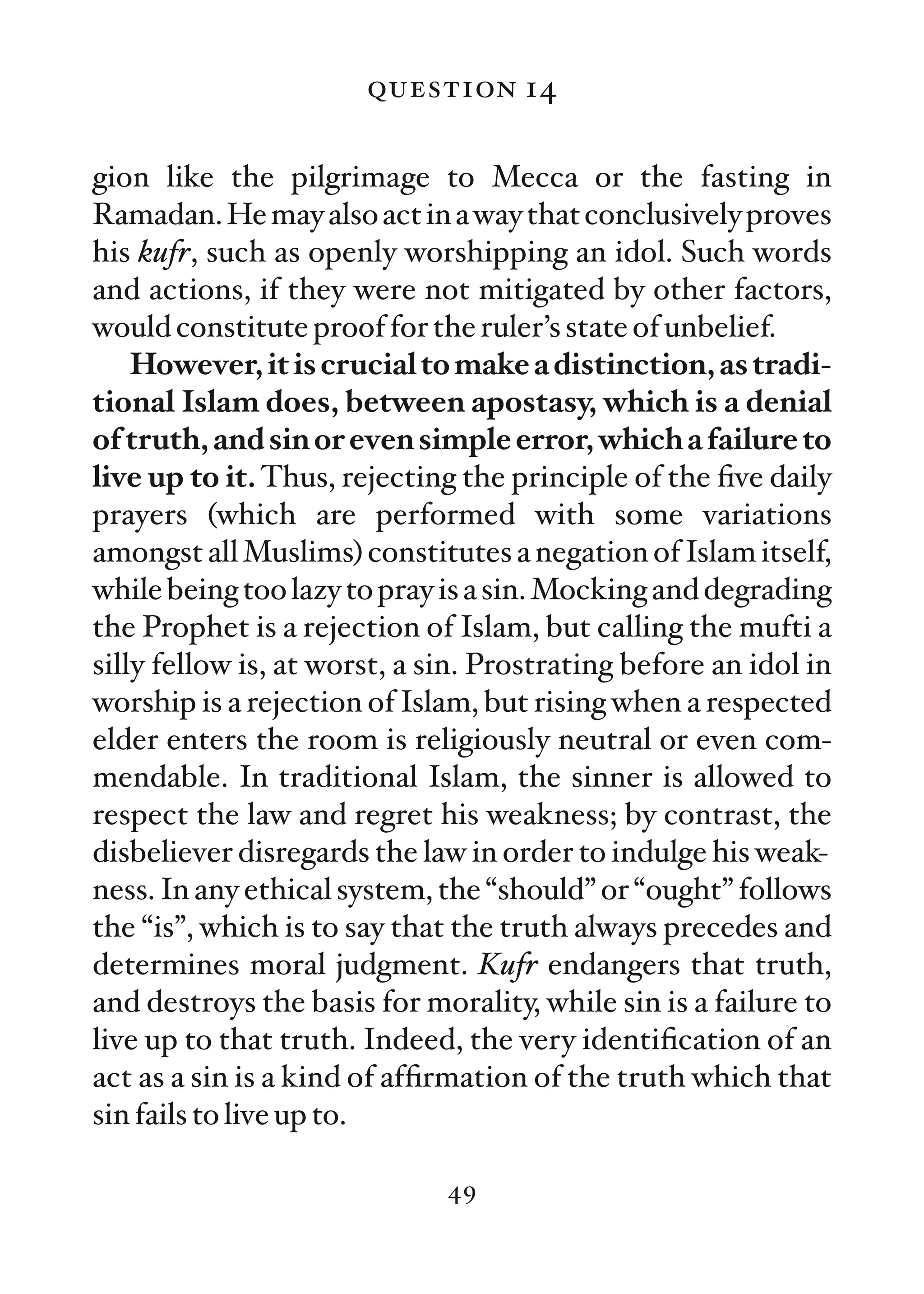 question 14

gion like the pilgrimage to Mecca or the fasting in
Ramadan. He may also act in a way that conclusively proves
his kufr, such as openly worshipping an idol. Such words
and actions, if they were not mitigated by other factors,
would constitute proof for the ruler’s state of unbelief.
    However, it is crucial to make a distinction, as tradi-
tional Islam does, between apostasy, which is a denial
of truth, and sin or even simple error, which a failure to
live up to it. Thus, rejecting the principle of the ﬁve daily
prayers (which are performed with some variations
amongst all Muslims) constitutes a negation of Islam itself,
while being too lazy to pray is a sin. Mocking and degrading
the Prophet is a rejection of Islam, but calling the mufti a
silly fellow is, at worst, a sin. Prostrating before an idol in
worship is a rejection of Islam, but rising when a respected
elder enters the room is religiously neutral or even com-
mendable. In traditional Islam, the sinner is allowed to
respect the law and regret his weakness; by contrast, the
disbeliever disregards the law in order to indulge his weak-
ness. In any ethical system, the “should” or “ought” follows
the “is”, which is to say that the truth always precedes and
determines moral judgment. Kufr endangers that truth,
and destroys the basis for morality, while sin is a failure to
live up to that truth. Indeed, the very identiﬁcation of an
act as a sin is a kind of afﬁrmation of the truth which that
sin fails to live up to.

                              49
 