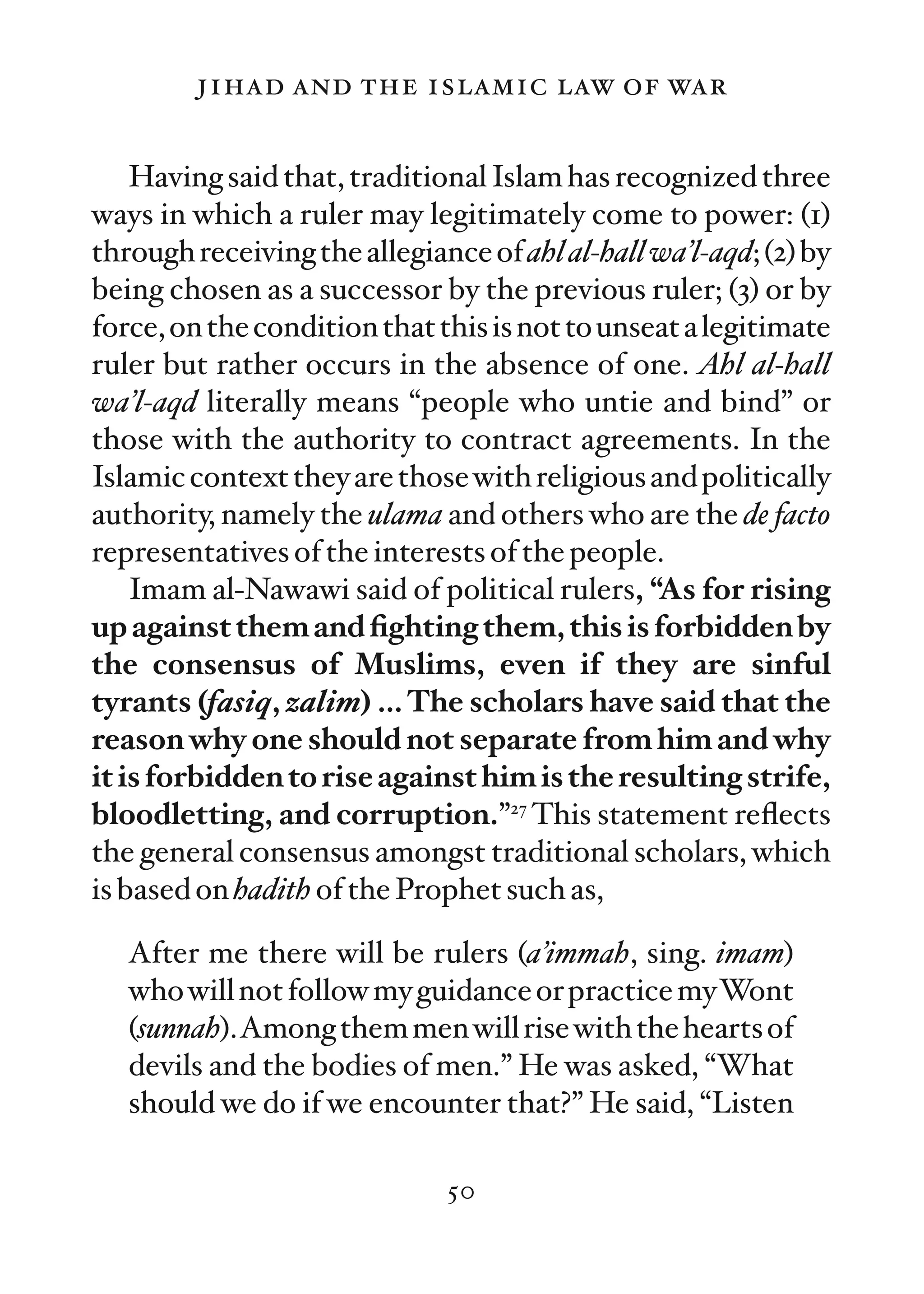 jihad and the islamic law of war

    Having said that, traditional Islam has recognized three
ways in which a ruler may legitimately come to power: (1)
through receiving the allegiance of ahl al-hall wa’l-aqd; (2) by
being chosen as a successor by the previous ruler; (3) or by
force, on the condition that this is not to unseat a legitimate
ruler but rather occurs in the absence of one. Ahl al-hall
wa’l-aqd literally means “people who untie and bind” or
those with the authority to contract agreements. In the
Islamic context they are those with religious and politically
authority, namely the ulama and others who are the de facto
representatives of the interests of the people.
    Imam al-Nawawi said of political rulers, “As for rising
up against them and ﬁghting them, this is forbidden by
the consensus of Muslims, even if they are sinful
tyrants (fasiq, zalim) … The scholars have said that the
reason why one should not separate from him and why
it is forbidden to rise against him is the resulting strife,
bloodletting, and corruption.”27 This statement reﬂects
the general consensus amongst traditional scholars, which
is based on hadith of the Prophet such as,

   After me there will be rulers (a’immah, sing. imam)
   who will not follow my guidance or practice myWont
   (sunnah).Among them men will rise with the hearts of
   devils and the bodies of men.” He was asked, “What
   should we do if we encounter that?” He said, “Listen

                              50
 