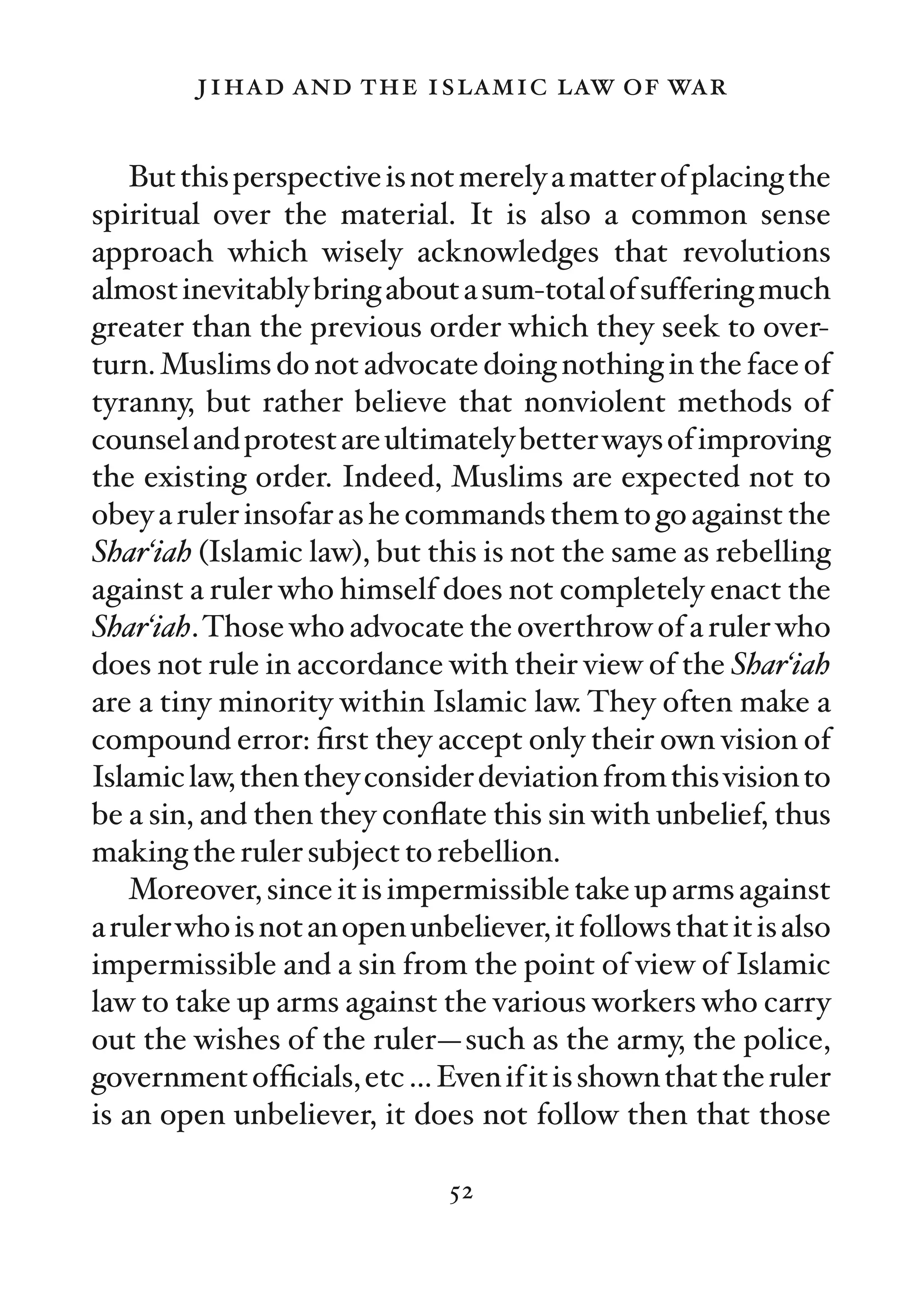 jihad and the islamic law of war

    But this perspective is not merely a matter of placing the
spiritual over the material. It is also a common sense
approach which wisely acknowledges that revolutions
almost inevitably bring about a sum-total of suffering much
greater than the previous order which they seek to over-
turn. Muslims do not advocate doing nothing in the face of
tyranny, but rather believe that nonviolent methods of
counsel and protest are ultimately better ways of improving
the existing order. Indeed, Muslims are expected not to
obey a ruler insofar as he commands them to go against the
Shar‘iah (Islamic law), but this is not the same as rebelling
against a ruler who himself does not completely enact the
Shar‘iah. Those who advocate the overthrow of a ruler who
does not rule in accordance with their view of the Shar‘iah
are a tiny minority within Islamic law. They often make a
compound error: ﬁrst they accept only their own vision of
Islamic law, then they consider deviation from this vision to
be a sin, and then they conﬂate this sin with unbelief, thus
making the ruler subject to rebellion.
    Moreover, since it is impermissible take up arms against
a ruler who is not an open unbeliever, it follows that it is also
impermissible and a sin from the point of view of Islamic
law to take up arms against the various workers who carry
out the wishes of the ruler—such as the army, the police,
government ofﬁcials, etc … Even if it is shown that the ruler
is an open unbeliever, it does not follow then that those

                               52
 
