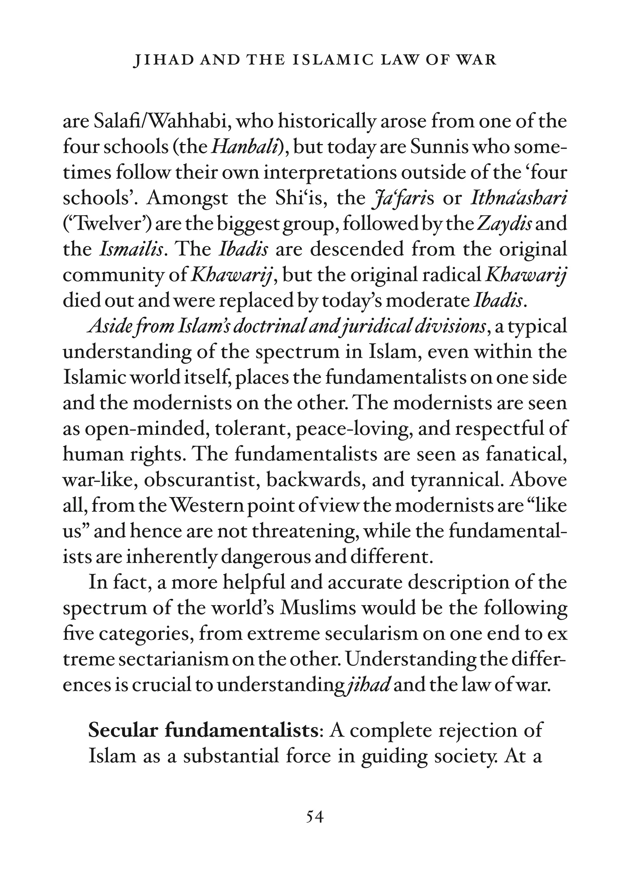 jihad and the islamic law of war

are Salaﬁ/Wahhabi, who historically arose from one of the
four schools (the Hanbali), but today are Sunnis who some-
times follow their own interpretations outside of the ‘four
schools’. Amongst the Shi‘is, the Ja‘faris or Ithna‘ashari
(‘Twelver’) are the biggest group, followed by the Zaydis and
the Ismailis. The Ibadis are descended from the original
community of Khawarij, but the original radical Khawarij
died out and were replaced by today’s moderate Ibadis.
    Aside from Islam’s doctrinal and juridical divisions, a typical
understanding of the spectrum in Islam, even within the
Islamic world itself, places the fundamentalists on one side
and the modernists on the other. The modernists are seen
as open-minded, tolerant, peace-loving, and respectful of
human rights. The fundamentalists are seen as fanatical,
war-like, obscurantist, backwards, and tyrannical. Above
all, from theWestern point of view the modernists are “like
us” and hence are not threatening, while the fundamental-
ists are inherently dangerous and different.
    In fact, a more helpful and accurate description of the
spectrum of the world’s Muslims would be the following
ﬁve categories, from extreme secularism on one end to ex
treme sectarianism on the other. Understanding the differ-
ences is crucial to understanding jihad and the law of war.

   Secular fundamentalists: A complete rejection of
   Islam as a substantial force in guiding society. At a

                                54
 