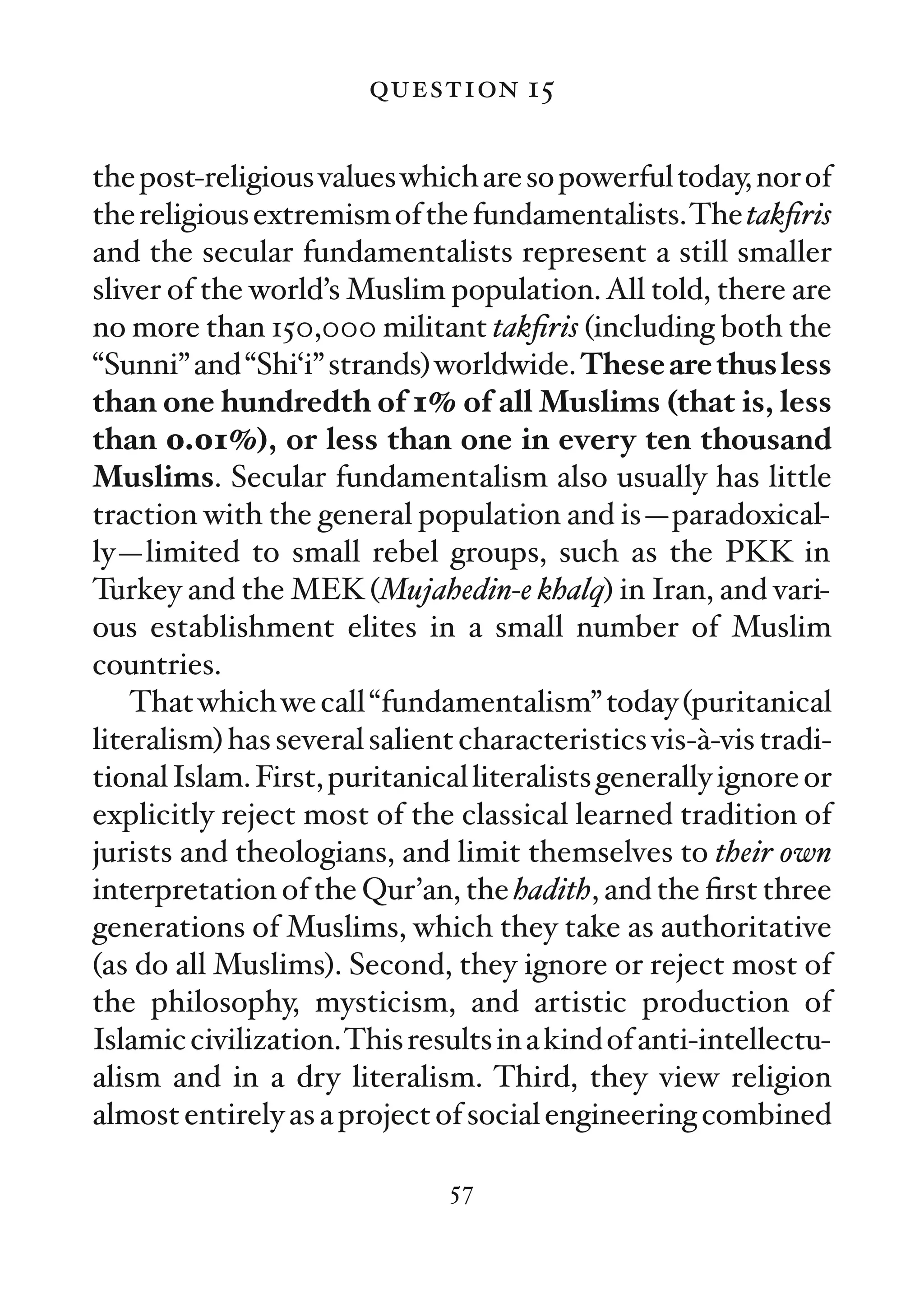 question 15

the post-religious values which are so powerful today, nor of
the religious extremism of the fundamentalists.The takﬁris
and the secular fundamentalists represent a still smaller
sliver of the world’s Muslim population. All told, there are
no more than 150,000 militant takﬁris (including both the
“Sunni” and “Shi‘i” strands) worldwide. These are thus less
than one hundredth of 1% of all Muslims (that is, less
than 0.01%), or less than one in every ten thousand
Muslims. Secular fundamentalism also usually has little
traction with the general population and is—paradoxical-
ly—limited to small rebel groups, such as the PKK in
Turkey and the MEK (Mujahedin-e khalq) in Iran, and vari-
ous establishment elites in a small number of Muslim
countries.
    That which we call “fundamentalism” today (puritanical
literalism) has several salient characteristics vis-à-vis tradi-
tional Islam. First, puritanical literalists generally ignore or
explicitly reject most of the classical learned tradition of
jurists and theologians, and limit themselves to their own
interpretation of the Qur’an, the hadith, and the ﬁrst three
generations of Muslims, which they take as authoritative
(as do all Muslims). Second, they ignore or reject most of
the philosophy, mysticism, and artistic production of
Islamic civilization.This results in a kind of anti-intellectu-
alism and in a dry literalism. Third, they view religion
almost entirely as a project of social engineering combined

                              57
 