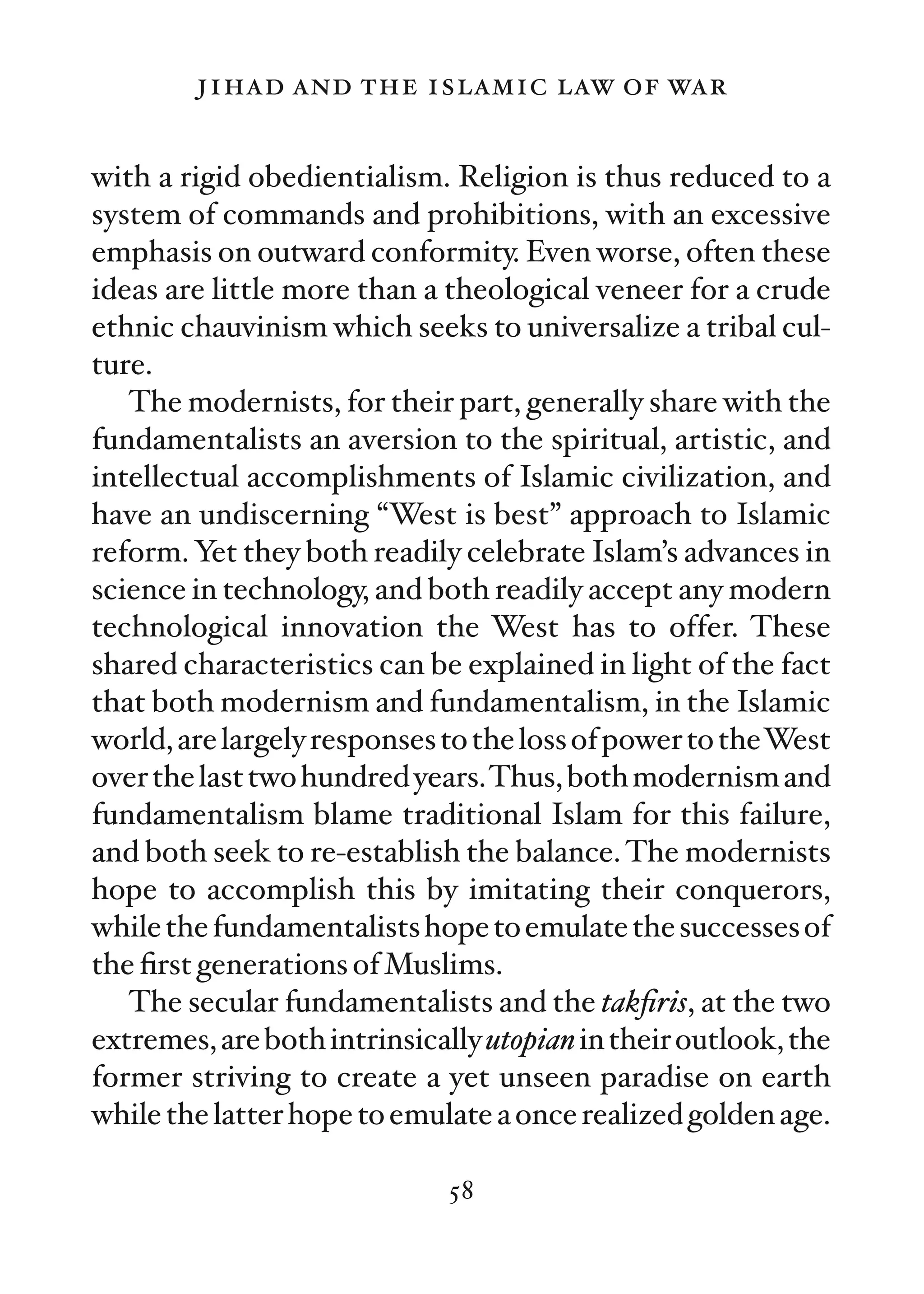 jihad and the islamic law of war

with a rigid obedientialism. Religion is thus reduced to a
system of commands and prohibitions, with an excessive
emphasis on outward conformity. Even worse, often these
ideas are little more than a theological veneer for a crude
ethnic chauvinism which seeks to universalize a tribal cul-
ture.
   The modernists, for their part, generally share with the
fundamentalists an aversion to the spiritual, artistic, and
intellectual accomplishments of Islamic civilization, and
have an undiscerning “West is best” approach to Islamic
reform. Yet they both readily celebrate Islam’s advances in
science in technology, and both readily accept any modern
technological innovation the West has to offer. These
shared characteristics can be explained in light of the fact
that both modernism and fundamentalism, in the Islamic
world, are largely responses to the loss of power to theWest
over the last two hundred years.Thus, both modernism and
fundamentalism blame traditional Islam for this failure,
and both seek to re-establish the balance. The modernists
hope to accomplish this by imitating their conquerors,
while the fundamentalists hope to emulate the successes of
the ﬁrst generations of Muslims.
   The secular fundamentalists and the takﬁris, at the two
extremes, are both intrinsically utopian in their outlook, the
former striving to create a yet unseen paradise on earth
while the latter hope to emulate a once realized golden age.

                              58
 