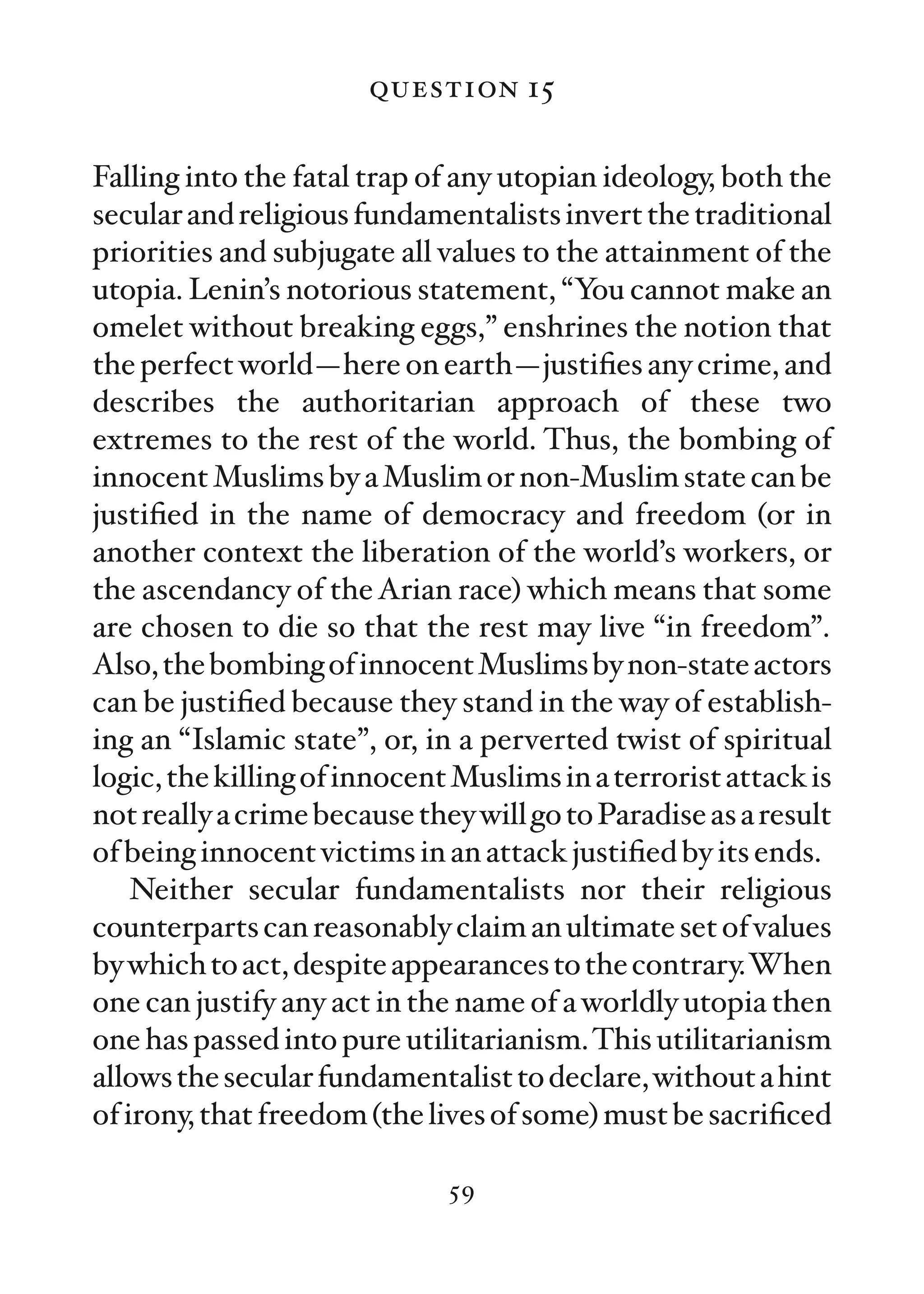 question 15

Falling into the fatal trap of any utopian ideology, both the
secular and religious fundamentalists invert the traditional
priorities and subjugate all values to the attainment of the
utopia. Lenin’s notorious statement, “You cannot make an
omelet without breaking eggs,” enshrines the notion that
the perfect world—here on earth—justiﬁes any crime, and
describes the authoritarian approach of these two
extremes to the rest of the world. Thus, the bombing of
innocent Muslims by a Muslim or non-Muslim state can be
justiﬁed in the name of democracy and freedom (or in
another context the liberation of the world’s workers, or
the ascendancy of the Arian race) which means that some
are chosen to die so that the rest may live “in freedom”.
Also, the bombing of innocent Muslims by non-state actors
can be justiﬁed because they stand in the way of establish-
ing an “Islamic state”, or, in a perverted twist of spiritual
logic, the killing of innocent Muslims in a terrorist attack is
not really a crime because they will go to Paradise as a result
of being innocent victims in an attack justiﬁed by its ends.
    Neither secular fundamentalists nor their religious
counterparts can reasonably claim an ultimate set of values
by which to act, despite appearances to the contrary.When
one can justify any act in the name of a worldly utopia then
one has passed into pure utilitarianism. This utilitarianism
allows the secular fundamentalist to declare, without a hint
of irony, that freedom (the lives of some) must be sacriﬁced

                              59
 