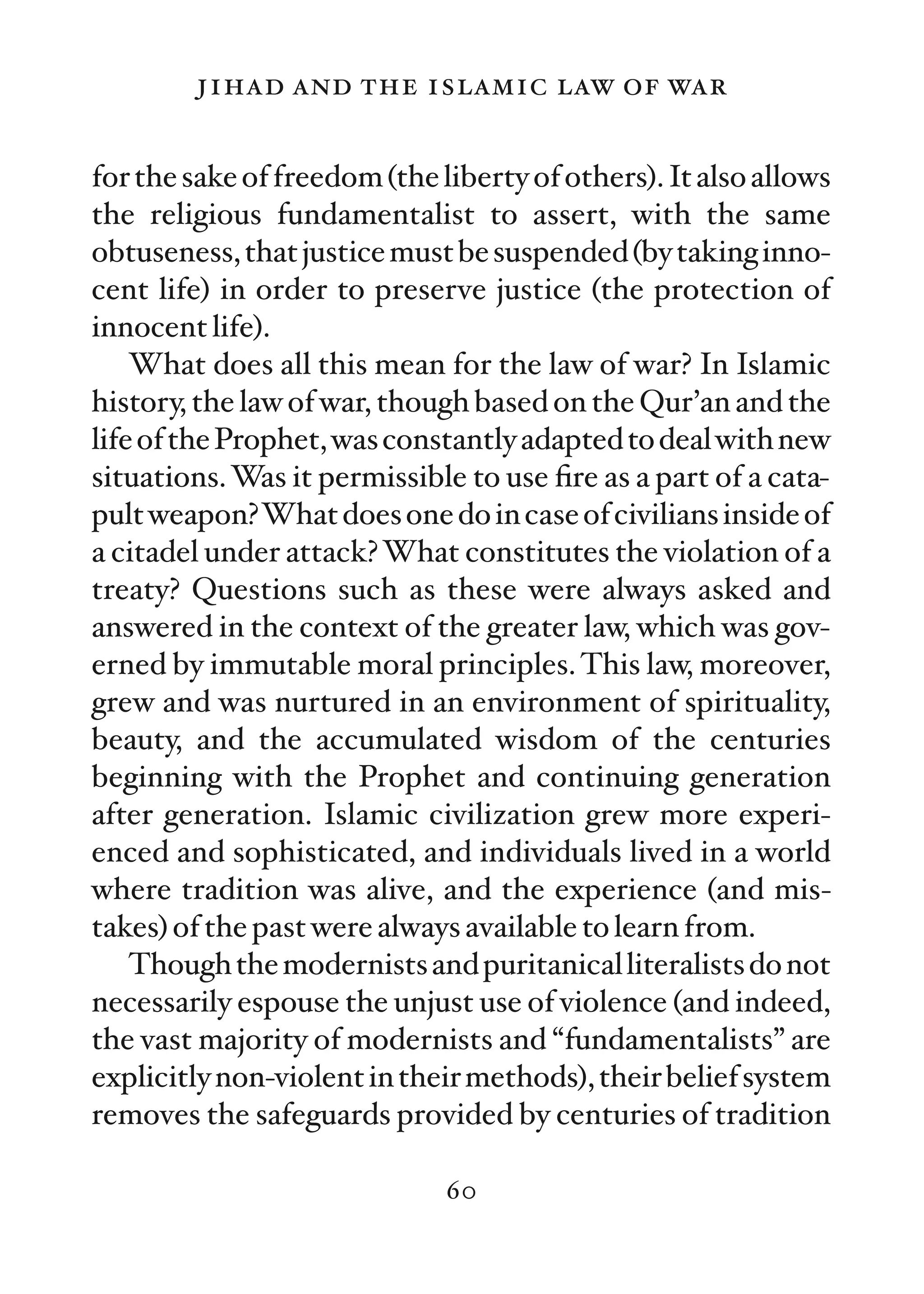 jihad and the islamic law of war

for the sake of freedom (the liberty of others). It also allows
the religious fundamentalist to assert, with the same
obtuseness, that justice must be suspended (by taking inno-
cent life) in order to preserve justice (the protection of
innocent life).
    What does all this mean for the law of war? In Islamic
history, the law of war, though based on the Qur’an and the
life of the Prophet, was constantly adapted to deal with new
situations. Was it permissible to use ﬁre as a part of a cata-
pult weapon?What does one do in case of civilians inside of
a citadel under attack? What constitutes the violation of a
treaty? Questions such as these were always asked and
answered in the context of the greater law, which was gov-
erned by immutable moral principles. This law, moreover,
grew and was nurtured in an environment of spirituality,
beauty, and the accumulated wisdom of the centuries
beginning with the Prophet and continuing generation
after generation. Islamic civilization grew more experi-
enced and sophisticated, and individuals lived in a world
where tradition was alive, and the experience (and mis-
takes) of the past were always available to learn from.
    Though the modernists and puritanical literalists do not
necessarily espouse the unjust use of violence (and indeed,
the vast majority of modernists and “fundamentalists” are
explicitly non-violent in their methods), their belief system
removes the safeguards provided by centuries of tradition

                              60
 