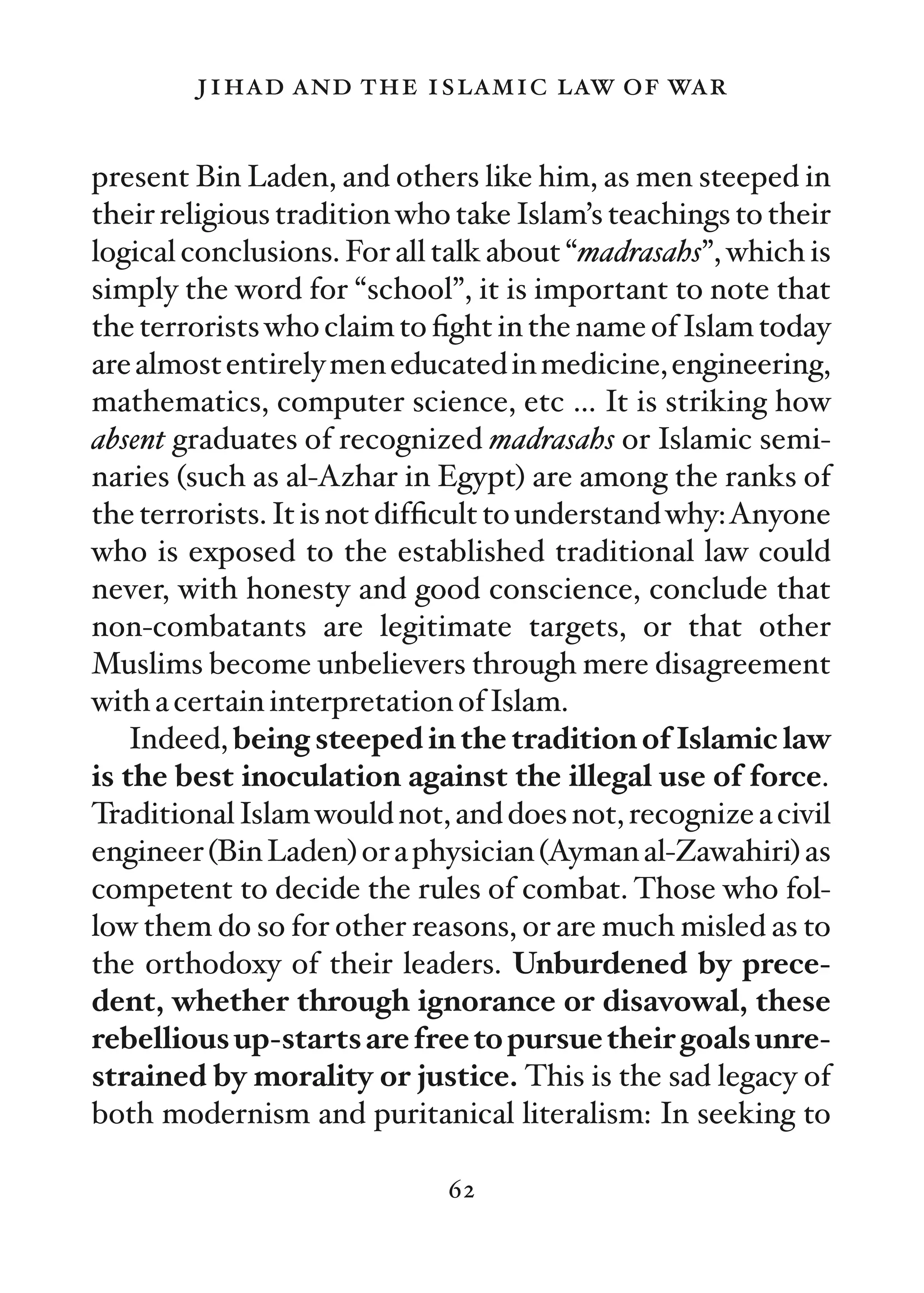 jihad and the islamic law of war

present Bin Laden, and others like him, as men steeped in
their religious tradition who take Islam’s teachings to their
logical conclusions. For all talk about “madrasahs”, which is
simply the word for “school”, it is important to note that
the terrorists who claim to ﬁght in the name of Islam today
are almost entirely men educated in medicine, engineering,
mathematics, computer science, etc … It is striking how
absent graduates of recognized madrasahs or Islamic semi-
naries (such as al-Azhar in Egypt) are among the ranks of
the terrorists. It is not difﬁcult to understand why:Anyone
who is exposed to the established traditional law could
never, with honesty and good conscience, conclude that
non-combatants are legitimate targets, or that other
Muslims become unbelievers through mere disagreement
with a certain interpretation of Islam.
    Indeed, being steeped in the tradition of Islamic law
is the best inoculation against the illegal use of force.
Traditional Islam would not, and does not, recognize a civil
engineer (Bin Laden) or a physician (Ayman al-Zawahiri) as
competent to decide the rules of combat. Those who fol-
low them do so for other reasons, or are much misled as to
the orthodoxy of their leaders. Unburdened by prece-
dent, whether through ignorance or disavowal, these
rebellious up-starts are free to pursue their goals unre-
strained by morality or justice. This is the sad legacy of
both modernism and puritanical literalism: In seeking to

                             62
 