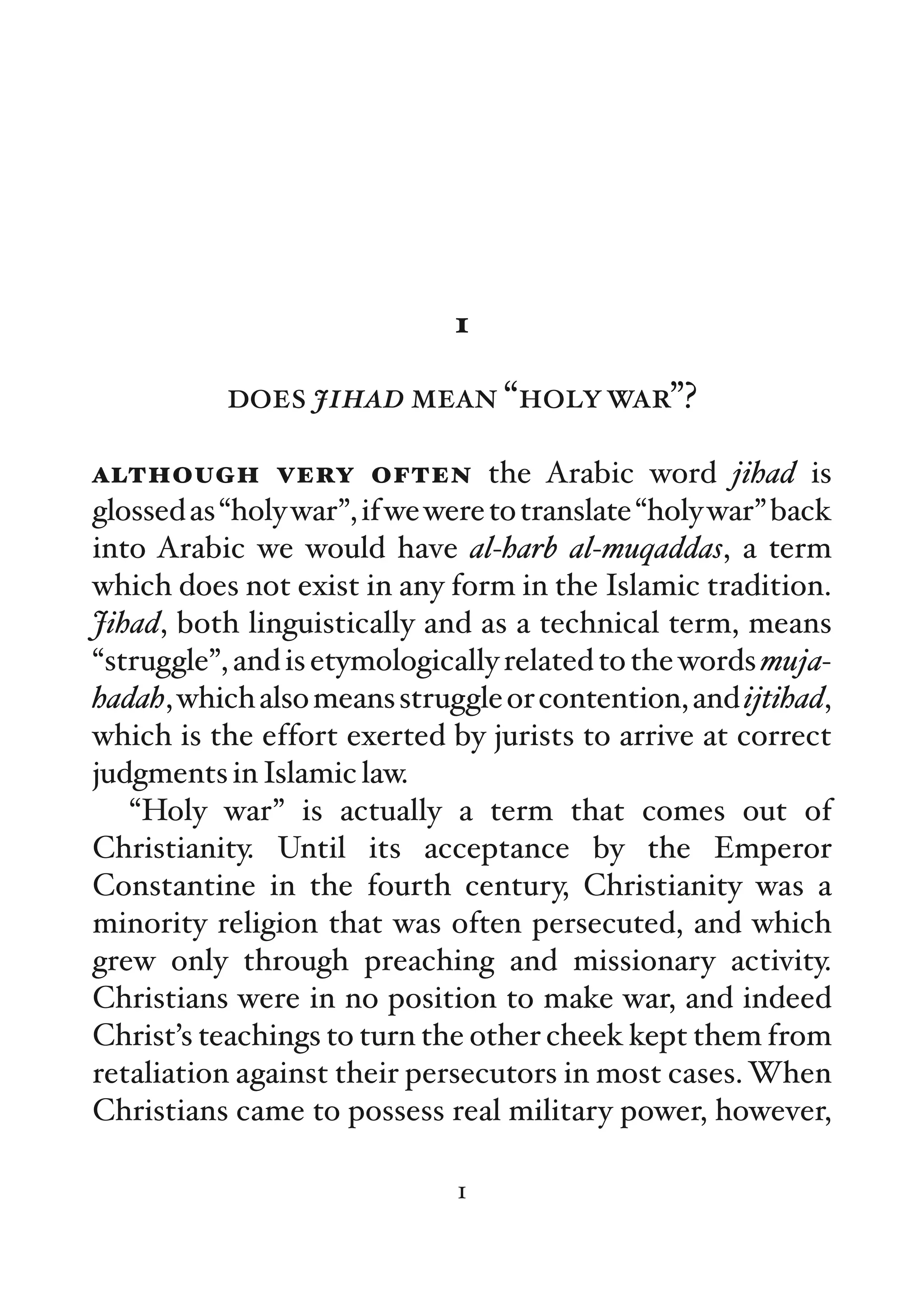 1

           does jihad mean “holy war”?

although very often the Arabic word jihad is
glossed as “holy war”, if we were to translate “holy war” back
into Arabic we would have al-harb al-muqaddas, a term
which does not exist in any form in the Islamic tradition.
Jihad, both linguistically and as a technical term, means
“struggle”, and is etymologically related to the words muja-
hadah, which also means struggle or contention, and ijtihad,
which is the effort exerted by jurists to arrive at correct
judgments in Islamic law.
   “Holy war” is actually a term that comes out of
Christianity. Until its acceptance by the Emperor
Constantine in the fourth century, Christianity was a
minority religion that was often persecuted, and which
grew only through preaching and missionary activity.
Christians were in no position to make war, and indeed
Christ’s teachings to turn the other cheek kept them from
retaliation against their persecutors in most cases. When
Christians came to possess real military power, however,

                              1
 