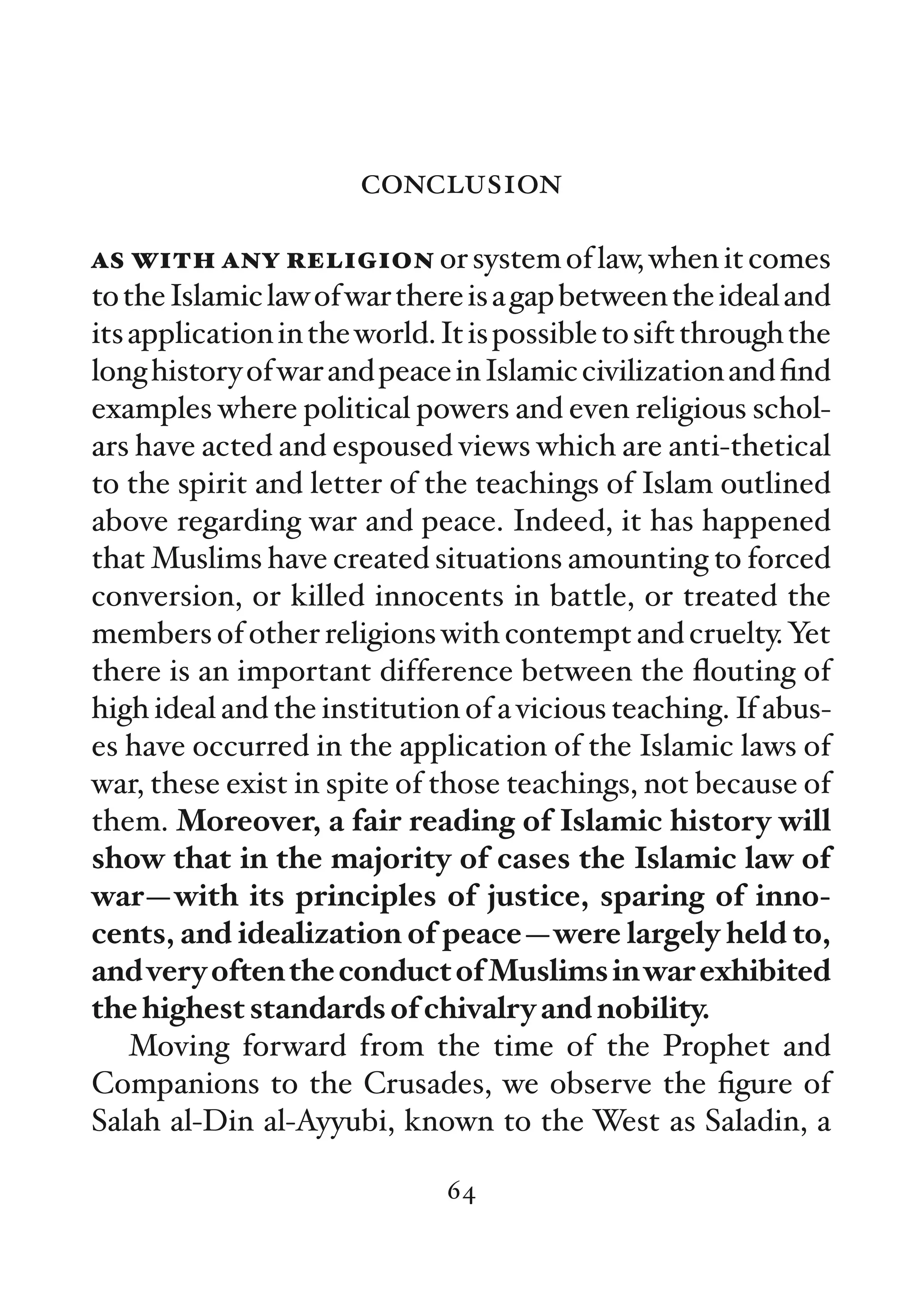 conclusion

as with any religion or system of law, when it comes
to the Islamic law of war there is a gap between the ideal and
its application in the world. It is possible to sift through the
long history of war and peace in Islamic civilization and ﬁnd
examples where political powers and even religious schol-
ars have acted and espoused views which are anti-thetical
to the spirit and letter of the teachings of Islam outlined
above regarding war and peace. Indeed, it has happened
that Muslims have created situations amounting to forced
conversion, or killed innocents in battle, or treated the
members of other religions with contempt and cruelty. Yet
there is an important difference between the ﬂouting of
high ideal and the institution of a vicious teaching. If abus-
es have occurred in the application of the Islamic laws of
war, these exist in spite of those teachings, not because of
them. Moreover, a fair reading of Islamic history will
show that in the majority of cases the Islamic law of
war—with its principles of justice, sparing of inno-
cents, and idealization of peace—were largely held to,
and very often the conduct of Muslims in war exhibited
the highest standards of chivalry and nobility.
    Moving forward from the time of the Prophet and
Companions to the Crusades, we observe the ﬁgure of
Salah al-Din al-Ayyubi, known to the West as Saladin, a

                              64
 