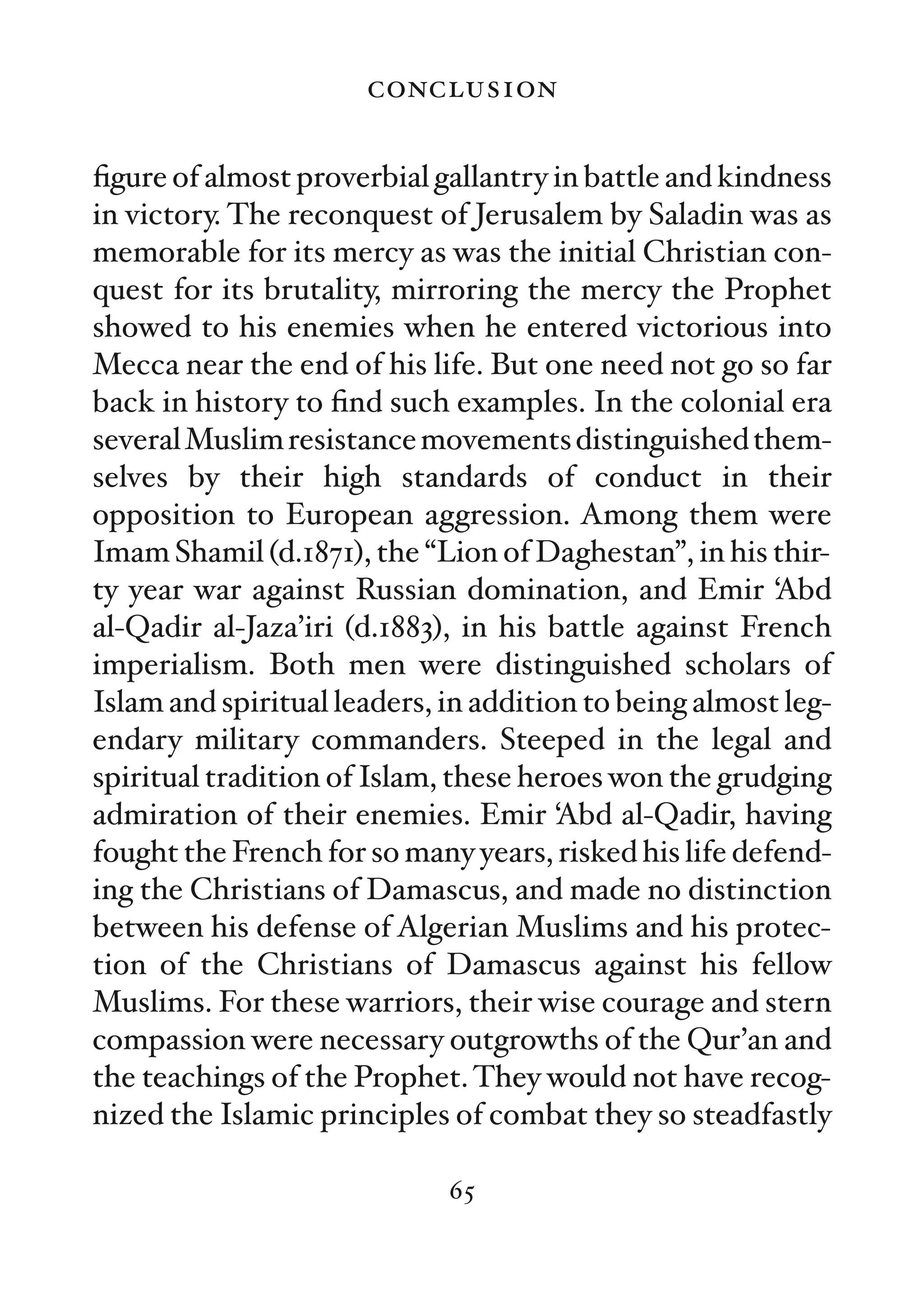 conclusion

ﬁgure of almost proverbial gallantry in battle and kindness
in victory. The reconquest of Jerusalem by Saladin was as
memorable for its mercy as was the initial Christian con-
quest for its brutality, mirroring the mercy the Prophet
showed to his enemies when he entered victorious into
Mecca near the end of his life. But one need not go so far
back in history to ﬁnd such examples. In the colonial era
several Muslim resistance movements distinguished them-
selves by their high standards of conduct in their
opposition to European aggression. Among them were
Imam Shamil (d.1871), the “Lion of Daghestan”, in his thir-
ty year war against Russian domination, and Emir ‘Abd
al-Qadir al-Jaza’iri (d.1883), in his battle against French
imperialism. Both men were distinguished scholars of
Islam and spiritual leaders, in addition to being almost leg-
endary military commanders. Steeped in the legal and
spiritual tradition of Islam, these heroes won the grudging
admiration of their enemies. Emir ‘Abd al-Qadir, having
fought the French for so many years, risked his life defend-
ing the Christians of Damascus, and made no distinction
between his defense of Algerian Muslims and his protec-
tion of the Christians of Damascus against his fellow
Muslims. For these warriors, their wise courage and stern
compassion were necessary outgrowths of the Qur’an and
the teachings of the Prophet. They would not have recog-
nized the Islamic principles of combat they so steadfastly

                             65
 
