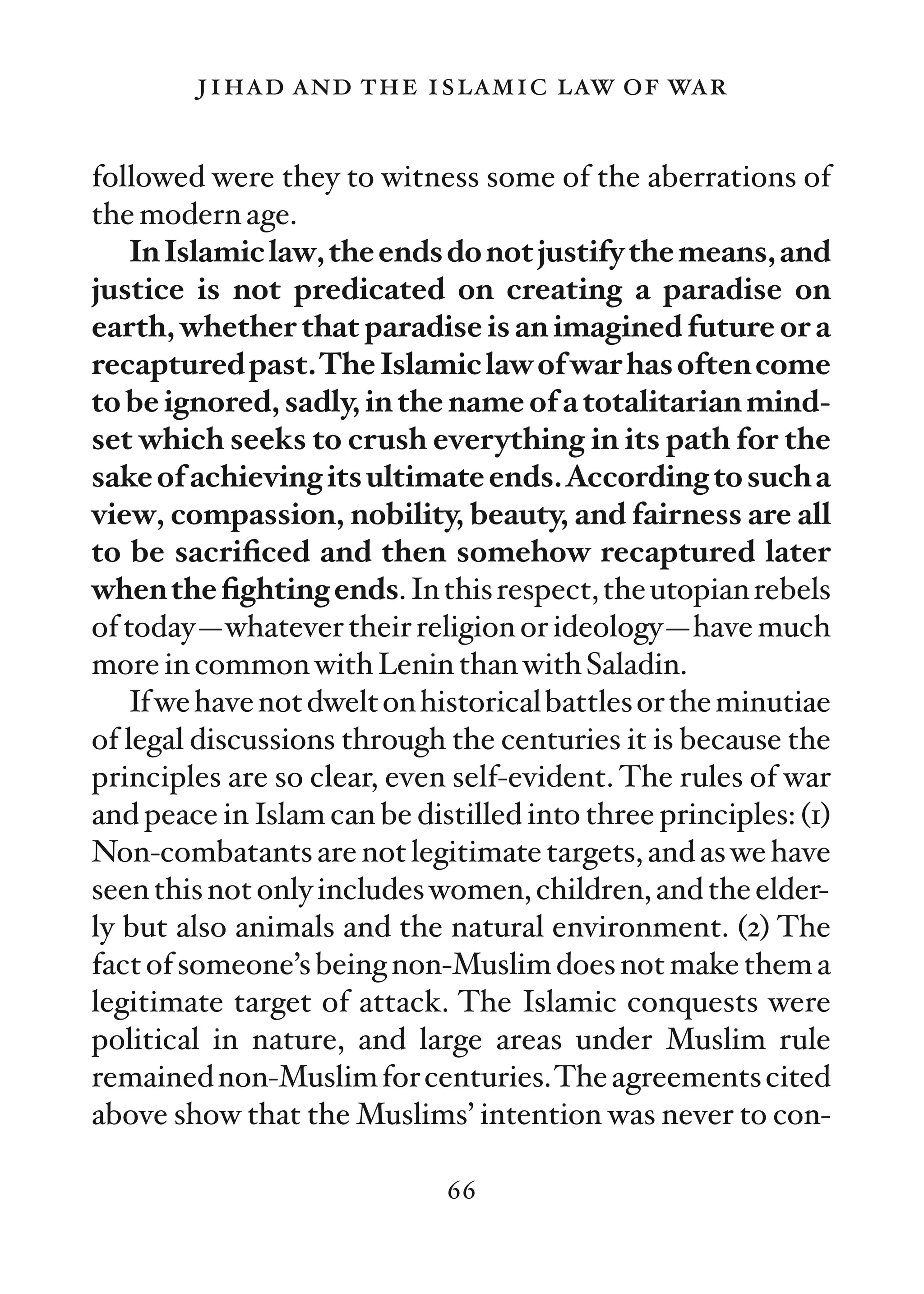 jihad and the islamic law of war

followed were they to witness some of the aberrations of
the modern age.
   In Islamic law, the ends do not justify the means, and
justice is not predicated on creating a paradise on
earth, whether that paradise is an imagined future or a
recaptured past.The Islamic law of war has often come
to be ignored, sadly, in the name of a totalitarian mind-
set which seeks to crush everything in its path for the
sake of achieving its ultimate ends.According to such a
view, compassion, nobility, beauty, and fairness are all
to be sacriﬁced and then somehow recaptured later
when the ﬁghting ends. In this respect, the utopian rebels
of today—whatever their religion or ideology—have much
more in common with Lenin than with Saladin.
   If we have not dwelt on historical battles or the minutiae
of legal discussions through the centuries it is because the
principles are so clear, even self-evident. The rules of war
and peace in Islam can be distilled into three principles: (1)
Non-combatants are not legitimate targets, and as we have
seen this not only includes women, children, and the elder-
ly but also animals and the natural environment. (2) The
fact of someone’s being non-Muslim does not make them a
legitimate target of attack. The Islamic conquests were
political in nature, and large areas under Muslim rule
remained non-Muslim for centuries.The agreements cited
above show that the Muslims’ intention was never to con-

                             66
 