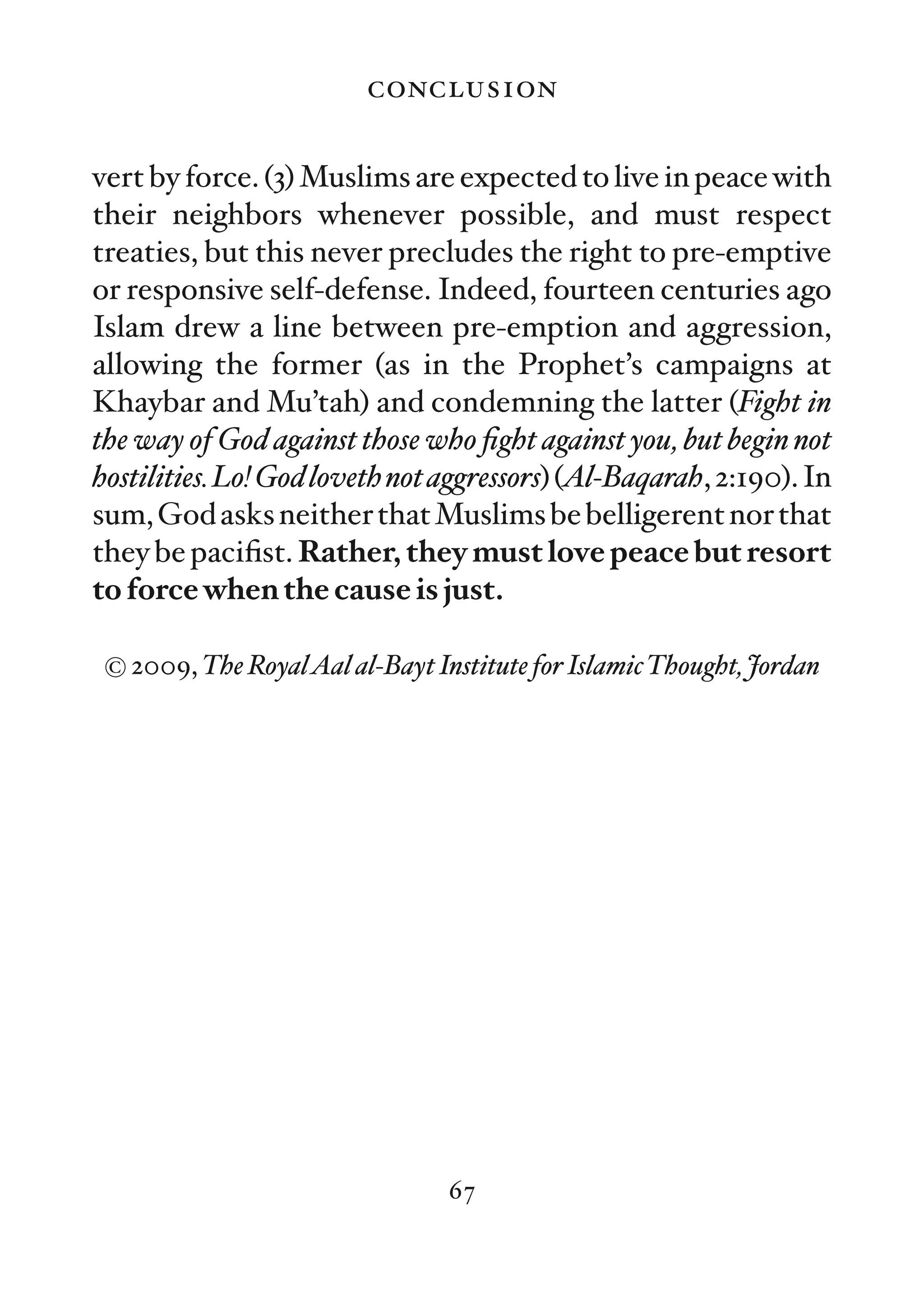 conclusion

vert by force. (3) Muslims are expected to live in peace with
their neighbors whenever possible, and must respect
treaties, but this never precludes the right to pre-emptive
or responsive self-defense. Indeed, fourteen centuries ago
Islam drew a line between pre-emption and aggression,
allowing the former (as in the Prophet’s campaigns at
Khaybar and Mu’tah) and condemning the latter (Fight in
the way of God against those who ﬁght against you, but begin not
hostilities. Lo! God loveth not aggressors) (Al-Baqarah, 2:190). In
sum, God asks neither that Muslims be belligerent nor that
they be paciﬁst. Rather, they must love peace but resort
to force when the cause is just.

 © 2009, The RoyalAal al-Bayt Institute for IslamicThought, Jordan




                                67
 